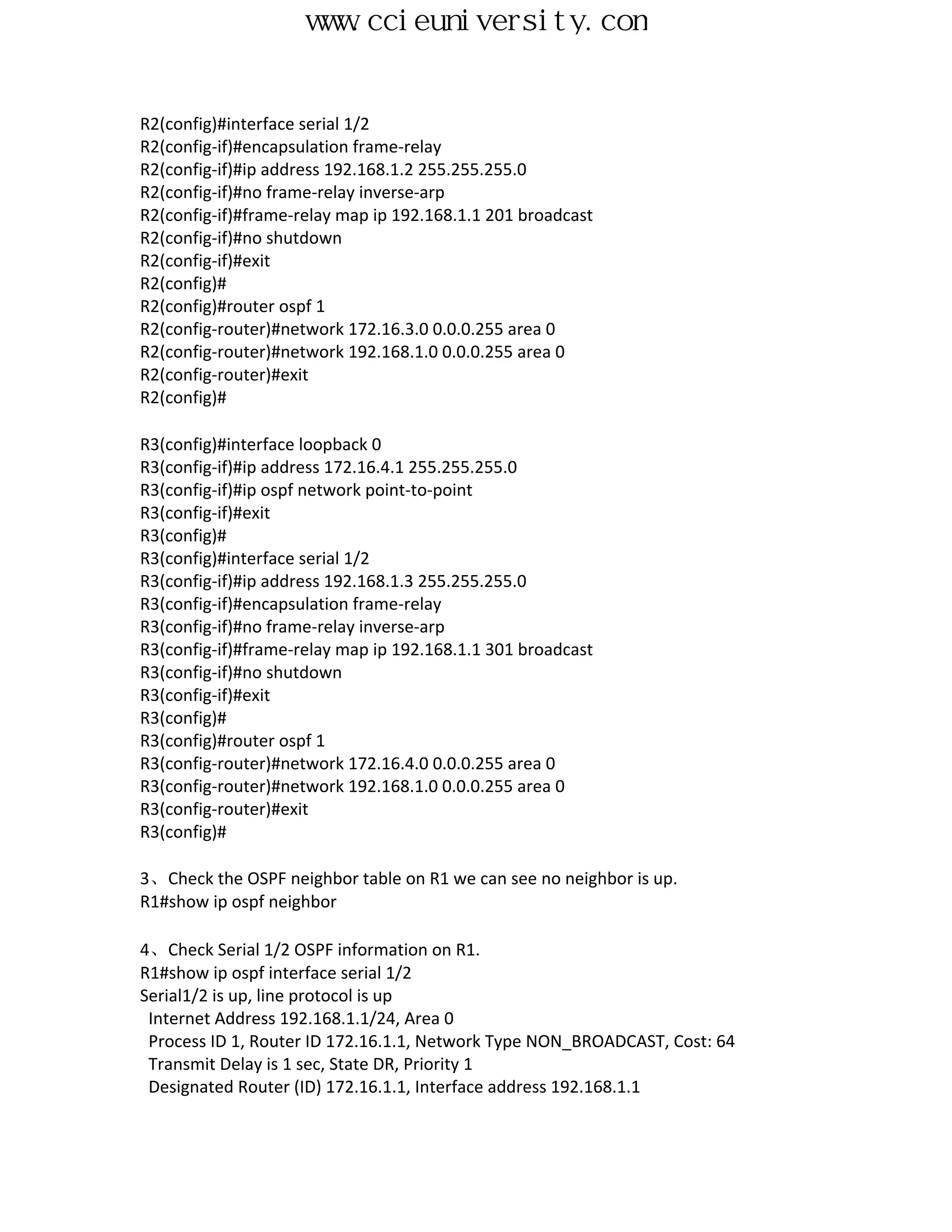 www.ccieuniversity.com


R2(config)#interface serial 1/2
R2(config-if)#encapsulation frame-relay
R2(config-if)#ip address 192.168.1.2 255.255.255.0
R2(config-if)#no frame-relay inverse-arp
R2(config-if)#frame-relay map ip 192.168.1.1 201 broadcast
R2(config-if)#no shutdown
R2(config-if)#exit
R2(config)#
R2(config)#router ospf 1
R2(config-router)#network 172.16.3.0 0.0.0.255 area 0
R2(config-router)#network 192.168.1.0 0.0.0.255 area 0
R2(config-router)#exit
R2(config)#

R3(config)#interface loopback 0
R3(config-if)#ip address 172.16.4.1 255.255.255.0
R3(config-if)#ip ospf network point-to-point
R3(config-if)#exit
R3(config)#
R3(config)#interface serial 1/2
R3(config-if)#ip address 192.168.1.3 255.255.255.0
R3(config-if)#encapsulation frame-relay
R3(config-if)#no frame-relay inverse-arp
R3(config-if)#frame-relay map ip 192.168.1.1 301 broadcast
R3(config-if)#no shutdown
R3(config-if)#exit
R3(config)#
R3(config)#router ospf 1
R3(config-router)#network 172.16.4.0 0.0.0.255 area 0
R3(config-router)#network 192.168.1.0 0.0.0.255 area 0
R3(config-router)#exit
R3(config)#

3、Check the OSPF neighbor table on R1 we can see no neighbor is up.
R1#show ip ospf neighbor

4、Check Serial 1/2 OSPF information on R1.
R1#show ip ospf interface serial 1/2
Serial1/2 is up, line protocol is up
 Internet Address 192.168.1.1/24, Area 0
 Process ID 1, Router ID 172.16.1.1, Network Type NON_BROADCAST, Cost: 64
 Transmit Delay is 1 sec, State DR, Priority 1
 Designated Router (ID) 172.16.1.1, Interface address 192.168.1.1
 
