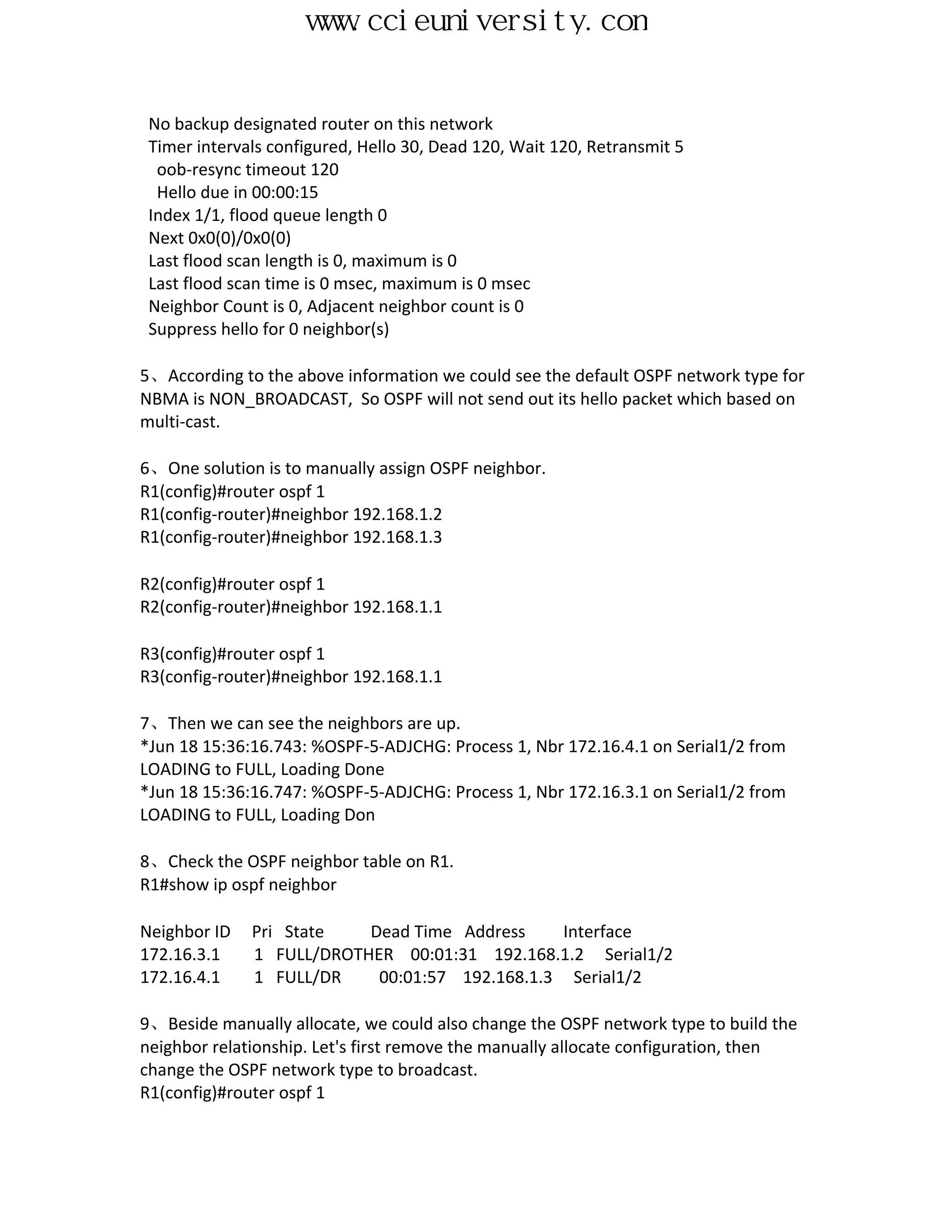 www.ccieuniversity.com


 No backup designated router on this network
 Timer intervals configured, Hello 30, Dead 120, Wait 120, Retransmit 5
  oob-resync timeout 120
  Hello due in 00:00:15
 Index 1/1, flood queue length 0
 Next 0x0(0)/0x0(0)
 Last flood scan length is 0, maximum is 0
 Last flood scan time is 0 msec, maximum is 0 msec
 Neighbor Count is 0, Adjacent neighbor count is 0
 Suppress hello for 0 neighbor(s)

5、According to the above information we could see the default OSPF network type for
NBMA is NON_BROADCAST, So OSPF will not send out its hello packet which based on
multi-cast.

6、One solution is to manually assign OSPF neighbor.
R1(config)#router ospf 1
R1(config-router)#neighbor 192.168.1.2
R1(config-router)#neighbor 192.168.1.3

R2(config)#router ospf 1
R2(config-router)#neighbor 192.168.1.1

R3(config)#router ospf 1
R3(config-router)#neighbor 192.168.1.1

7、Then we can see the neighbors are up.
*Jun 18 15:36:16.743: %OSPF-5-ADJCHG: Process 1, Nbr 172.16.4.1 on Serial1/2 from
LOADING to FULL, Loading Done
*Jun 18 15:36:16.747: %OSPF-5-ADJCHG: Process 1, Nbr 172.16.3.1 on Serial1/2 from
LOADING to FULL, Loading Don

8、Check the OSPF neighbor table on R1.
R1#show ip ospf neighbor

Neighbor ID   Pri State   Dead Time Address     Interface
172.16.3.1    1 FULL/DROTHER 00:01:31 192.168.1.2 Serial1/2
172.16.4.1    1 FULL/DR    00:01:57 192.168.1.3 Serial1/2

9、Beside manually allocate, we could also change the OSPF network type to build the
neighbor relationship. Let's first remove the manually allocate configuration, then
change the OSPF network type to broadcast.
R1(config)#router ospf 1
 
