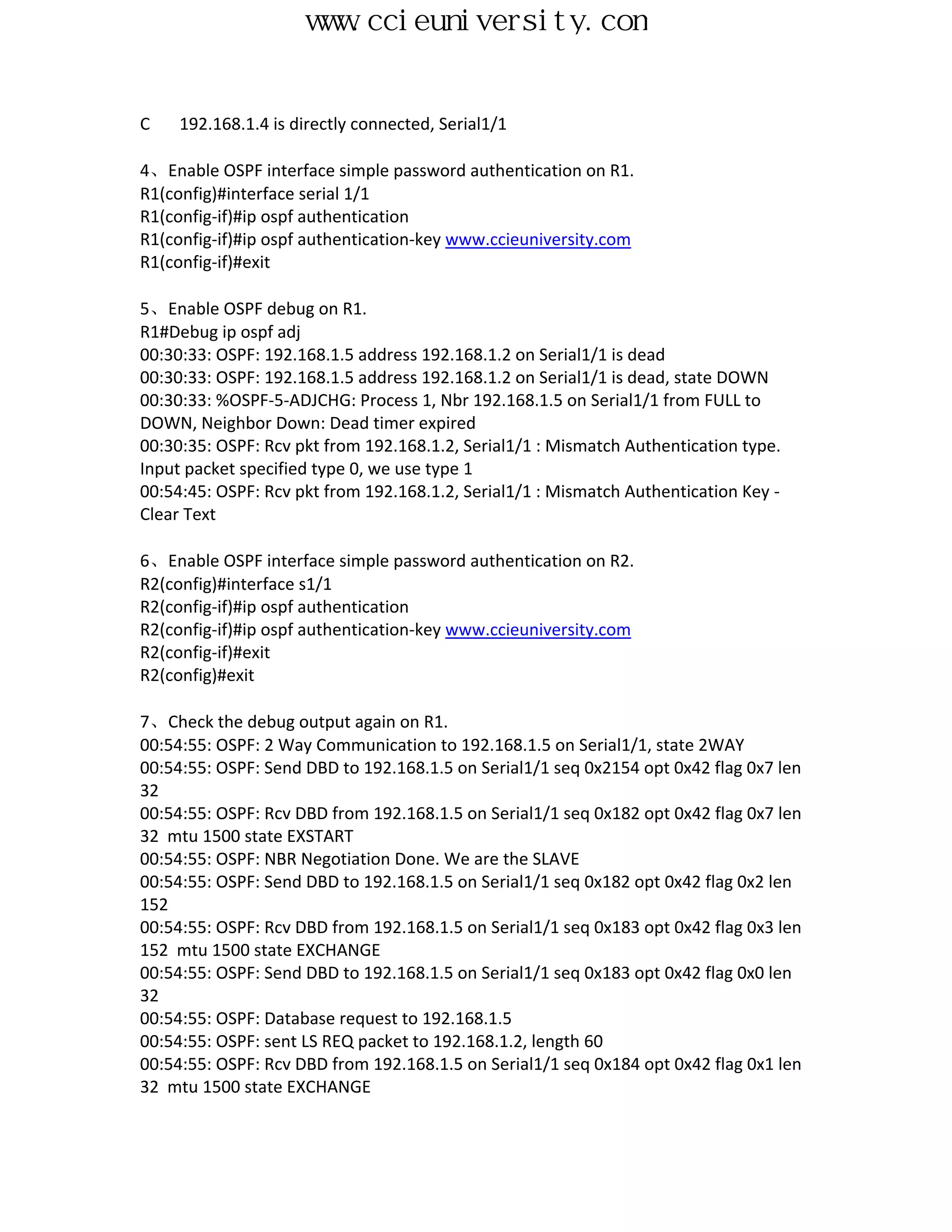 www.ccieuniversity.com


C    192.168.1.4 is directly connected, Serial1/1

4、Enable OSPF interface simple password authentication on R1.
R1(config)#interface serial 1/1
R1(config-if)#ip ospf authentication
R1(config-if)#ip ospf authentication-key www.ccieuniversity.com
R1(config-if)#exit

5、Enable OSPF debug on R1.
R1#Debug ip ospf adj
00:30:33: OSPF: 192.168.1.5 address 192.168.1.2 on Serial1/1 is dead
00:30:33: OSPF: 192.168.1.5 address 192.168.1.2 on Serial1/1 is dead, state DOWN
00:30:33: %OSPF-5-ADJCHG: Process 1, Nbr 192.168.1.5 on Serial1/1 from FULL to
DOWN, Neighbor Down: Dead timer expired
00:30:35: OSPF: Rcv pkt from 192.168.1.2, Serial1/1 : Mismatch Authentication type.
Input packet specified type 0, we use type 1
00:54:45: OSPF: Rcv pkt from 192.168.1.2, Serial1/1 : Mismatch Authentication Key -
Clear Text

6、Enable OSPF interface simple password authentication on R2.
R2(config)#interface s1/1
R2(config-if)#ip ospf authentication
R2(config-if)#ip ospf authentication-key www.ccieuniversity.com
R2(config-if)#exit
R2(config)#exit

7、Check the debug output again on R1.
00:54:55: OSPF: 2 Way Communication to 192.168.1.5 on Serial1/1, state 2WAY
00:54:55: OSPF: Send DBD to 192.168.1.5 on Serial1/1 seq 0x2154 opt 0x42 flag 0x7 len
32
00:54:55: OSPF: Rcv DBD from 192.168.1.5 on Serial1/1 seq 0x182 opt 0x42 flag 0x7 len
32 mtu 1500 state EXSTART
00:54:55: OSPF: NBR Negotiation Done. We are the SLAVE
00:54:55: OSPF: Send DBD to 192.168.1.5 on Serial1/1 seq 0x182 opt 0x42 flag 0x2 len
152
00:54:55: OSPF: Rcv DBD from 192.168.1.5 on Serial1/1 seq 0x183 opt 0x42 flag 0x3 len
152 mtu 1500 state EXCHANGE
00:54:55: OSPF: Send DBD to 192.168.1.5 on Serial1/1 seq 0x183 opt 0x42 flag 0x0 len
32
00:54:55: OSPF: Database request to 192.168.1.5
00:54:55: OSPF: sent LS REQ packet to 192.168.1.2, length 60
00:54:55: OSPF: Rcv DBD from 192.168.1.5 on Serial1/1 seq 0x184 opt 0x42 flag 0x1 len
32 mtu 1500 state EXCHANGE
 