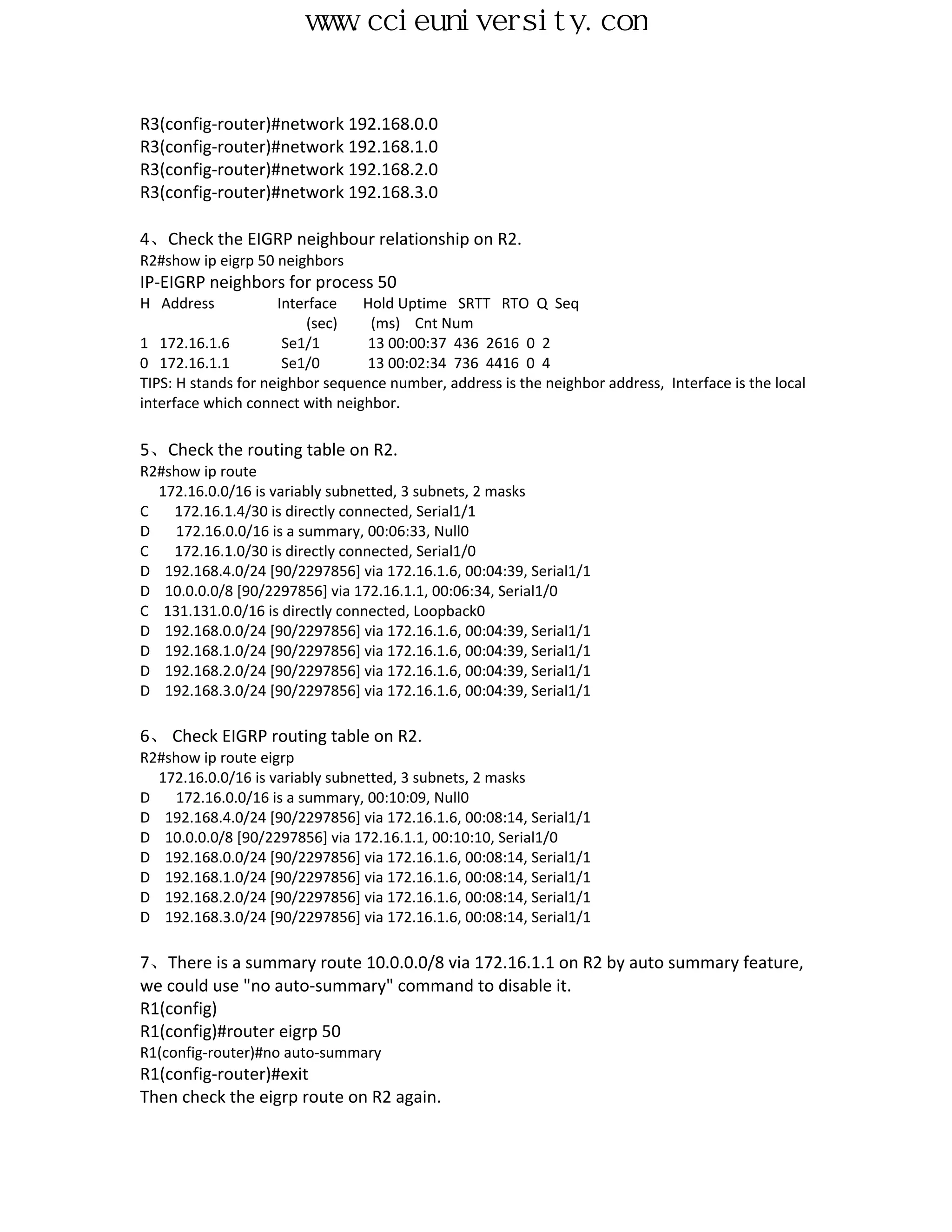 www.ccieuniversity.com


R3(config-router)#network 192.168.0.0
R3(config-router)#network 192.168.1.0
R3(config-router)#network 192.168.2.0
R3(config-router)#network 192.168.3.0

4、Check the EIGRP neighbour relationship on R2.
R2#show ip eigrp 50 neighbors
IP-EIGRP neighbors for process 50
H Address            Interface   Hold Uptime SRTT RTO Q Seq
                         (sec)    (ms) Cnt Num
1 172.16.1.6          Se1/1       13 00:00:37 436 2616 0 2
0 172.16.1.1          Se1/0       13 00:02:34 736 4416 0 4
TIPS: H stands for neighbor sequence number, address is the neighbor address, Interface is the local
interface which connect with neighbor.

5、Check the routing table on R2.
R2#show ip route
  172.16.0.0/16 is variably subnetted, 3 subnets, 2 masks
C   172.16.1.4/30 is directly connected, Serial1/1
D   172.16.0.0/16 is a summary, 00:06:33, Null0
C   172.16.1.0/30 is directly connected, Serial1/0
D 192.168.4.0/24 [90/2297856] via 172.16.1.6, 00:04:39, Serial1/1
D 10.0.0.0/8 [90/2297856] via 172.16.1.1, 00:06:34, Serial1/0
C 131.131.0.0/16 is directly connected, Loopback0
D 192.168.0.0/24 [90/2297856] via 172.16.1.6, 00:04:39, Serial1/1
D 192.168.1.0/24 [90/2297856] via 172.16.1.6, 00:04:39, Serial1/1
D 192.168.2.0/24 [90/2297856] via 172.16.1.6, 00:04:39, Serial1/1
D 192.168.3.0/24 [90/2297856] via 172.16.1.6, 00:04:39, Serial1/1

6、 Check EIGRP routing table on R2.
R2#show ip route eigrp
  172.16.0.0/16 is variably subnetted, 3 subnets, 2 masks
D   172.16.0.0/16 is a summary, 00:10:09, Null0
D 192.168.4.0/24 [90/2297856] via 172.16.1.6, 00:08:14, Serial1/1
D 10.0.0.0/8 [90/2297856] via 172.16.1.1, 00:10:10, Serial1/0
D 192.168.0.0/24 [90/2297856] via 172.16.1.6, 00:08:14, Serial1/1
D 192.168.1.0/24 [90/2297856] via 172.16.1.6, 00:08:14, Serial1/1
D 192.168.2.0/24 [90/2297856] via 172.16.1.6, 00:08:14, Serial1/1
D 192.168.3.0/24 [90/2297856] via 172.16.1.6, 00:08:14, Serial1/1

7、There is a summary route 10.0.0.0/8 via 172.16.1.1 on R2 by auto summary feature,
we could use "no auto-summary" command to disable it.
R1(config)
R1(config)#router eigrp 50
R1(config-router)#no auto-summary
R1(config-router)#exit
Then check the eigrp route on R2 again.
 