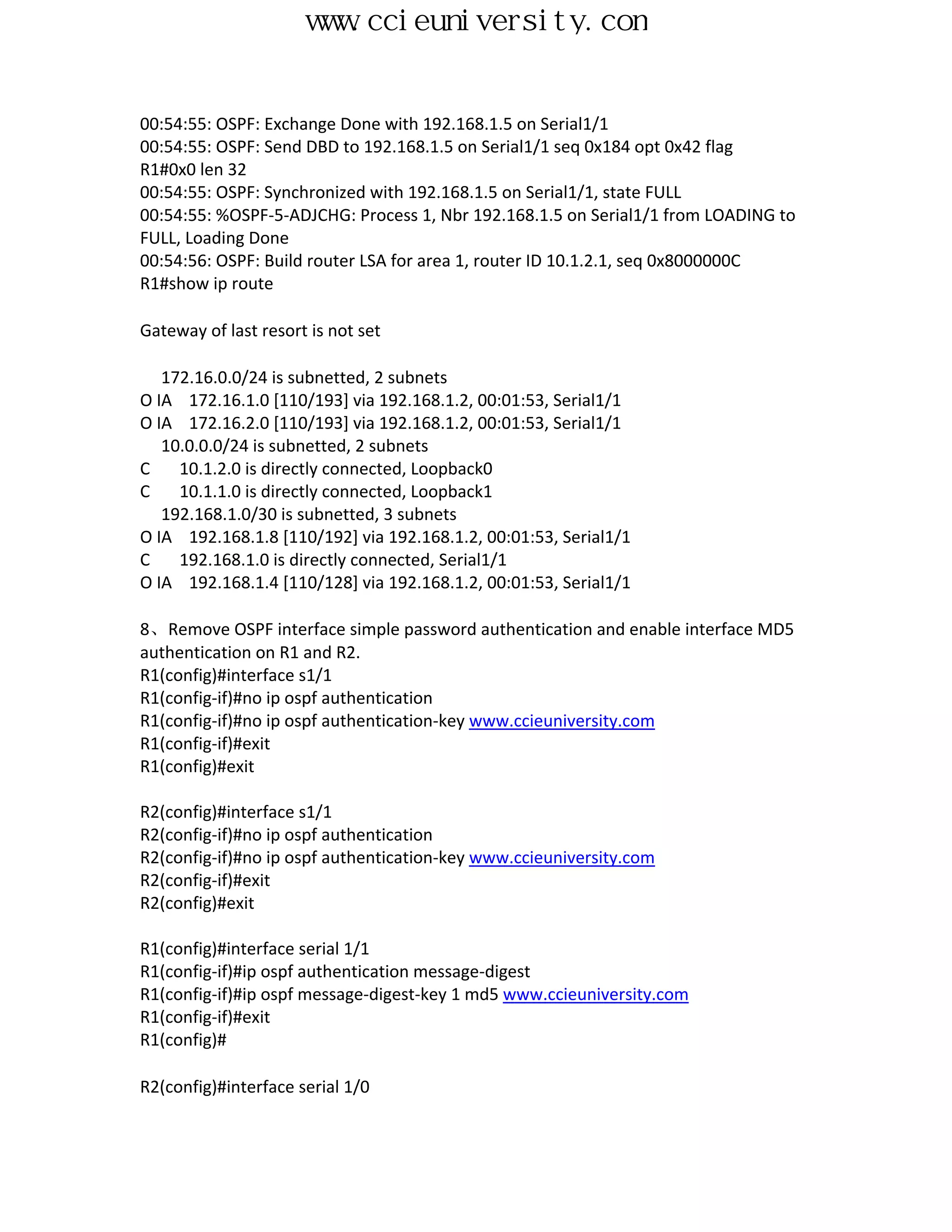 www.ccieuniversity.com


00:54:55: OSPF: Exchange Done with 192.168.1.5 on Serial1/1
00:54:55: OSPF: Send DBD to 192.168.1.5 on Serial1/1 seq 0x184 opt 0x42 flag
R1#0x0 len 32
00:54:55: OSPF: Synchronized with 192.168.1.5 on Serial1/1, state FULL
00:54:55: %OSPF-5-ADJCHG: Process 1, Nbr 192.168.1.5 on Serial1/1 from LOADING to
FULL, Loading Done
00:54:56: OSPF: Build router LSA for area 1, router ID 10.1.2.1, seq 0x8000000C
R1#show ip route

Gateway of last resort is not set

   172.16.0.0/24 is subnetted, 2 subnets
O IA 172.16.1.0 [110/193] via 192.168.1.2, 00:01:53, Serial1/1
O IA 172.16.2.0 [110/193] via 192.168.1.2, 00:01:53, Serial1/1
   10.0.0.0/24 is subnetted, 2 subnets
C    10.1.2.0 is directly connected, Loopback0
C    10.1.1.0 is directly connected, Loopback1
   192.168.1.0/30 is subnetted, 3 subnets
O IA 192.168.1.8 [110/192] via 192.168.1.2, 00:01:53, Serial1/1
C    192.168.1.0 is directly connected, Serial1/1
O IA 192.168.1.4 [110/128] via 192.168.1.2, 00:01:53, Serial1/1

8、Remove OSPF interface simple password authentication and enable interface MD5
authentication on R1 and R2.
R1(config)#interface s1/1
R1(config-if)#no ip ospf authentication
R1(config-if)#no ip ospf authentication-key www.ccieuniversity.com
R1(config-if)#exit
R1(config)#exit

R2(config)#interface s1/1
R2(config-if)#no ip ospf authentication
R2(config-if)#no ip ospf authentication-key www.ccieuniversity.com
R2(config-if)#exit
R2(config)#exit

R1(config)#interface serial 1/1
R1(config-if)#ip ospf authentication message-digest
R1(config-if)#ip ospf message-digest-key 1 md5 www.ccieuniversity.com
R1(config-if)#exit
R1(config)#

R2(config)#interface serial 1/0
 