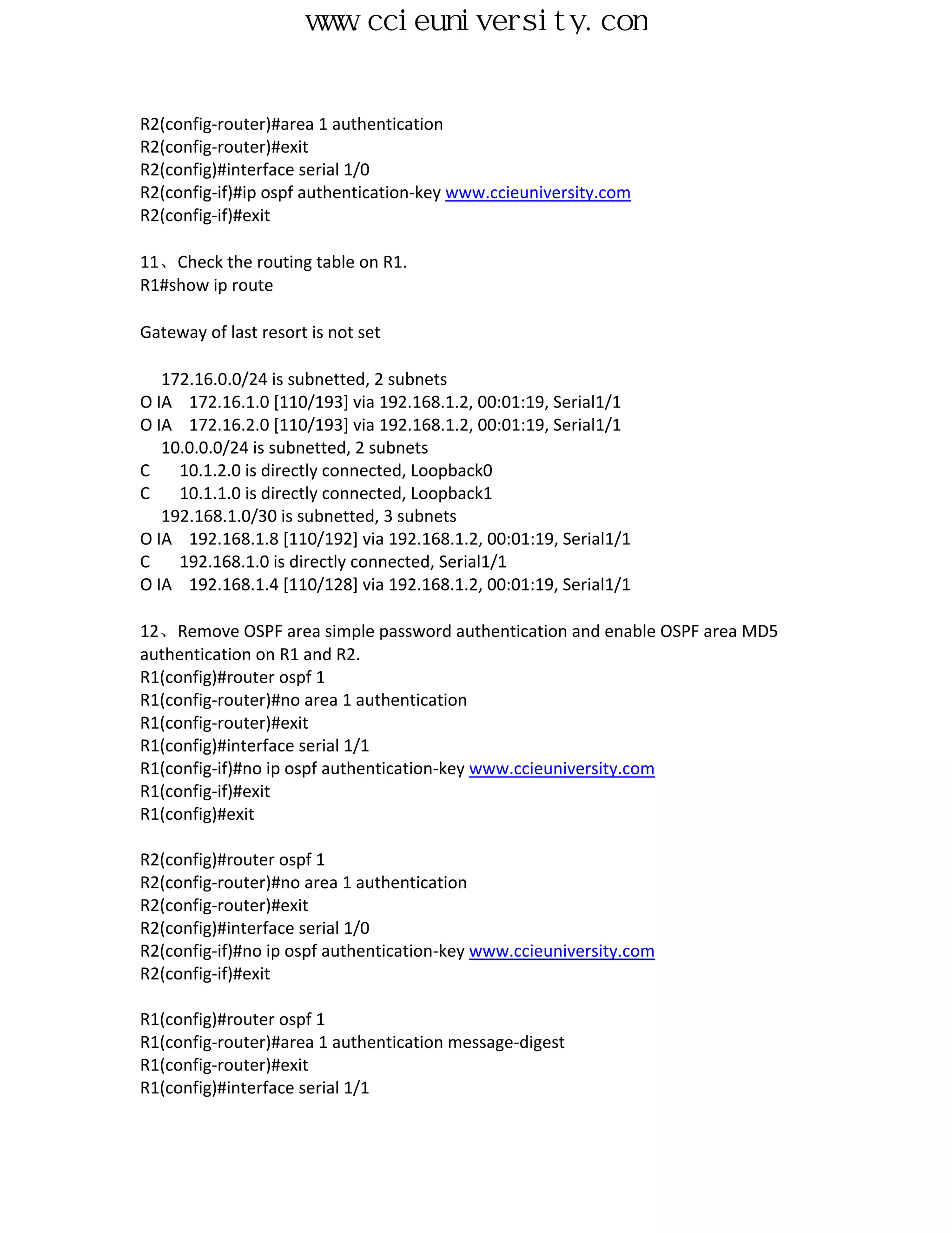 www.ccieuniversity.com


R2(config-router)#area 1 authentication
R2(config-router)#exit
R2(config)#interface serial 1/0
R2(config-if)#ip ospf authentication-key www.ccieuniversity.com
R2(config-if)#exit

11、Check the routing table on R1.
R1#show ip route

Gateway of last resort is not set

   172.16.0.0/24 is subnetted, 2 subnets
O IA 172.16.1.0 [110/193] via 192.168.1.2, 00:01:19, Serial1/1
O IA 172.16.2.0 [110/193] via 192.168.1.2, 00:01:19, Serial1/1
   10.0.0.0/24 is subnetted, 2 subnets
C    10.1.2.0 is directly connected, Loopback0
C    10.1.1.0 is directly connected, Loopback1
   192.168.1.0/30 is subnetted, 3 subnets
O IA 192.168.1.8 [110/192] via 192.168.1.2, 00:01:19, Serial1/1
C    192.168.1.0 is directly connected, Serial1/1
O IA 192.168.1.4 [110/128] via 192.168.1.2, 00:01:19, Serial1/1

12、Remove OSPF area simple password authentication and enable OSPF area MD5
authentication on R1 and R2.
R1(config)#router ospf 1
R1(config-router)#no area 1 authentication
R1(config-router)#exit
R1(config)#interface serial 1/1
R1(config-if)#no ip ospf authentication-key www.ccieuniversity.com
R1(config-if)#exit
R1(config)#exit

R2(config)#router ospf 1
R2(config-router)#no area 1 authentication
R2(config-router)#exit
R2(config)#interface serial 1/0
R2(config-if)#no ip ospf authentication-key www.ccieuniversity.com
R2(config-if)#exit

R1(config)#router ospf 1
R1(config-router)#area 1 authentication message-digest
R1(config-router)#exit
R1(config)#interface serial 1/1
 