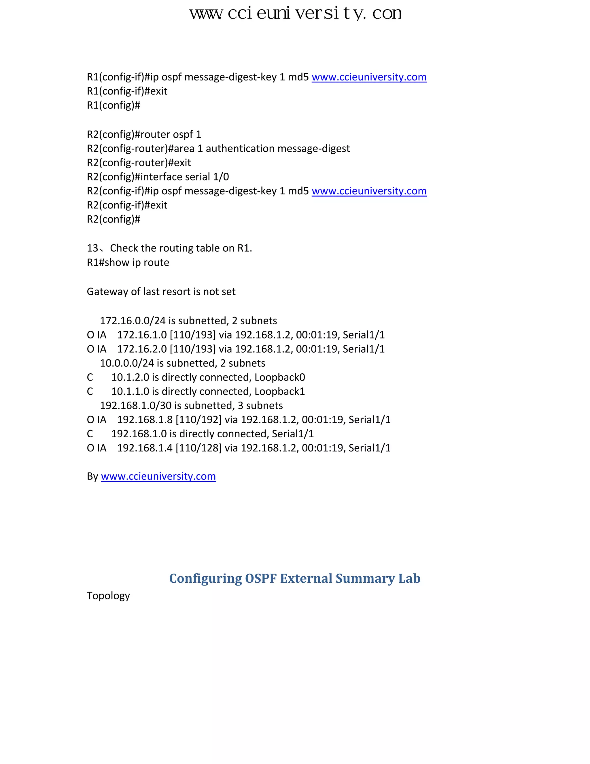 www.ccieuniversity.com


R1(config-if)#ip ospf message-digest-key 1 md5 www.ccieuniversity.com
R1(config-if)#exit
R1(config)#

R2(config)#router ospf 1
R2(config-router)#area 1 authentication message-digest
R2(config-router)#exit
R2(config)#interface serial 1/0
R2(config-if)#ip ospf message-digest-key 1 md5 www.ccieuniversity.com
R2(config-if)#exit
R2(config)#

13、Check the routing table on R1.
R1#show ip route

Gateway of last resort is not set

   172.16.0.0/24 is subnetted, 2 subnets
O IA 172.16.1.0 [110/193] via 192.168.1.2, 00:01:19, Serial1/1
O IA 172.16.2.0 [110/193] via 192.168.1.2, 00:01:19, Serial1/1
   10.0.0.0/24 is subnetted, 2 subnets
C    10.1.2.0 is directly connected, Loopback0
C    10.1.1.0 is directly connected, Loopback1
   192.168.1.0/30 is subnetted, 3 subnets
O IA 192.168.1.8 [110/192] via 192.168.1.2, 00:01:19, Serial1/1
C    192.168.1.0 is directly connected, Serial1/1
O IA 192.168.1.4 [110/128] via 192.168.1.2, 00:01:19, Serial1/1

By www.ccieuniversity.com




                  Configuring OSPF External Summary Lab
Topology
 