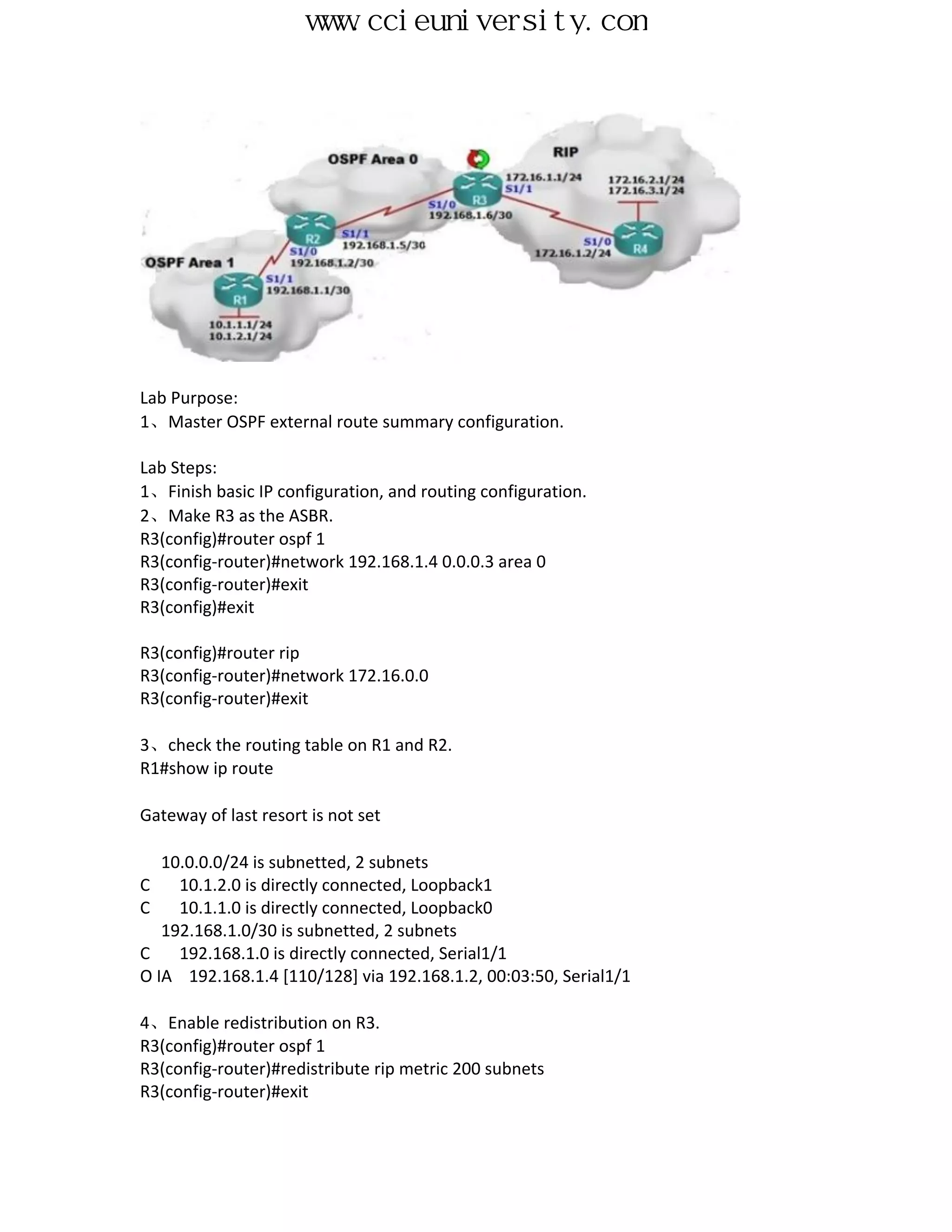 www.ccieuniversity.com




Lab Purpose:
1、Master OSPF external route summary configuration.

Lab Steps:
1、Finish basic IP configuration, and routing configuration.
2、Make R3 as the ASBR.
R3(config)#router ospf 1
R3(config-router)#network 192.168.1.4 0.0.0.3 area 0
R3(config-router)#exit
R3(config)#exit

R3(config)#router rip
R3(config-router)#network 172.16.0.0
R3(config-router)#exit

3、check the routing table on R1 and R2.
R1#show ip route

Gateway of last resort is not set

   10.0.0.0/24 is subnetted, 2 subnets
C    10.1.2.0 is directly connected, Loopback1
C    10.1.1.0 is directly connected, Loopback0
   192.168.1.0/30 is subnetted, 2 subnets
C    192.168.1.0 is directly connected, Serial1/1
O IA 192.168.1.4 [110/128] via 192.168.1.2, 00:03:50, Serial1/1

4、Enable redistribution on R3.
R3(config)#router ospf 1
R3(config-router)#redistribute rip metric 200 subnets
R3(config-router)#exit
 