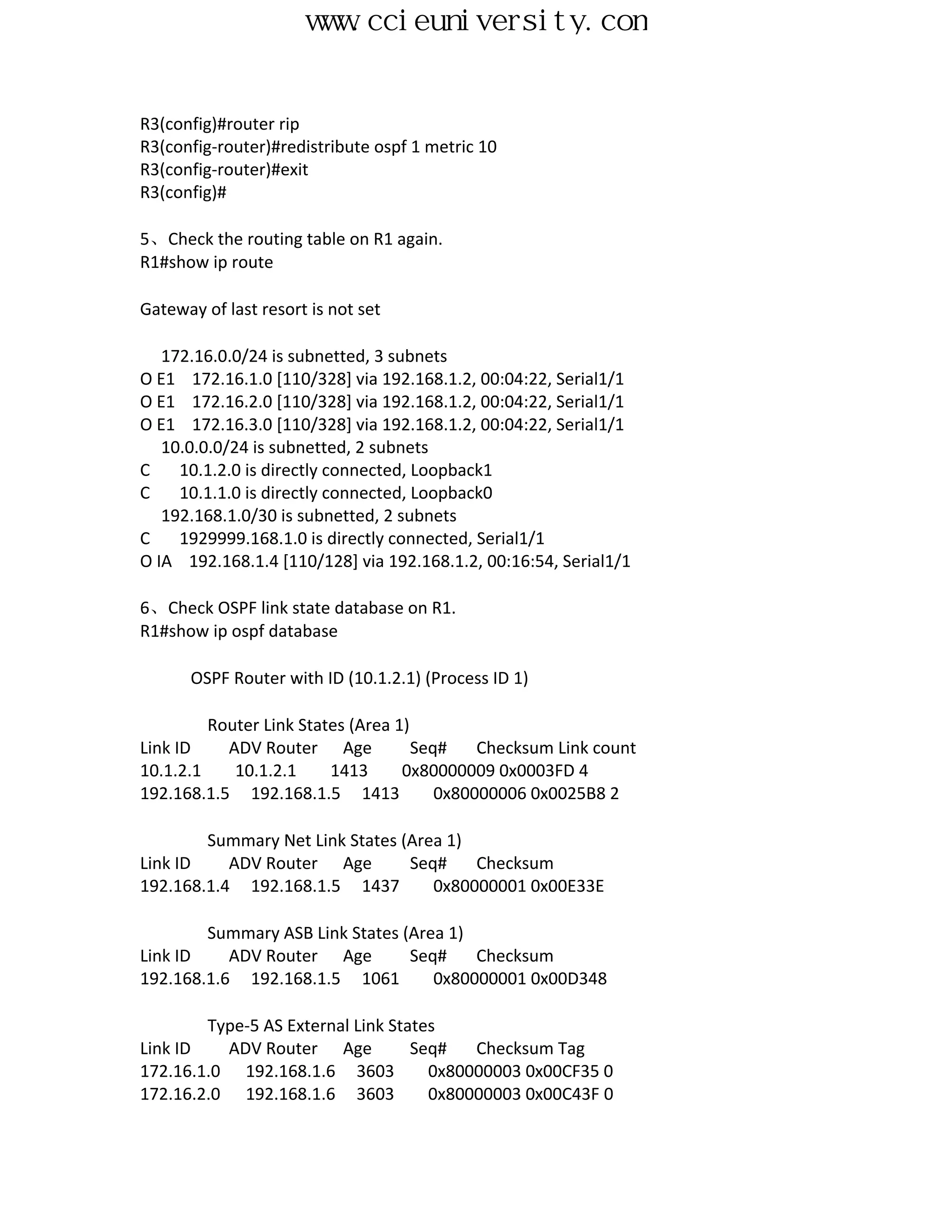 www.ccieuniversity.com


R3(config)#router rip
R3(config-router)#redistribute ospf 1 metric 10
R3(config-router)#exit
R3(config)#

5、Check the routing table on R1 again.
R1#show ip route

Gateway of last resort is not set

   172.16.0.0/24 is subnetted, 3 subnets
O E1 172.16.1.0 [110/328] via 192.168.1.2, 00:04:22, Serial1/1
O E1 172.16.2.0 [110/328] via 192.168.1.2, 00:04:22, Serial1/1
O E1 172.16.3.0 [110/328] via 192.168.1.2, 00:04:22, Serial1/1
   10.0.0.0/24 is subnetted, 2 subnets
C    10.1.2.0 is directly connected, Loopback1
C    10.1.1.0 is directly connected, Loopback0
   192.168.1.0/30 is subnetted, 2 subnets
C    1929999.168.1.0 is directly connected, Serial1/1
O IA 192.168.1.4 [110/128] via 192.168.1.2, 00:16:54, Serial1/1

6、Check OSPF link state database on R1.
R1#show ip ospf database

      OSPF Router with ID (10.1.2.1) (Process ID 1)

         Router Link States (Area 1)
Link ID    ADV Router Age            Seq#    Checksum Link count
10.1.2.1    10.1.2.1     1413      0x80000009 0x0003FD 4
192.168.1.5 192.168.1.5 1413            0x80000006 0x0025B8 2

        Summary Net Link States (Area 1)
Link ID    ADV Router Age        Seq#    Checksum
192.168.1.4 192.168.1.5 1437        0x80000001 0x00E33E

        Summary ASB Link States (Area 1)
Link ID    ADV Router Age        Seq#    Checksum
192.168.1.6 192.168.1.5 1061        0x80000001 0x00D348

        Type-5 AS External Link States
Link ID   ADV Router Age           Seq#   Checksum Tag
172.16.1.0 192.168.1.6 3603          0x80000003 0x00CF35 0
172.16.2.0 192.168.1.6 3603          0x80000003 0x00C43F 0
 