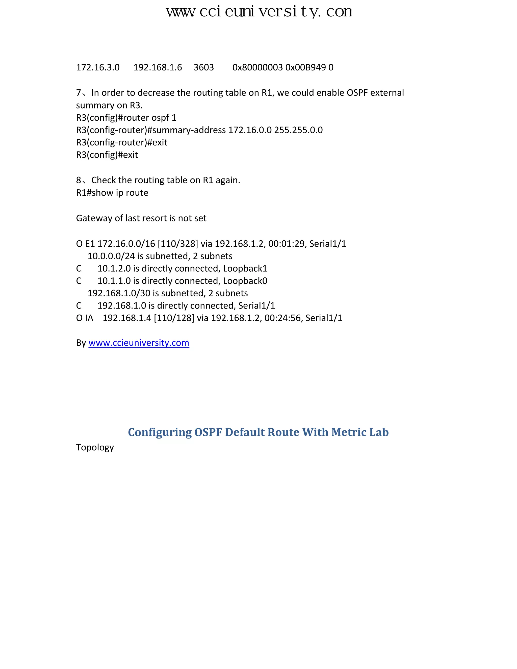 www.ccieuniversity.com


172.16.3.0    192.168.1.6    3603    0x80000003 0x00B949 0

7、In order to decrease the routing table on R1, we could enable OSPF external
summary on R3.
R3(config)#router ospf 1
R3(config-router)#summary-address 172.16.0.0 255.255.0.0
R3(config-router)#exit
R3(config)#exit

8、Check the routing table on R1 again.
R1#show ip route

Gateway of last resort is not set

O E1 172.16.0.0/16 [110/328] via 192.168.1.2, 00:01:29, Serial1/1
   10.0.0.0/24 is subnetted, 2 subnets
C    10.1.2.0 is directly connected, Loopback1
C    10.1.1.0 is directly connected, Loopback0
   192.168.1.0/30 is subnetted, 2 subnets
C    192.168.1.0 is directly connected, Serial1/1
O IA 192.168.1.4 [110/128] via 192.168.1.2, 00:24:56, Serial1/1

By www.ccieuniversity.com




             Configuring OSPF Default Route With Metric Lab
Topology
 