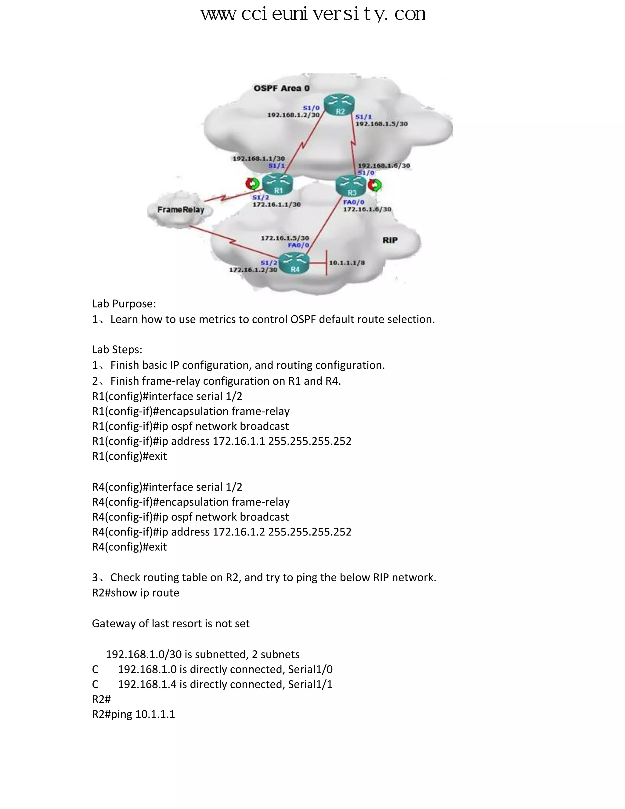 www.ccieuniversity.com




Lab Purpose:
1、Learn how to use metrics to control OSPF default route selection.

Lab Steps:
1、Finish basic IP configuration, and routing configuration.
2、Finish frame-relay configuration on R1 and R4.
R1(config)#interface serial 1/2
R1(config-if)#encapsulation frame-relay
R1(config-if)#ip ospf network broadcast
R1(config-if)#ip address 172.16.1.1 255.255.255.252
R1(config)#exit

R4(config)#interface serial 1/2
R4(config-if)#encapsulation frame-relay
R4(config-if)#ip ospf network broadcast
R4(config-if)#ip address 172.16.1.2 255.255.255.252
R4(config)#exit

3、Check routing table on R2, and try to ping the below RIP network.
R2#show ip route

Gateway of last resort is not set

  192.168.1.0/30 is subnetted, 2 subnets
C   192.168.1.0 is directly connected, Serial1/0
C   192.168.1.4 is directly connected, Serial1/1
R2#
R2#ping 10.1.1.1
 