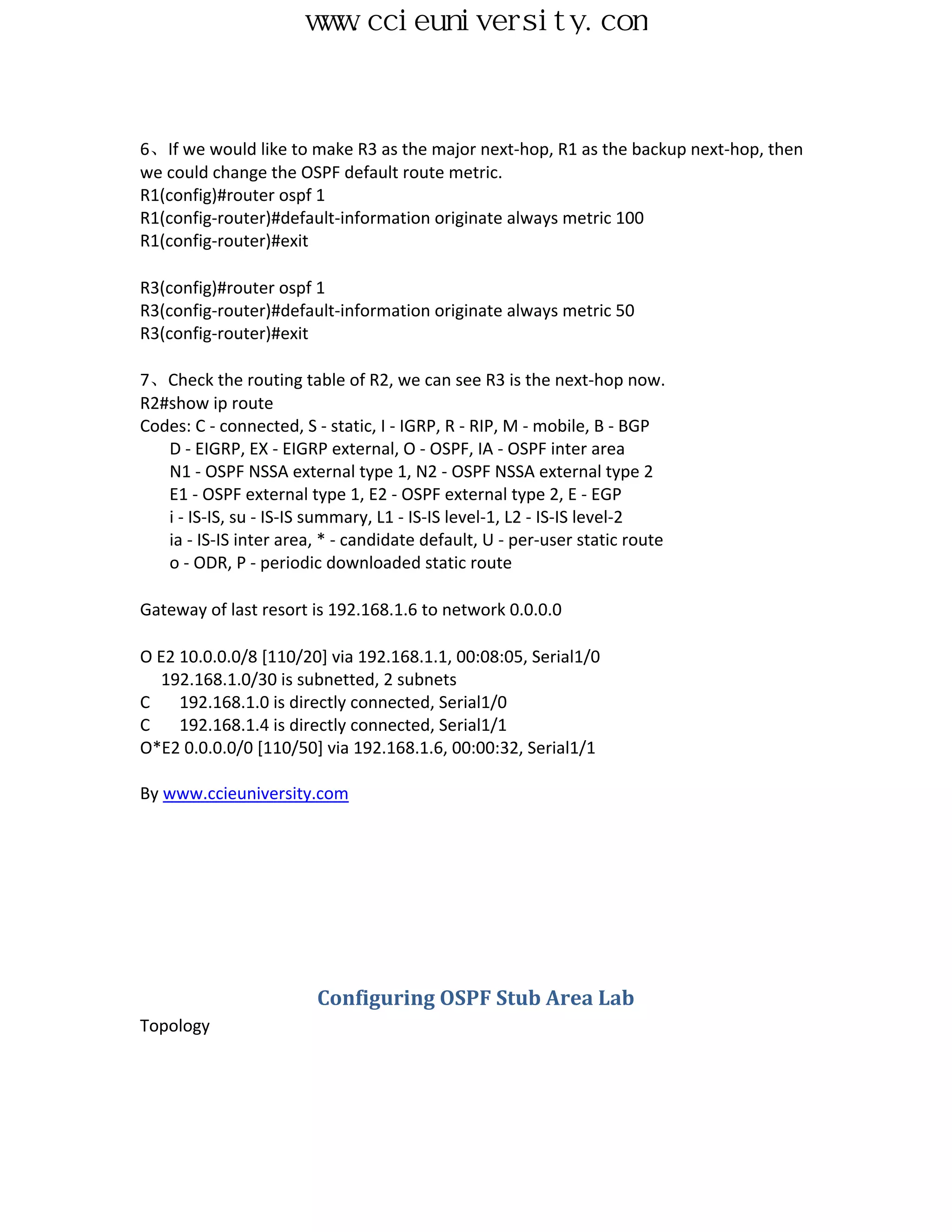 www.ccieuniversity.com



6、If we would like to make R3 as the major next-hop, R1 as the backup next-hop, then
we could change the OSPF default route metric.
R1(config)#router ospf 1
R1(config-router)#default-information originate always metric 100
R1(config-router)#exit

R3(config)#router ospf 1
R3(config-router)#default-information originate always metric 50
R3(config-router)#exit

7、Check the routing table of R2, we can see R3 is the next-hop now.
R2#show ip route
Codes: C - connected, S - static, I - IGRP, R - RIP, M - mobile, B - BGP
   D - EIGRP, EX - EIGRP external, O - OSPF, IA - OSPF inter area
   N1 - OSPF NSSA external type 1, N2 - OSPF NSSA external type 2
   E1 - OSPF external type 1, E2 - OSPF external type 2, E - EGP
   i - IS-IS, su - IS-IS summary, L1 - IS-IS level-1, L2 - IS-IS level-2
   ia - IS-IS inter area, * - candidate default, U - per-user static route
   o - ODR, P - periodic downloaded static route

Gateway of last resort is 192.168.1.6 to network 0.0.0.0

O E2 10.0.0.0/8 [110/20] via 192.168.1.1, 00:08:05, Serial1/0
  192.168.1.0/30 is subnetted, 2 subnets
C    192.168.1.0 is directly connected, Serial1/0
C    192.168.1.4 is directly connected, Serial1/1
O*E2 0.0.0.0/0 [110/50] via 192.168.1.6, 00:00:32, Serial1/1

By www.ccieuniversity.com




                        Configuring OSPF Stub Area Lab
Topology
 