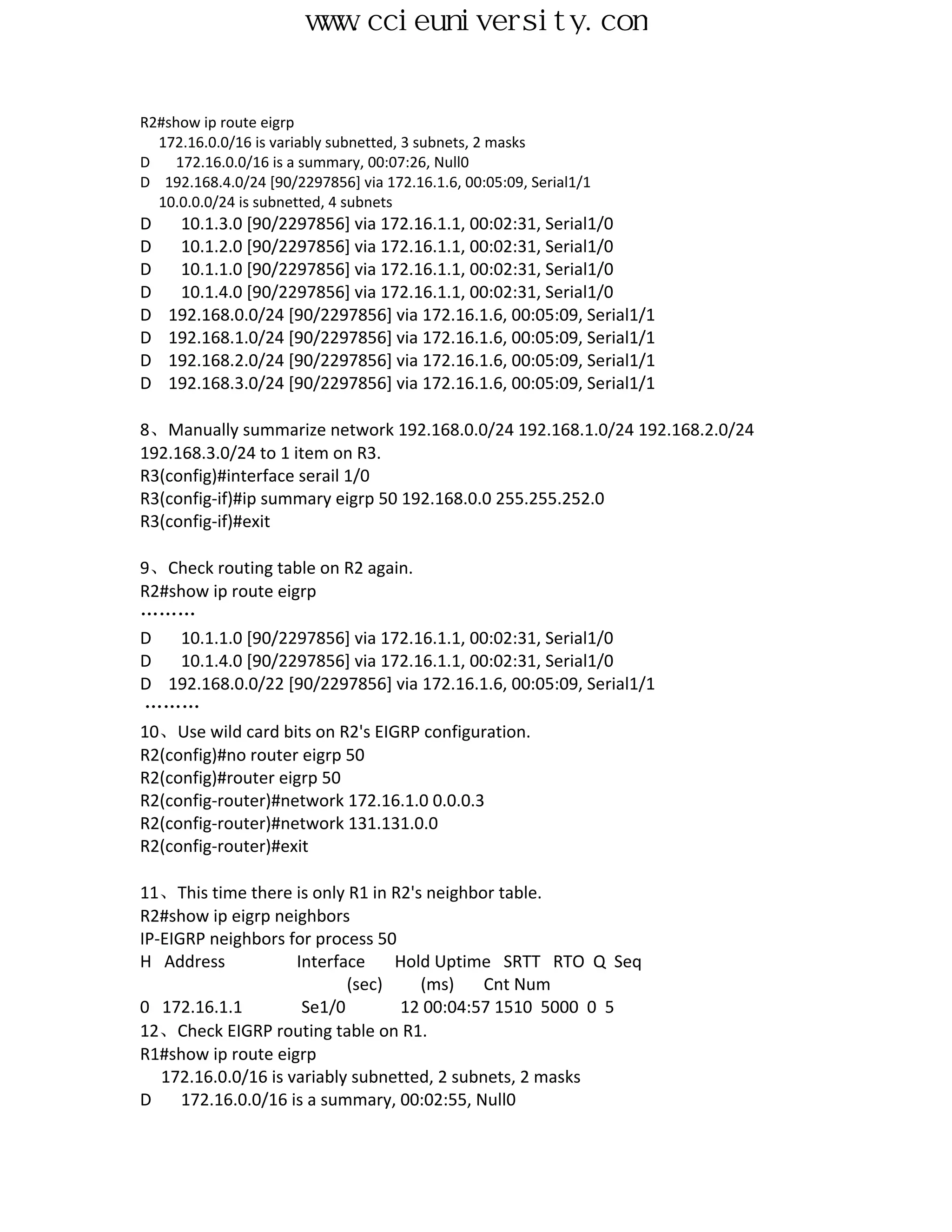 www.ccieuniversity.com


R2#show ip route eigrp
  172.16.0.0/16 is variably subnetted, 3 subnets, 2 masks
D   172.16.0.0/16 is a summary, 00:07:26, Null0
D 192.168.4.0/24 [90/2297856] via 172.16.1.6, 00:05:09, Serial1/1
  10.0.0.0/24 is subnetted, 4 subnets
D    10.1.3.0 [90/2297856] via 172.16.1.1, 00:02:31, Serial1/0
D    10.1.2.0 [90/2297856] via 172.16.1.1, 00:02:31, Serial1/0
D    10.1.1.0 [90/2297856] via 172.16.1.1, 00:02:31, Serial1/0
D    10.1.4.0 [90/2297856] via 172.16.1.1, 00:02:31, Serial1/0
D   192.168.0.0/24 [90/2297856] via 172.16.1.6, 00:05:09, Serial1/1
D   192.168.1.0/24 [90/2297856] via 172.16.1.6, 00:05:09, Serial1/1
D   192.168.2.0/24 [90/2297856] via 172.16.1.6, 00:05:09, Serial1/1
D   192.168.3.0/24 [90/2297856] via 172.16.1.6, 00:05:09, Serial1/1

8、Manually summarize network 192.168.0.0/24 192.168.1.0/24 192.168.2.0/24
192.168.3.0/24 to 1 item on R3.
R3(config)#interface serail 1/0
R3(config-if)#ip summary eigrp 50 192.168.0.0 255.255.252.0
R3(config-if)#exit

9、Check routing table on R2 again.
R2#show ip route eigrp
………
D    10.1.1.0 [90/2297856] via 172.16.1.1, 00:02:31, Serial1/0
D    10.1.4.0 [90/2297856] via 172.16.1.1, 00:02:31, Serial1/0
D 192.168.0.0/22 [90/2297856] via 172.16.1.6, 00:05:09, Serial1/1
………
10、Use wild card bits on R2's EIGRP configuration.
R2(config)#no router eigrp 50
R2(config)#router eigrp 50
R2(config-router)#network 172.16.1.0 0.0.0.3
R2(config-router)#network 131.131.0.0
R2(config-router)#exit

11、This time there is only R1 in R2's neighbor table.
R2#show ip eigrp neighbors
IP-EIGRP neighbors for process 50
H Address            Interface    Hold Uptime SRTT RTO Q Seq
                            (sec)    (ms)     Cnt Num
0 172.16.1.1          Se1/0       12 00:04:57 1510 5000 0 5
12、Check EIGRP routing table on R1.
R1#show ip route eigrp
   172.16.0.0/16 is variably subnetted, 2 subnets, 2 masks
D     172.16.0.0/16 is a summary, 00:02:55, Null0
 
