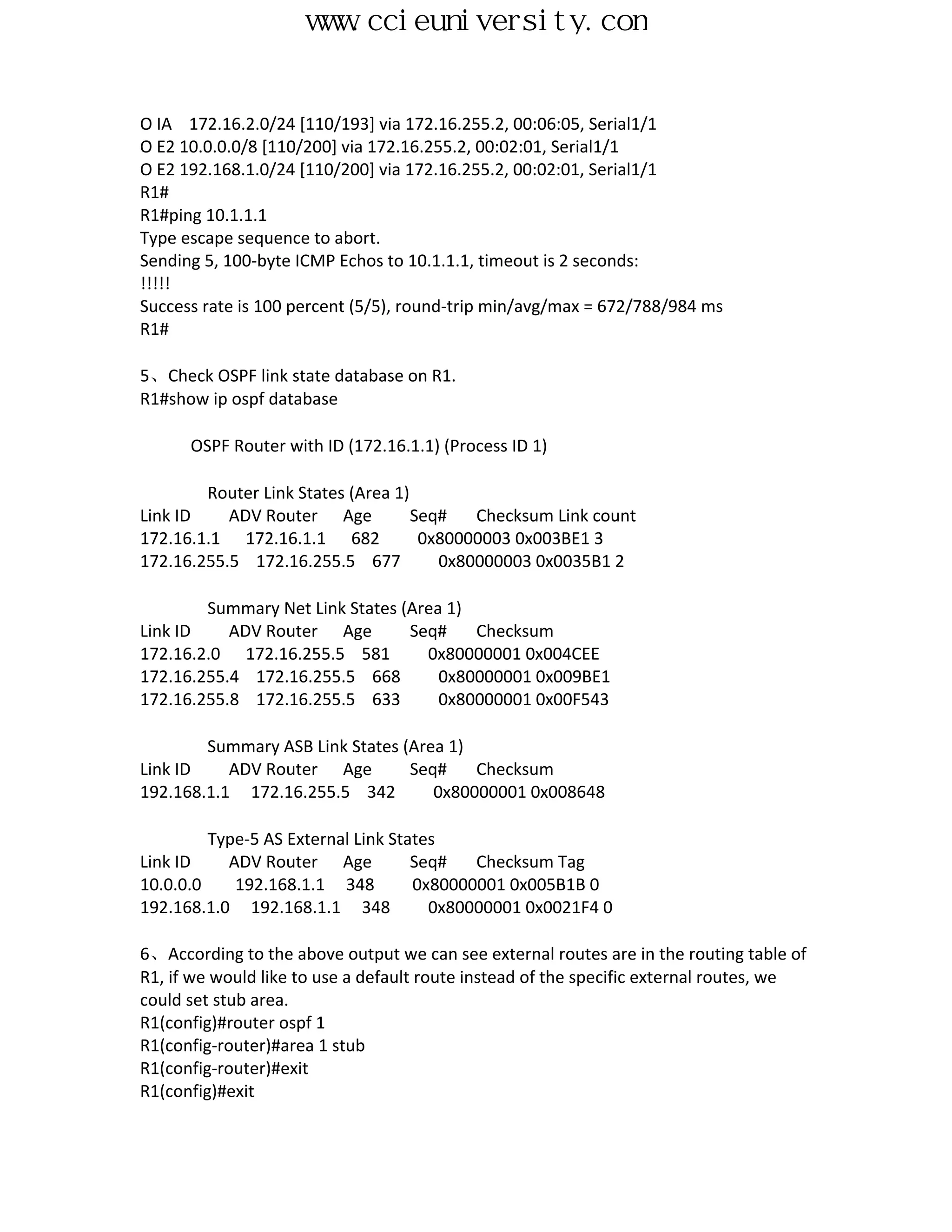 www.ccieuniversity.com


O IA 172.16.2.0/24 [110/193] via 172.16.255.2, 00:06:05, Serial1/1
O E2 10.0.0.0/8 [110/200] via 172.16.255.2, 00:02:01, Serial1/1
O E2 192.168.1.0/24 [110/200] via 172.16.255.2, 00:02:01, Serial1/1
R1#
R1#ping 10.1.1.1
Type escape sequence to abort.
Sending 5, 100-byte ICMP Echos to 10.1.1.1, timeout is 2 seconds:
!!!!!
Success rate is 100 percent (5/5), round-trip min/avg/max = 672/788/984 ms
R1#

5、Check OSPF link state database on R1.
R1#show ip ospf database

      OSPF Router with ID (172.16.1.1) (Process ID 1)

        Router Link States (Area 1)
Link ID    ADV Router Age           Seq#   Checksum Link count
172.16.1.1 172.16.1.1 682            0x80000003 0x003BE1 3
172.16.255.5 172.16.255.5 677          0x80000003 0x0035B1 2

        Summary Net Link States (Area 1)
Link ID    ADV Router Age        Seq#    Checksum
172.16.2.0 172.16.255.5 581        0x80000001 0x004CEE
172.16.255.4 172.16.255.5 668        0x80000001 0x009BE1
172.16.255.8 172.16.255.5 633        0x80000001 0x00F543

        Summary ASB Link States (Area 1)
Link ID    ADV Router Age        Seq#    Checksum
192.168.1.1 172.16.255.5 342        0x80000001 0x008648

         Type-5 AS External Link States
Link ID    ADV Router Age           Seq#   Checksum Tag
10.0.0.0    192.168.1.1 348         0x80000001 0x005B1B 0
192.168.1.0 192.168.1.1 348           0x80000001 0x0021F4 0

6、According to the above output we can see external routes are in the routing table of
R1, if we would like to use a default route instead of the specific external routes, we
could set stub area.
R1(config)#router ospf 1
R1(config-router)#area 1 stub
R1(config-router)#exit
R1(config)#exit
 