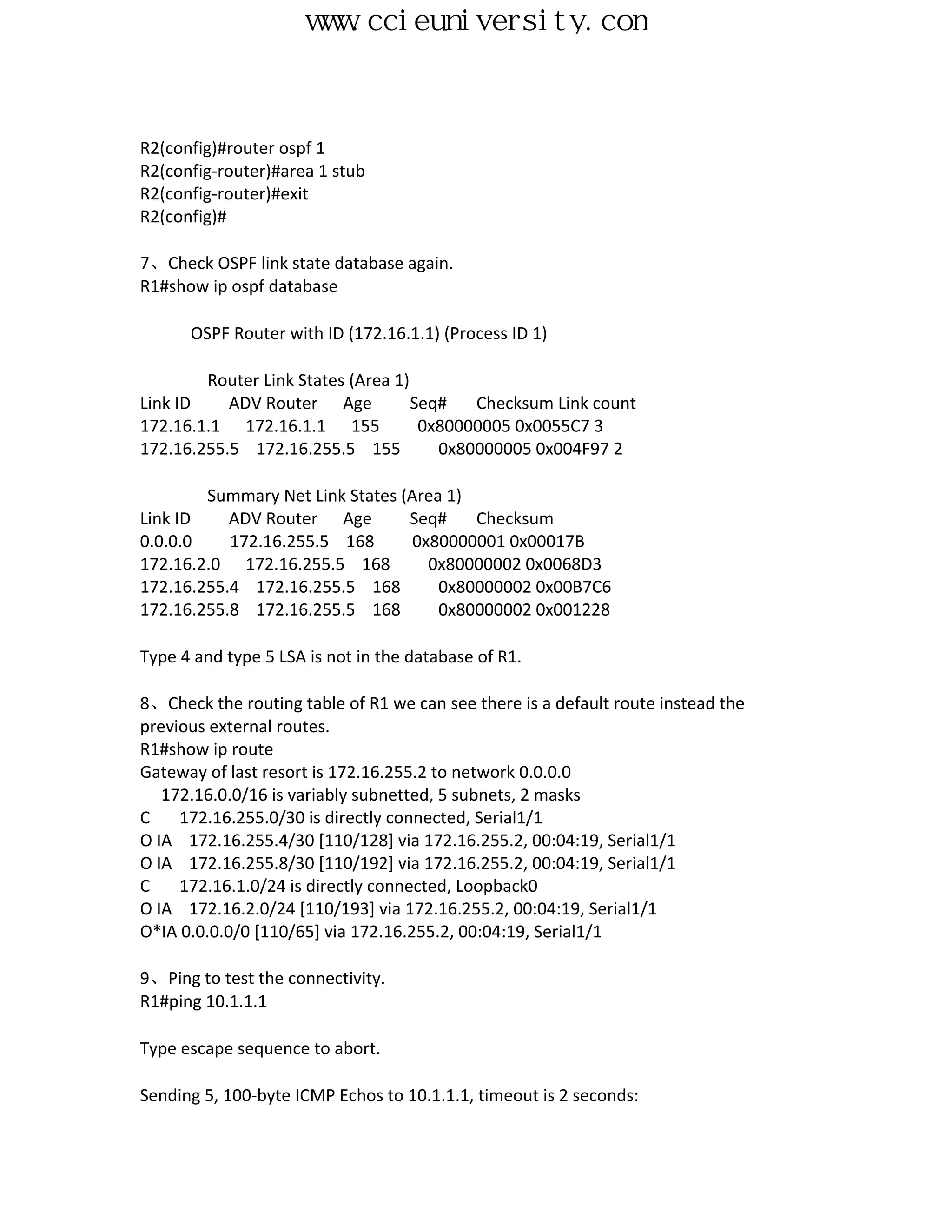 www.ccieuniversity.com


R2(config)#router ospf 1
R2(config-router)#area 1 stub
R2(config-router)#exit
R2(config)#

7、Check OSPF link state database again.
R1#show ip ospf database

      OSPF Router with ID (172.16.1.1) (Process ID 1)

        Router Link States (Area 1)
Link ID    ADV Router Age           Seq#   Checksum Link count
172.16.1.1 172.16.1.1 155            0x80000005 0x0055C7 3
172.16.255.5 172.16.255.5 155          0x80000005 0x004F97 2

        Summary Net Link States (Area 1)
Link ID    ADV Router Age        Seq#    Checksum
0.0.0.0    172.16.255.5 168       0x80000001 0x00017B
172.16.2.0 172.16.255.5 168         0x80000002 0x0068D3
172.16.255.4 172.16.255.5 168        0x80000002 0x00B7C6
172.16.255.8 172.16.255.5 168        0x80000002 0x001228

Type 4 and type 5 LSA is not in the database of R1.

8、Check the routing table of R1 we can see there is a default route instead the
previous external routes.
R1#show ip route
Gateway of last resort is 172.16.255.2 to network 0.0.0.0
   172.16.0.0/16 is variably subnetted, 5 subnets, 2 masks
C    172.16.255.0/30 is directly connected, Serial1/1
O IA 172.16.255.4/30 [110/128] via 172.16.255.2, 00:04:19, Serial1/1
O IA 172.16.255.8/30 [110/192] via 172.16.255.2, 00:04:19, Serial1/1
C    172.16.1.0/24 is directly connected, Loopback0
O IA 172.16.2.0/24 [110/193] via 172.16.255.2, 00:04:19, Serial1/1
O*IA 0.0.0.0/0 [110/65] via 172.16.255.2, 00:04:19, Serial1/1

9、Ping to test the connectivity.
R1#ping 10.1.1.1

Type escape sequence to abort.

Sending 5, 100-byte ICMP Echos to 10.1.1.1, timeout is 2 seconds:
 