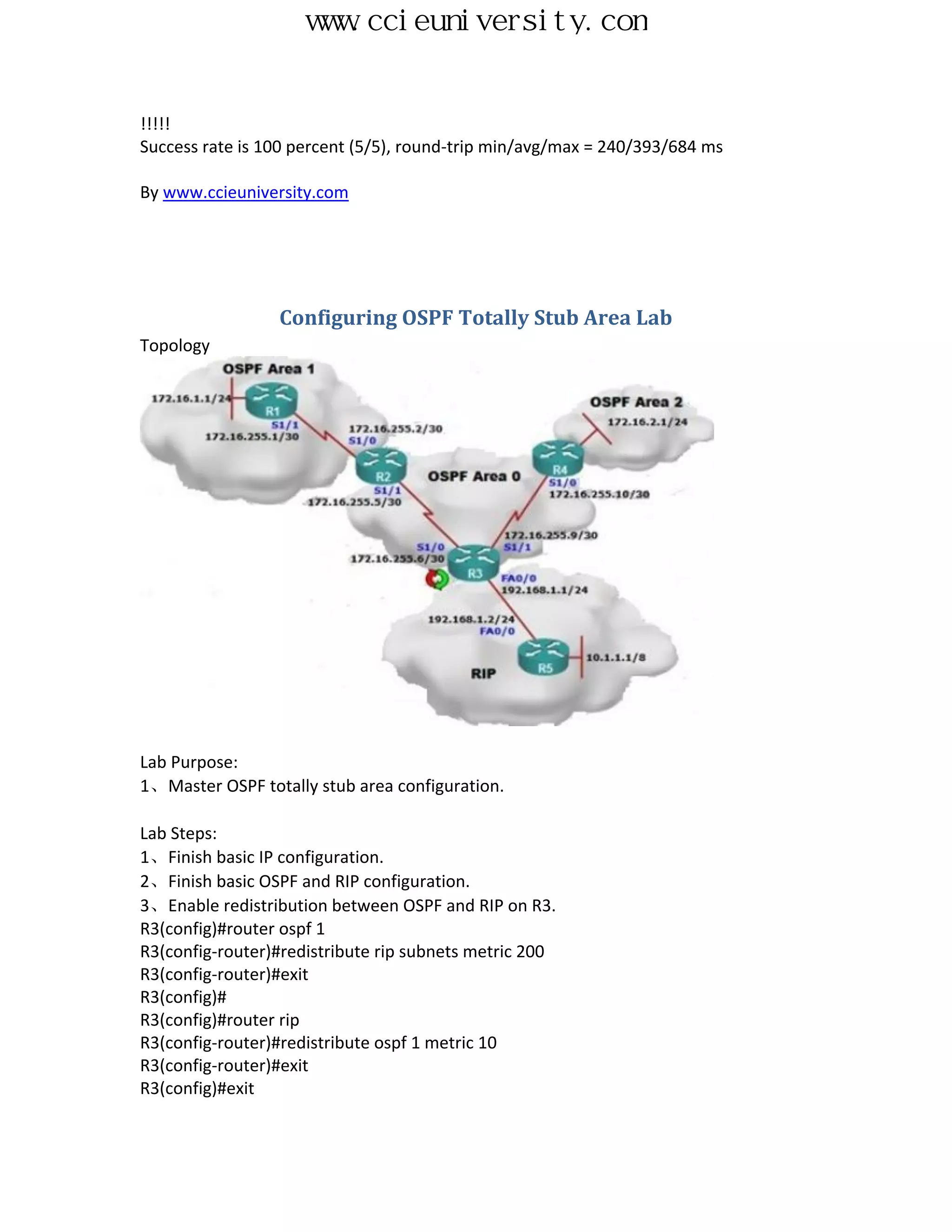 www.ccieuniversity.com


!!!!!
Success rate is 100 percent (5/5), round-trip min/avg/max = 240/393/684 ms

By www.ccieuniversity.com




                 Configuring OSPF Totally Stub Area Lab
Topology




Lab Purpose:
1、Master OSPF totally stub area configuration.

Lab Steps:
1、Finish basic IP configuration.
2、Finish basic OSPF and RIP configuration.
3、Enable redistribution between OSPF and RIP on R3.
R3(config)#router ospf 1
R3(config-router)#redistribute rip subnets metric 200
R3(config-router)#exit
R3(config)#
R3(config)#router rip
R3(config-router)#redistribute ospf 1 metric 10
R3(config-router)#exit
R3(config)#exit
 