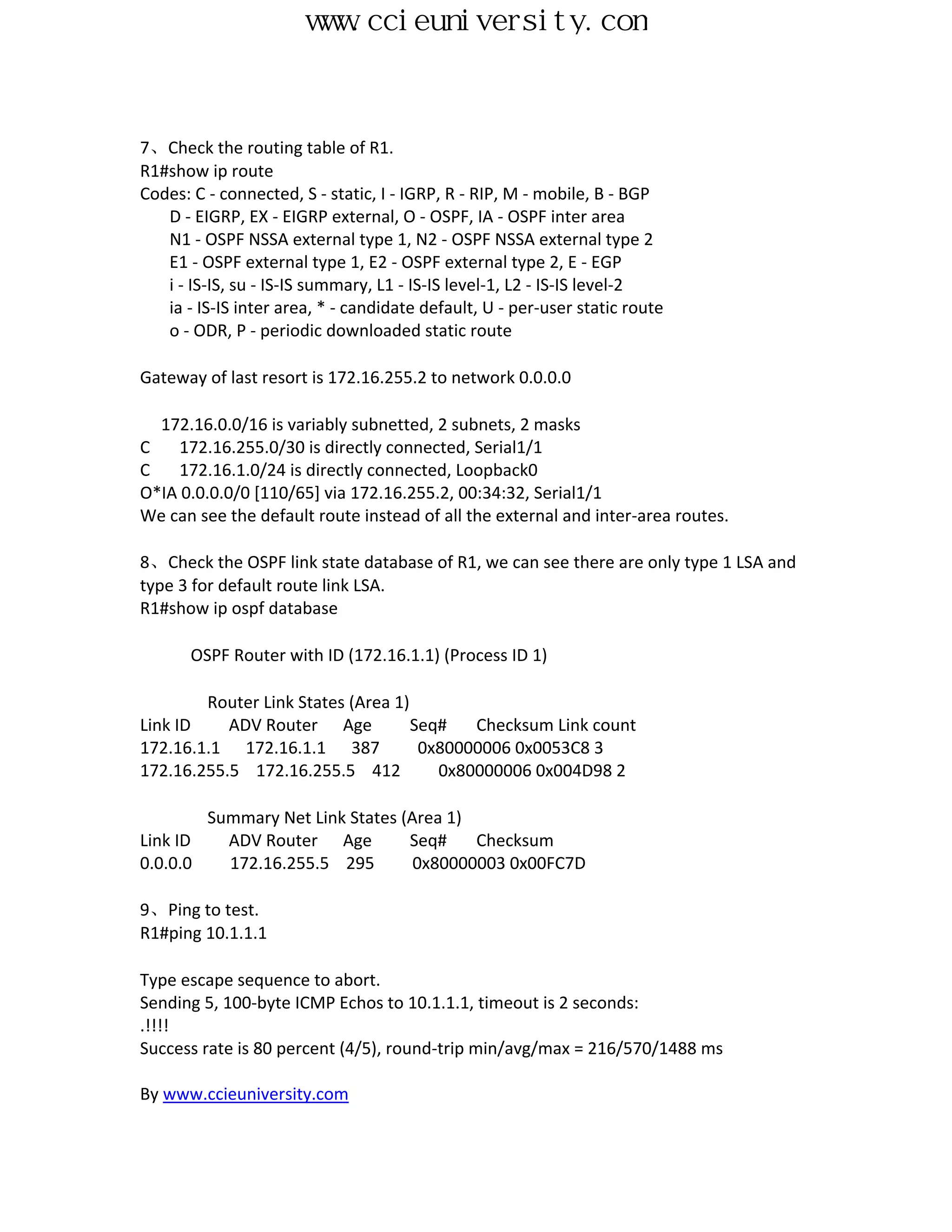 www.ccieuniversity.com


7、Check the routing table of R1.
R1#show ip route
Codes: C - connected, S - static, I - IGRP, R - RIP, M - mobile, B - BGP
   D - EIGRP, EX - EIGRP external, O - OSPF, IA - OSPF inter area
   N1 - OSPF NSSA external type 1, N2 - OSPF NSSA external type 2
   E1 - OSPF external type 1, E2 - OSPF external type 2, E - EGP
   i - IS-IS, su - IS-IS summary, L1 - IS-IS level-1, L2 - IS-IS level-2
   ia - IS-IS inter area, * - candidate default, U - per-user static route
   o - ODR, P - periodic downloaded static route

Gateway of last resort is 172.16.255.2 to network 0.0.0.0

  172.16.0.0/16 is variably subnetted, 2 subnets, 2 masks
C    172.16.255.0/30 is directly connected, Serial1/1
C    172.16.1.0/24 is directly connected, Loopback0
O*IA 0.0.0.0/0 [110/65] via 172.16.255.2, 00:34:32, Serial1/1
We can see the default route instead of all the external and inter-area routes.

8、Check the OSPF link state database of R1, we can see there are only type 1 LSA and
type 3 for default route link LSA.
R1#show ip ospf database

       OSPF Router with ID (172.16.1.1) (Process ID 1)

        Router Link States (Area 1)
Link ID    ADV Router Age           Seq#   Checksum Link count
172.16.1.1 172.16.1.1 387            0x80000006 0x0053C8 3
172.16.255.5 172.16.255.5 412          0x80000006 0x004D98 2

          Summary Net Link States (Area 1)
Link ID     ADV Router Age         Seq#    Checksum
0.0.0.0     172.16.255.5 295        0x80000003 0x00FC7D

9、Ping to test.
R1#ping 10.1.1.1

Type escape sequence to abort.
Sending 5, 100-byte ICMP Echos to 10.1.1.1, timeout is 2 seconds:
.!!!!
Success rate is 80 percent (4/5), round-trip min/avg/max = 216/570/1488 ms

By www.ccieuniversity.com
 