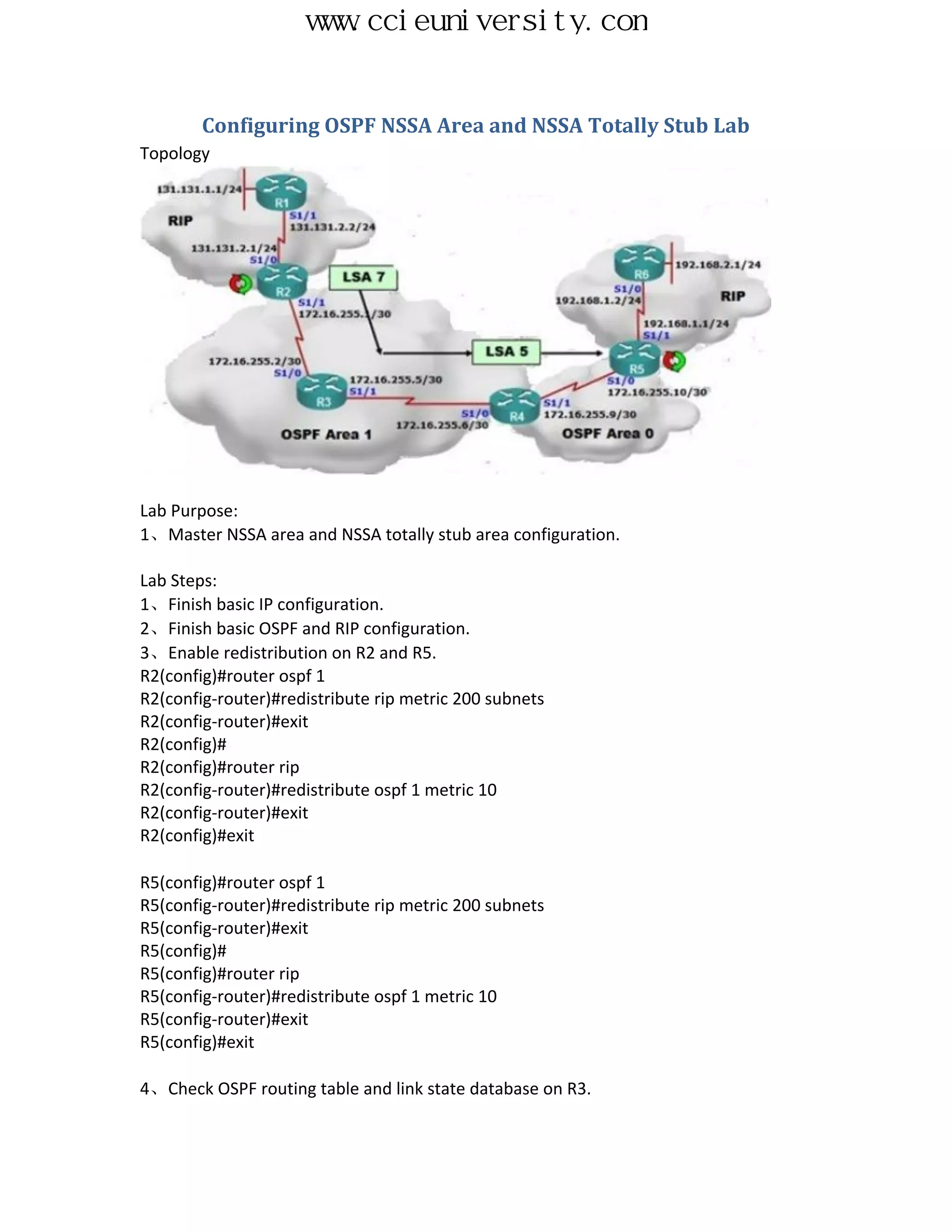 www.ccieuniversity.com


        Configuring OSPF NSSA Area and NSSA Totally Stub Lab
Topology




Lab Purpose:
1、Master NSSA area and NSSA totally stub area configuration.

Lab Steps:
1、Finish basic IP configuration.
2、Finish basic OSPF and RIP configuration.
3、Enable redistribution on R2 and R5.
R2(config)#router ospf 1
R2(config-router)#redistribute rip metric 200 subnets
R2(config-router)#exit
R2(config)#
R2(config)#router rip
R2(config-router)#redistribute ospf 1 metric 10
R2(config-router)#exit
R2(config)#exit

R5(config)#router ospf 1
R5(config-router)#redistribute rip metric 200 subnets
R5(config-router)#exit
R5(config)#
R5(config)#router rip
R5(config-router)#redistribute ospf 1 metric 10
R5(config-router)#exit
R5(config)#exit

4、Check OSPF routing table and link state database on R3.
 
