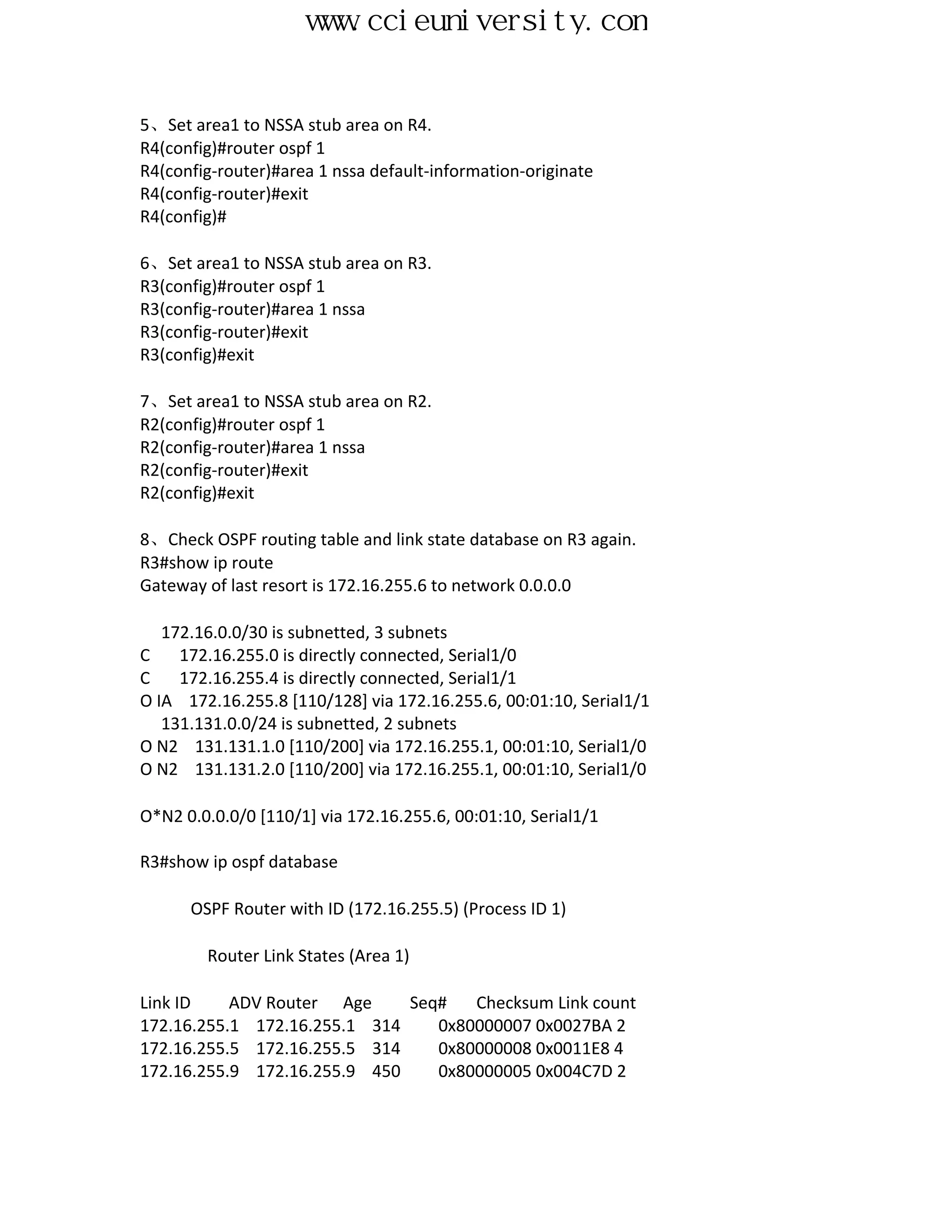 www.ccieuniversity.com


5、Set area1 to NSSA stub area on R4.
R4(config)#router ospf 1
R4(config-router)#area 1 nssa default-information-originate
R4(config-router)#exit
R4(config)#

6、Set area1 to NSSA stub area on R3.
R3(config)#router ospf 1
R3(config-router)#area 1 nssa
R3(config-router)#exit
R3(config)#exit

7、Set area1 to NSSA stub area on R2.
R2(config)#router ospf 1
R2(config-router)#area 1 nssa
R2(config-router)#exit
R2(config)#exit

8、Check OSPF routing table and link state database on R3 again.
R3#show ip route
Gateway of last resort is 172.16.255.6 to network 0.0.0.0

   172.16.0.0/30 is subnetted, 3 subnets
C    172.16.255.0 is directly connected, Serial1/0
C    172.16.255.4 is directly connected, Serial1/1
O IA 172.16.255.8 [110/128] via 172.16.255.6, 00:01:10, Serial1/1
   131.131.0.0/24 is subnetted, 2 subnets
O N2 131.131.1.0 [110/200] via 172.16.255.1, 00:01:10, Serial1/0
O N2 131.131.2.0 [110/200] via 172.16.255.1, 00:01:10, Serial1/0

O*N2 0.0.0.0/0 [110/1] via 172.16.255.6, 00:01:10, Serial1/1

R3#show ip ospf database

      OSPF Router with ID (172.16.255.5) (Process ID 1)

        Router Link States (Area 1)

Link ID    ADV Router Age     Seq#   Checksum Link count
172.16.255.1 172.16.255.1 314    0x80000007 0x0027BA 2
172.16.255.5 172.16.255.5 314    0x80000008 0x0011E8 4
172.16.255.9 172.16.255.9 450    0x80000005 0x004C7D 2
 