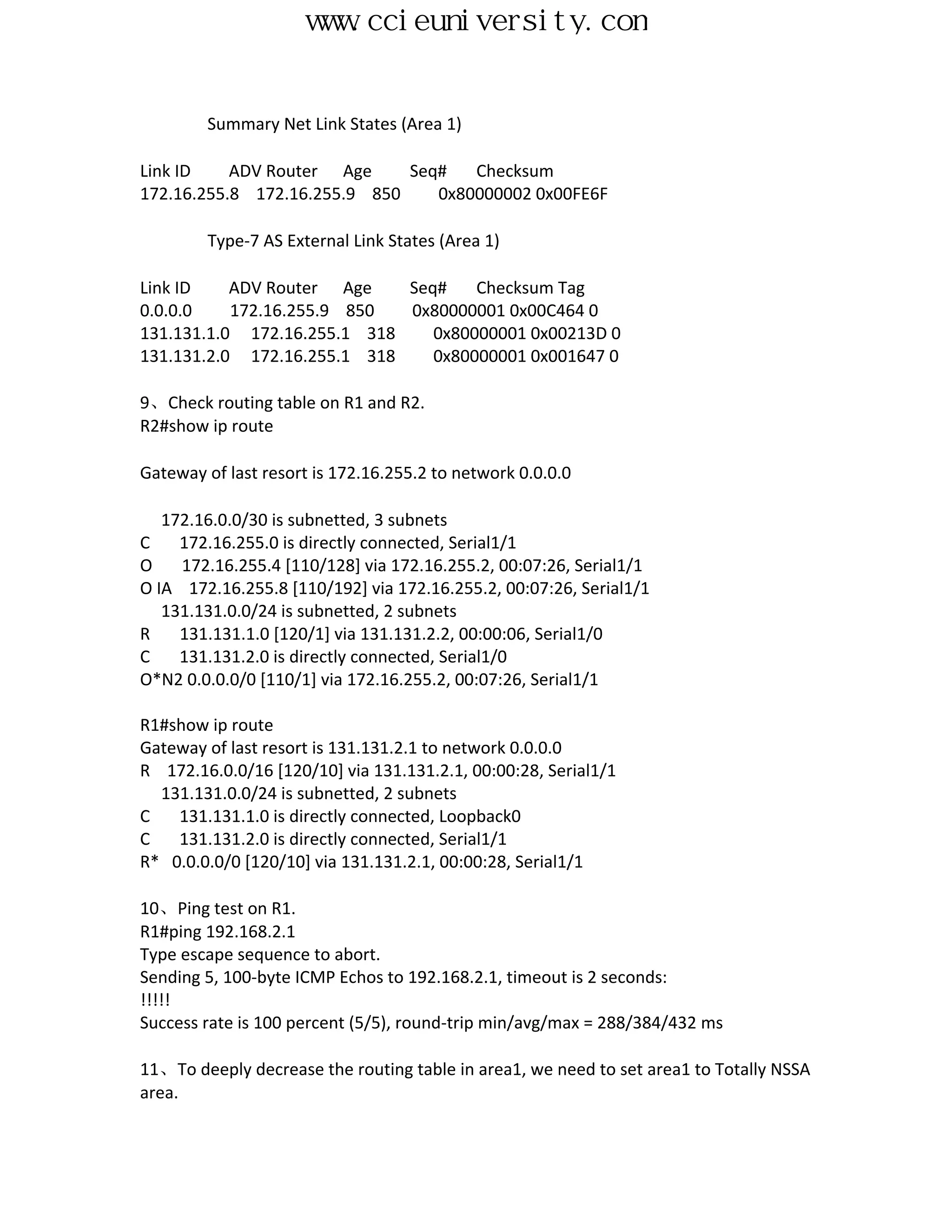 www.ccieuniversity.com


        Summary Net Link States (Area 1)

Link ID    ADV Router Age     Seq#   Checksum
172.16.255.8 172.16.255.9 850    0x80000002 0x00FE6F

        Type-7 AS External Link States (Area 1)

Link ID    ADV Router Age    Seq#    Checksum Tag
0.0.0.0    172.16.255.9 850  0x80000001 0x00C464 0
131.131.1.0 172.16.255.1 318    0x80000001 0x00213D 0
131.131.2.0 172.16.255.1 318    0x80000001 0x001647 0

9、Check routing table on R1 and R2.
R2#show ip route

Gateway of last resort is 172.16.255.2 to network 0.0.0.0

   172.16.0.0/30 is subnetted, 3 subnets
C    172.16.255.0 is directly connected, Serial1/1
O    172.16.255.4 [110/128] via 172.16.255.2, 00:07:26, Serial1/1
O IA 172.16.255.8 [110/192] via 172.16.255.2, 00:07:26, Serial1/1
   131.131.0.0/24 is subnetted, 2 subnets
R    131.131.1.0 [120/1] via 131.131.2.2, 00:00:06, Serial1/0
C    131.131.2.0 is directly connected, Serial1/0
O*N2 0.0.0.0/0 [110/1] via 172.16.255.2, 00:07:26, Serial1/1

R1#show ip route
Gateway of last resort is 131.131.2.1 to network 0.0.0.0
R 172.16.0.0/16 [120/10] via 131.131.2.1, 00:00:28, Serial1/1
  131.131.0.0/24 is subnetted, 2 subnets
C   131.131.1.0 is directly connected, Loopback0
C   131.131.2.0 is directly connected, Serial1/1
R* 0.0.0.0/0 [120/10] via 131.131.2.1, 00:00:28, Serial1/1

10、Ping test on R1.
R1#ping 192.168.2.1
Type escape sequence to abort.
Sending 5, 100-byte ICMP Echos to 192.168.2.1, timeout is 2 seconds:
!!!!!
Success rate is 100 percent (5/5), round-trip min/avg/max = 288/384/432 ms

11、To deeply decrease the routing table in area1, we need to set area1 to Totally NSSA
area.
 