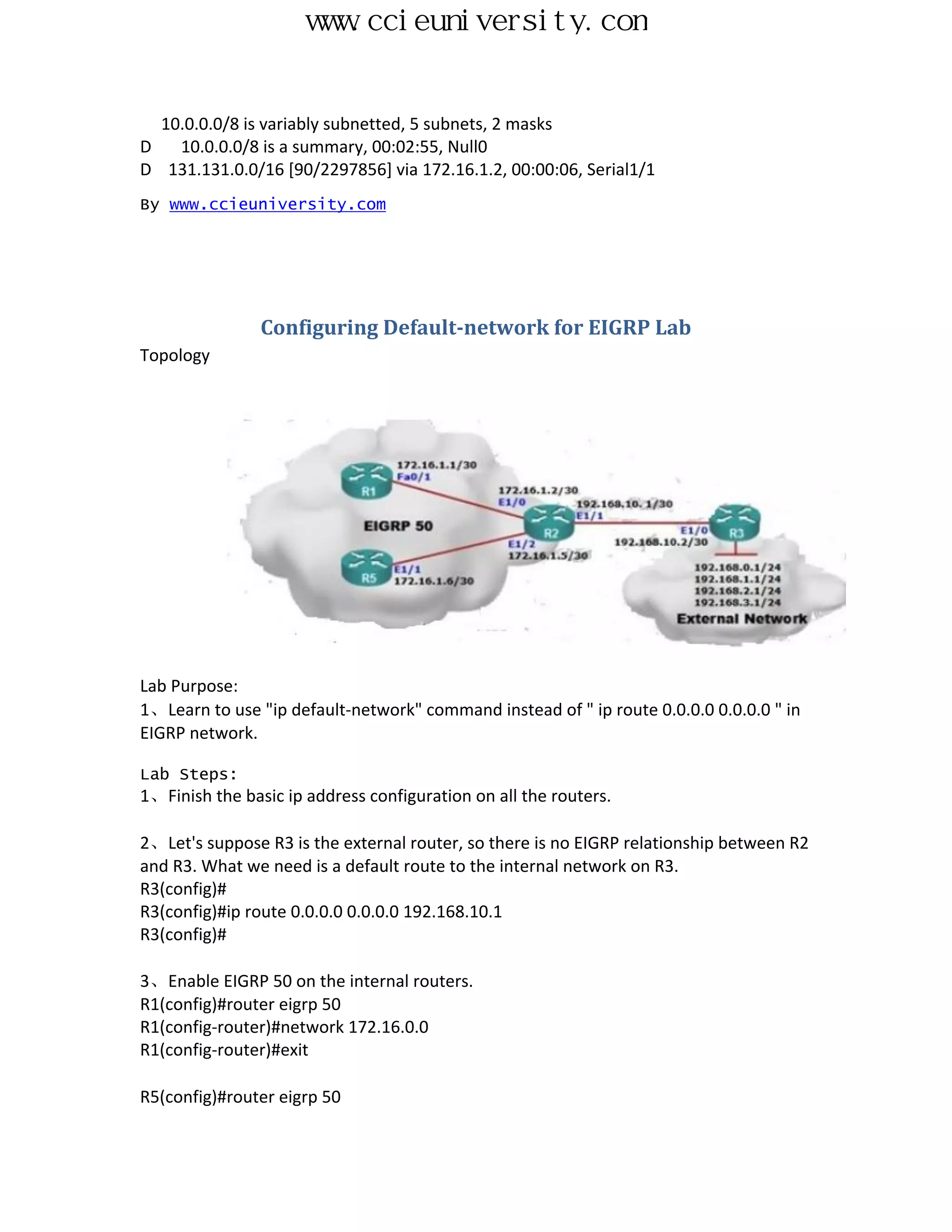 www.ccieuniversity.com


  10.0.0.0/8 is variably subnetted, 5 subnets, 2 masks
D   10.0.0.0/8 is a summary, 00:02:55, Null0
D 131.131.0.0/16 [90/2297856] via 172.16.1.2, 00:00:06, Serial1/1
By www.ccieuniversity.com




                Configuring Default-network for EIGRP Lab
Topology




Lab Purpose:
1、Learn to use "ip default-network" command instead of " ip route 0.0.0.0 0.0.0.0 " in
EIGRP network.

Lab Steps:
1、Finish the basic ip address configuration on all the routers.

2、Let's suppose R3 is the external router, so there is no EIGRP relationship between R2
and R3. What we need is a default route to the internal network on R3.
R3(config)#
R3(config)#ip route 0.0.0.0 0.0.0.0 192.168.10.1
R3(config)#

3、Enable EIGRP 50 on the internal routers.
R1(config)#router eigrp 50
R1(config-router)#network 172.16.0.0
R1(config-router)#exit

R5(config)#router eigrp 50
 