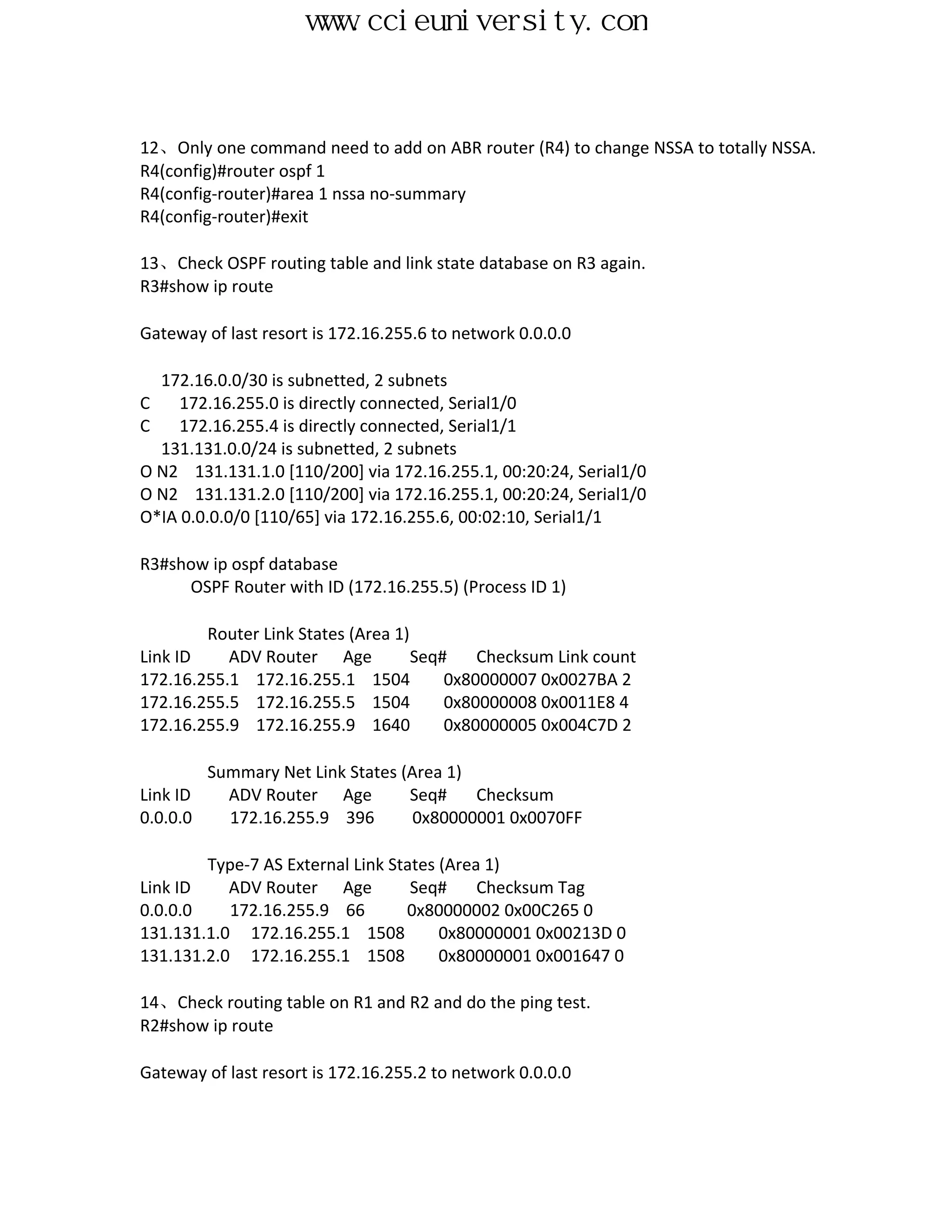 www.ccieuniversity.com


12、Only one command need to add on ABR router (R4) to change NSSA to totally NSSA.
R4(config)#router ospf 1
R4(config-router)#area 1 nssa no-summary
R4(config-router)#exit

13、Check OSPF routing table and link state database on R3 again.
R3#show ip route

Gateway of last resort is 172.16.255.6 to network 0.0.0.0

  172.16.0.0/30 is subnetted, 2 subnets
C    172.16.255.0 is directly connected, Serial1/0
C    172.16.255.4 is directly connected, Serial1/1
  131.131.0.0/24 is subnetted, 2 subnets
O N2 131.131.1.0 [110/200] via 172.16.255.1, 00:20:24, Serial1/0
O N2 131.131.2.0 [110/200] via 172.16.255.1, 00:20:24, Serial1/0
O*IA 0.0.0.0/0 [110/65] via 172.16.255.6, 00:02:10, Serial1/1

R3#show ip ospf database
     OSPF Router with ID (172.16.255.5) (Process ID 1)

        Router Link States (Area 1)
Link ID    ADV Router Age           Seq#    Checksum Link count
172.16.255.1 172.16.255.1 1504          0x80000007 0x0027BA 2
172.16.255.5 172.16.255.5 1504          0x80000008 0x0011E8 4
172.16.255.9 172.16.255.9 1640          0x80000005 0x004C7D 2

          Summary Net Link States (Area 1)
Link ID     ADV Router Age         Seq#    Checksum
0.0.0.0     172.16.255.9 396        0x80000001 0x0070FF

        Type-7 AS External Link States (Area 1)
Link ID    ADV Router Age          Seq#     Checksum Tag
0.0.0.0    172.16.255.9 66        0x80000002 0x00C265 0
131.131.1.0 172.16.255.1 1508          0x80000001 0x00213D 0
131.131.2.0 172.16.255.1 1508          0x80000001 0x001647 0

14、Check routing table on R1 and R2 and do the ping test.
R2#show ip route

Gateway of last resort is 172.16.255.2 to network 0.0.0.0
 