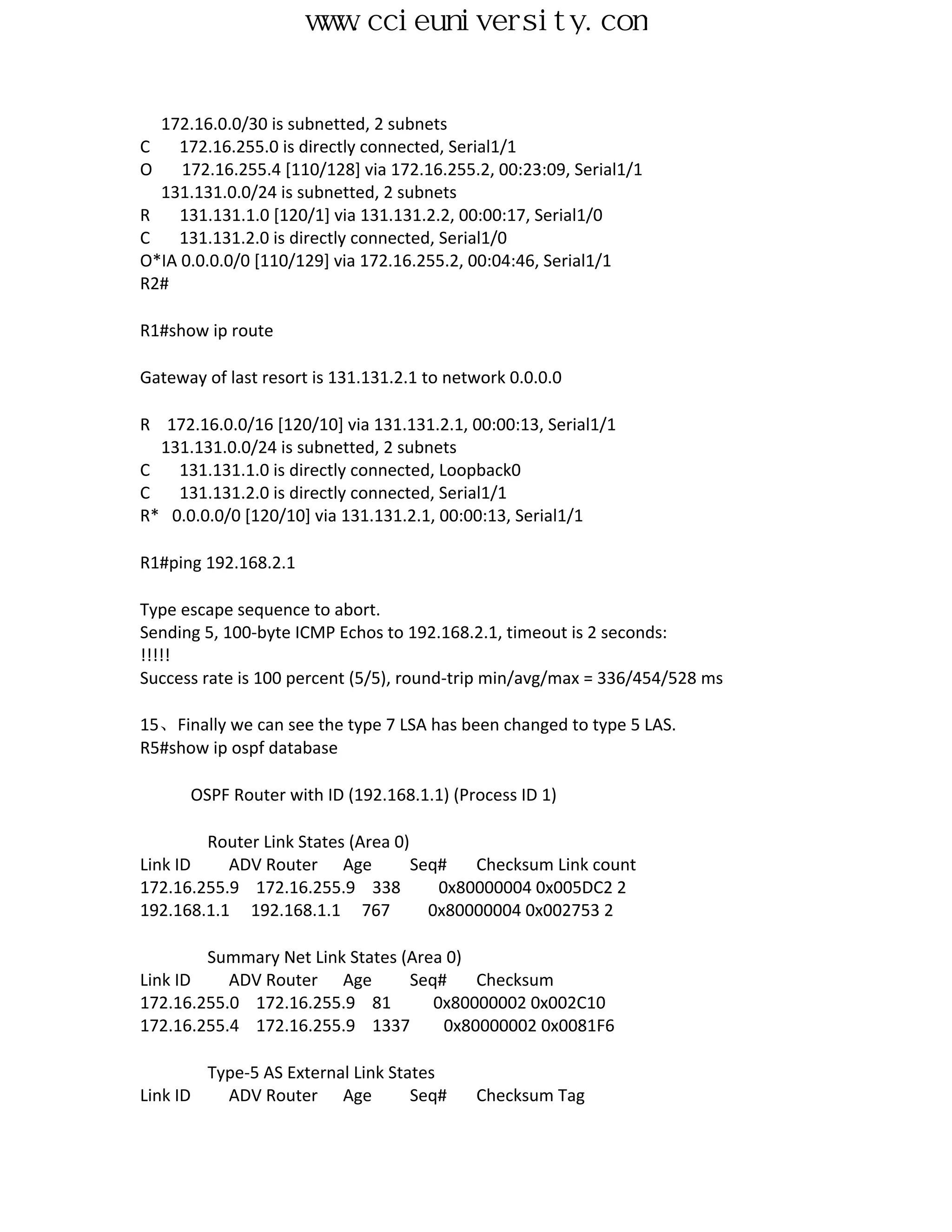 www.ccieuniversity.com


  172.16.0.0/30 is subnetted, 2 subnets
C    172.16.255.0 is directly connected, Serial1/1
O    172.16.255.4 [110/128] via 172.16.255.2, 00:23:09, Serial1/1
  131.131.0.0/24 is subnetted, 2 subnets
R    131.131.1.0 [120/1] via 131.131.2.2, 00:00:17, Serial1/0
C    131.131.2.0 is directly connected, Serial1/0
O*IA 0.0.0.0/0 [110/129] via 172.16.255.2, 00:04:46, Serial1/1
R2#

R1#show ip route

Gateway of last resort is 131.131.2.1 to network 0.0.0.0

R 172.16.0.0/16 [120/10] via 131.131.2.1, 00:00:13, Serial1/1
  131.131.0.0/24 is subnetted, 2 subnets
C   131.131.1.0 is directly connected, Loopback0
C   131.131.2.0 is directly connected, Serial1/1
R* 0.0.0.0/0 [120/10] via 131.131.2.1, 00:00:13, Serial1/1

R1#ping 192.168.2.1

Type escape sequence to abort.
Sending 5, 100-byte ICMP Echos to 192.168.2.1, timeout is 2 seconds:
!!!!!
Success rate is 100 percent (5/5), round-trip min/avg/max = 336/454/528 ms

15、Finally we can see the type 7 LSA has been changed to type 5 LAS.
R5#show ip ospf database

      OSPF Router with ID (192.168.1.1) (Process ID 1)

        Router Link States (Area 0)
Link ID    ADV Router Age           Seq#   Checksum Link count
172.16.255.9 172.16.255.9 338          0x80000004 0x005DC2 2
192.168.1.1 192.168.1.1 767           0x80000004 0x002753 2

        Summary Net Link States (Area 0)
Link ID    ADV Router Age        Seq#    Checksum
172.16.255.0 172.16.255.9 81        0x80000002 0x002C10
172.16.255.4 172.16.255.9 1337       0x80000002 0x0081F6

          Type-5 AS External Link States
Link ID     ADV Router Age           Seq#   Checksum Tag
 