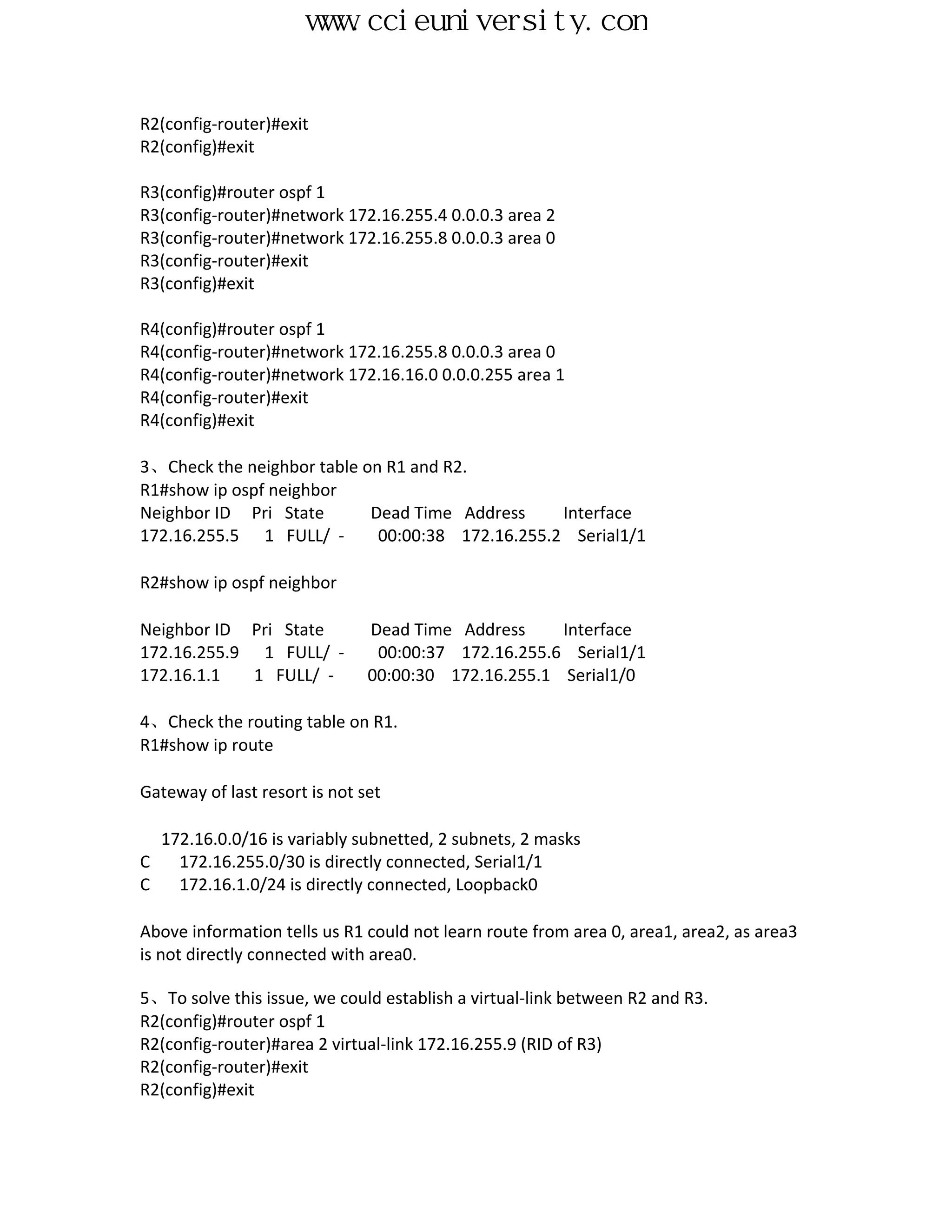 www.ccieuniversity.com


R2(config-router)#exit
R2(config)#exit

R3(config)#router ospf 1
R3(config-router)#network 172.16.255.4 0.0.0.3 area 2
R3(config-router)#network 172.16.255.8 0.0.0.3 area 0
R3(config-router)#exit
R3(config)#exit

R4(config)#router ospf 1
R4(config-router)#network 172.16.255.8 0.0.0.3 area 0
R4(config-router)#network 172.16.16.0 0.0.0.255 area 1
R4(config-router)#exit
R4(config)#exit

3、Check the neighbor table on R1 and R2.
R1#show ip ospf neighbor
Neighbor ID Pri State       Dead Time Address     Interface
172.16.255.5 1 FULL/ -       00:00:38 172.16.255.2 Serial1/1

R2#show ip ospf neighbor

Neighbor ID Pri State          Dead Time Address     Interface
172.16.255.9 1 FULL/ -          00:00:37 172.16.255.6 Serial1/1
172.16.1.1   1 FULL/ -         00:00:30 172.16.255.1 Serial1/0

4、Check the routing table on R1.
R1#show ip route

Gateway of last resort is not set

  172.16.0.0/16 is variably subnetted, 2 subnets, 2 masks
C   172.16.255.0/30 is directly connected, Serial1/1
C   172.16.1.0/24 is directly connected, Loopback0

Above information tells us R1 could not learn route from area 0, area1, area2, as area3
is not directly connected with area0.

5、To solve this issue, we could establish a virtual-link between R2 and R3.
R2(config)#router ospf 1
R2(config-router)#area 2 virtual-link 172.16.255.9 (RID of R3)
R2(config-router)#exit
R2(config)#exit
 