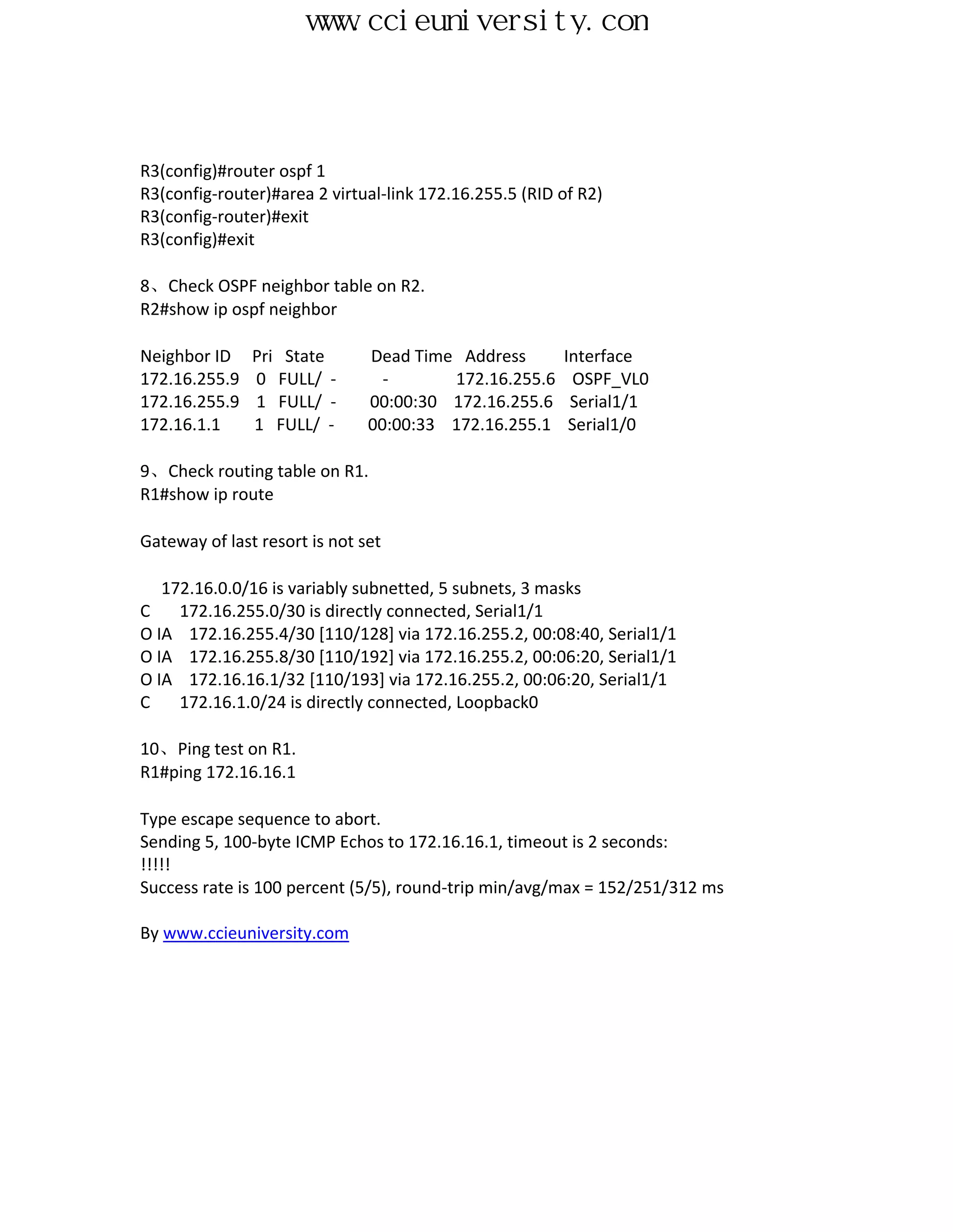www.ccieuniversity.com



R3(config)#router ospf 1
R3(config-router)#area 2 virtual-link 172.16.255.5 (RID of R2)
R3(config-router)#exit
R3(config)#exit

8、Check OSPF neighbor table on R2.
R2#show ip ospf neighbor

Neighbor ID    Pri State       Dead Time Address        Interface
172.16.255.9   0 FULL/ -         -      172.16.255.6      OSPF_VL0
172.16.255.9   1 FULL/ -       00:00:30 172.16.255.6     Serial1/1
172.16.1.1     1 FULL/ -       00:00:33 172.16.255.1     Serial1/0

9、Check routing table on R1.
R1#show ip route

Gateway of last resort is not set

   172.16.0.0/16 is variably subnetted, 5 subnets, 3 masks
C    172.16.255.0/30 is directly connected, Serial1/1
O IA 172.16.255.4/30 [110/128] via 172.16.255.2, 00:08:40, Serial1/1
O IA 172.16.255.8/30 [110/192] via 172.16.255.2, 00:06:20, Serial1/1
O IA 172.16.16.1/32 [110/193] via 172.16.255.2, 00:06:20, Serial1/1
C    172.16.1.0/24 is directly connected, Loopback0

10、Ping test on R1.
R1#ping 172.16.16.1

Type escape sequence to abort.
Sending 5, 100-byte ICMP Echos to 172.16.16.1, timeout is 2 seconds:
!!!!!
Success rate is 100 percent (5/5), round-trip min/avg/max = 152/251/312 ms

By www.ccieuniversity.com
 