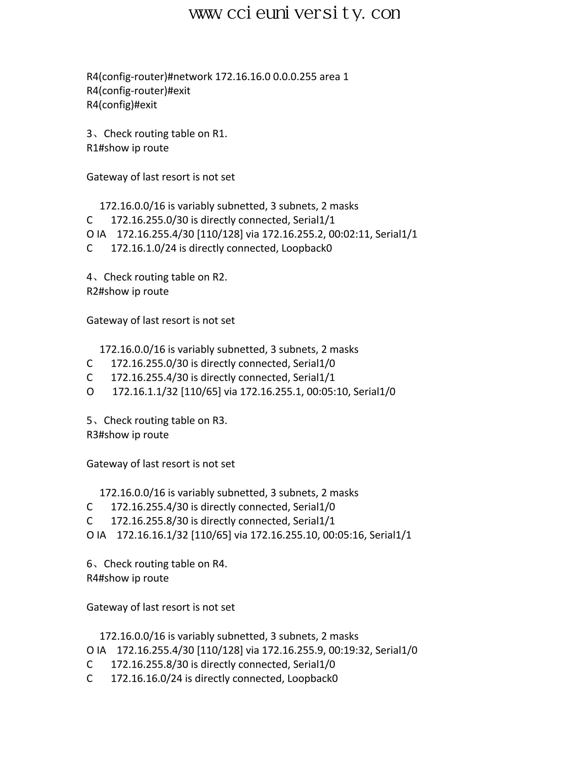 www.ccieuniversity.com


R4(config-router)#network 172.16.16.0 0.0.0.255 area 1
R4(config-router)#exit
R4(config)#exit

3、Check routing table on R1.
R1#show ip route

Gateway of last resort is not set

   172.16.0.0/16 is variably subnetted, 3 subnets, 2 masks
C    172.16.255.0/30 is directly connected, Serial1/1
O IA 172.16.255.4/30 [110/128] via 172.16.255.2, 00:02:11, Serial1/1
C    172.16.1.0/24 is directly connected, Loopback0

4、Check routing table on R2.
R2#show ip route

Gateway of last resort is not set

  172.16.0.0/16 is variably subnetted, 3 subnets, 2 masks
C   172.16.255.0/30 is directly connected, Serial1/0
C   172.16.255.4/30 is directly connected, Serial1/1
O   172.16.1.1/32 [110/65] via 172.16.255.1, 00:05:10, Serial1/0

5、Check routing table on R3.
R3#show ip route

Gateway of last resort is not set

   172.16.0.0/16 is variably subnetted, 3 subnets, 2 masks
C    172.16.255.4/30 is directly connected, Serial1/0
C    172.16.255.8/30 is directly connected, Serial1/1
O IA 172.16.16.1/32 [110/65] via 172.16.255.10, 00:05:16, Serial1/1

6、Check routing table on R4.
R4#show ip route

Gateway of last resort is not set

   172.16.0.0/16 is variably subnetted, 3 subnets, 2 masks
O IA 172.16.255.4/30 [110/128] via 172.16.255.9, 00:19:32, Serial1/0
C    172.16.255.8/30 is directly connected, Serial1/0
C    172.16.16.0/24 is directly connected, Loopback0
 