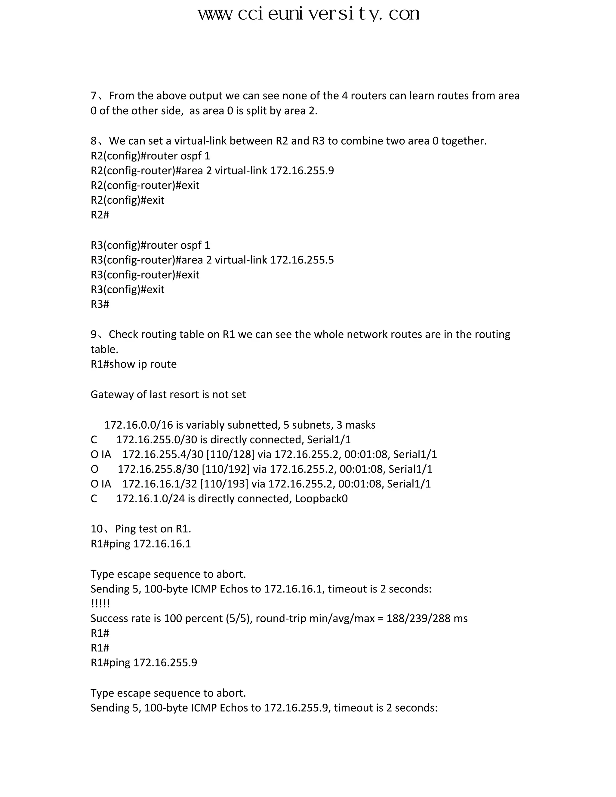 www.ccieuniversity.com


7、From the above output we can see none of the 4 routers can learn routes from area
0 of the other side, as area 0 is split by area 2.

8、We can set a virtual-link between R2 and R3 to combine two area 0 together.
R2(config)#router ospf 1
R2(config-router)#area 2 virtual-link 172.16.255.9
R2(config-router)#exit
R2(config)#exit
R2#

R3(config)#router ospf 1
R3(config-router)#area 2 virtual-link 172.16.255.5
R3(config-router)#exit
R3(config)#exit
R3#

9、Check routing table on R1 we can see the whole network routes are in the routing
table.
R1#show ip route

Gateway of last resort is not set

   172.16.0.0/16 is variably subnetted, 5 subnets, 3 masks
C    172.16.255.0/30 is directly connected, Serial1/1
O IA 172.16.255.4/30 [110/128] via 172.16.255.2, 00:01:08, Serial1/1
O    172.16.255.8/30 [110/192] via 172.16.255.2, 00:01:08, Serial1/1
O IA 172.16.16.1/32 [110/193] via 172.16.255.2, 00:01:08, Serial1/1
C    172.16.1.0/24 is directly connected, Loopback0

10、Ping test on R1.
R1#ping 172.16.16.1

Type escape sequence to abort.
Sending 5, 100-byte ICMP Echos to 172.16.16.1, timeout is 2 seconds:
!!!!!
Success rate is 100 percent (5/5), round-trip min/avg/max = 188/239/288 ms
R1#
R1#
R1#ping 172.16.255.9

Type escape sequence to abort.
Sending 5, 100-byte ICMP Echos to 172.16.255.9, timeout is 2 seconds:
 
