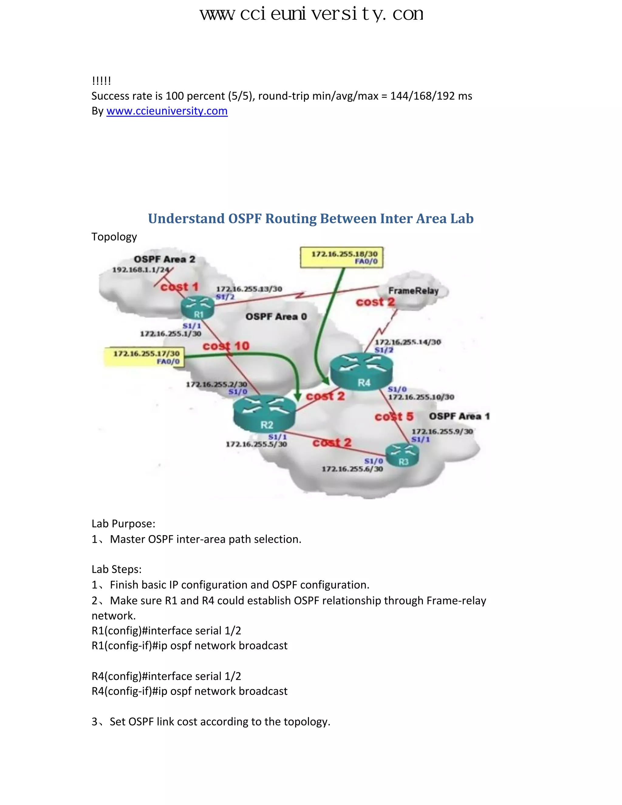 www.ccieuniversity.com


!!!!!
Success rate is 100 percent (5/5), round-trip min/avg/max = 144/168/192 ms
By www.ccieuniversity.com




           Understand OSPF Routing Between Inter Area Lab
Topology




Lab Purpose:
1、Master OSPF inter-area path selection.

Lab Steps:
1、Finish basic IP configuration and OSPF configuration.
2、Make sure R1 and R4 could establish OSPF relationship through Frame-relay
network.
R1(config)#interface serial 1/2
R1(config-if)#ip ospf network broadcast

R4(config)#interface serial 1/2
R4(config-if)#ip ospf network broadcast

3、Set OSPF link cost according to the topology.
 