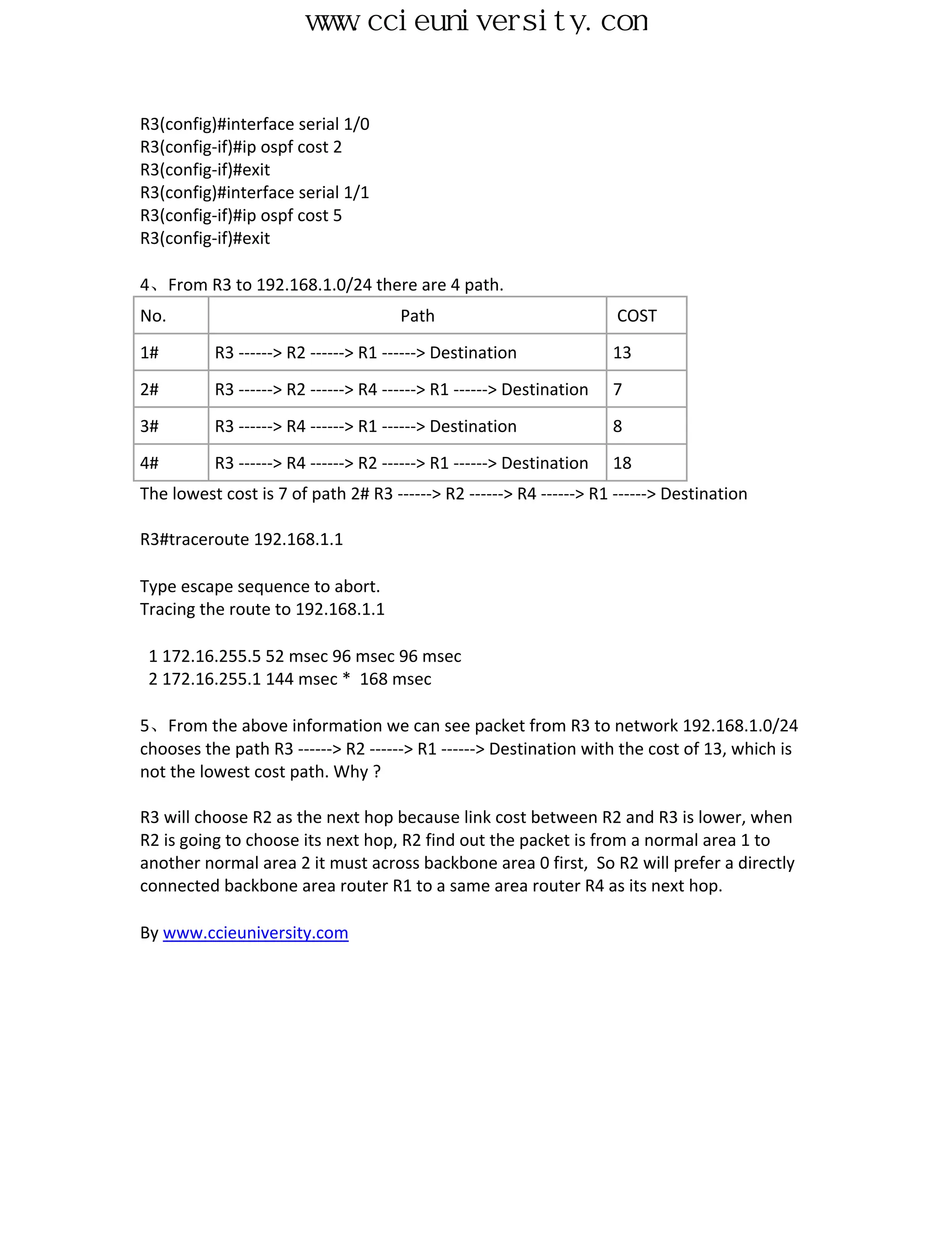 www.ccieuniversity.com


R3(config)#interface serial 1/0
R3(config-if)#ip ospf cost 2
R3(config-if)#exit
R3(config)#interface serial 1/1
R3(config-if)#ip ospf cost 5
R3(config-if)#exit

4、From R3 to 192.168.1.0/24 there are 4 path.
No.                                  Path                           COST
1#        R3 ------> R2 ------> R1 ------> Destination              13
2#        R3 ------> R2 ------> R4 ------> R1 ------> Destination   7
3#        R3 ------> R4 ------> R1 ------> Destination              8
4#        R3 ------> R4 ------> R2 ------> R1 ------> Destination   18
The lowest cost is 7 of path 2# R3 ------> R2 ------> R4 ------> R1 ------> Destination

R3#traceroute 192.168.1.1

Type escape sequence to abort.
Tracing the route to 192.168.1.1

 1 172.16.255.5 52 msec 96 msec 96 msec
 2 172.16.255.1 144 msec * 168 msec

5、From the above information we can see packet from R3 to network 192.168.1.0/24
chooses the path R3 ------> R2 ------> R1 ------> Destination with the cost of 13, which is
not the lowest cost path. Why ?

R3 will choose R2 as the next hop because link cost between R2 and R3 is lower, when
R2 is going to choose its next hop, R2 find out the packet is from a normal area 1 to
another normal area 2 it must across backbone area 0 first, So R2 will prefer a directly
connected backbone area router R1 to a same area router R4 as its next hop.

By www.ccieuniversity.com
 