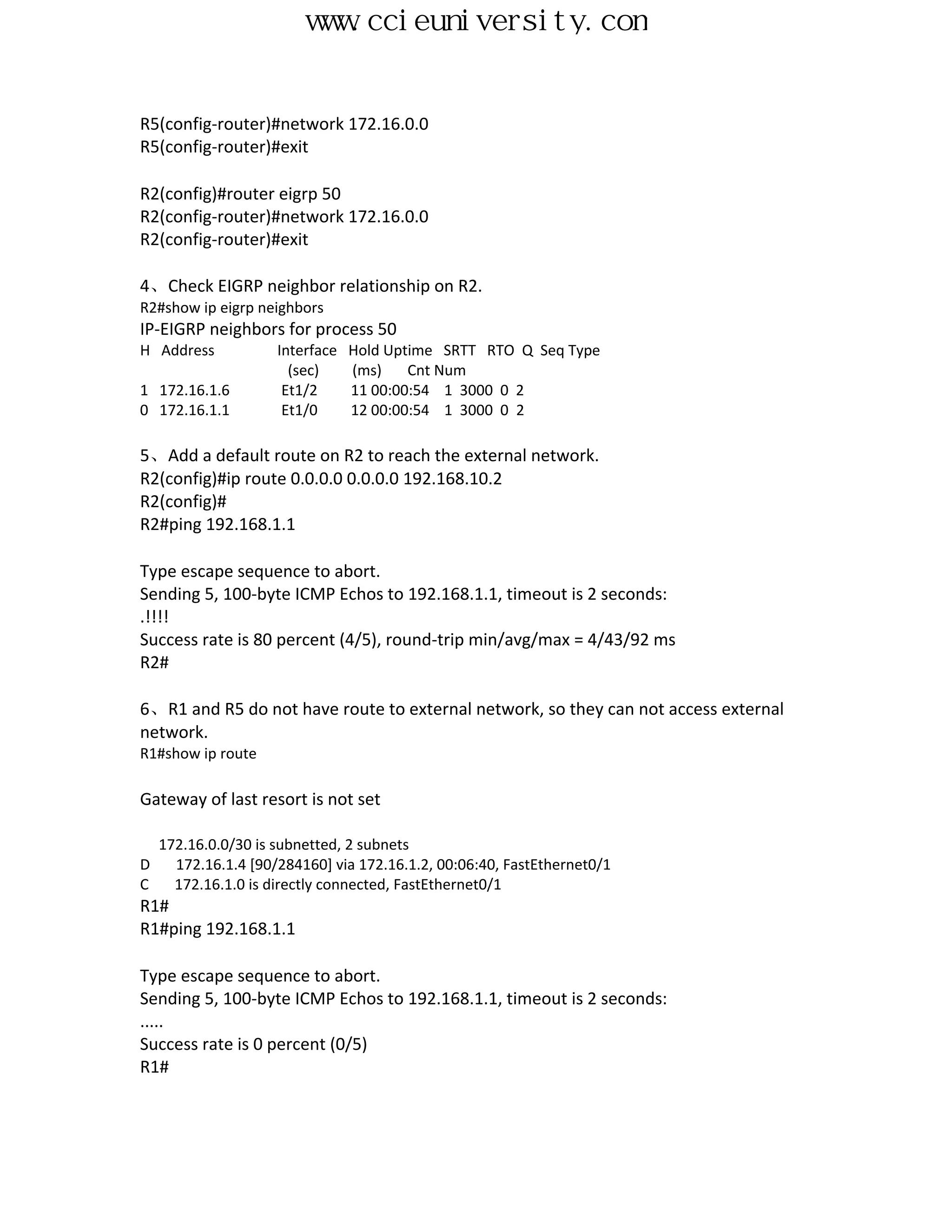 www.ccieuniversity.com


R5(config-router)#network 172.16.0.0
R5(config-router)#exit

R2(config)#router eigrp 50
R2(config-router)#network 172.16.0.0
R2(config-router)#exit

4、Check EIGRP neighbor relationship on R2.
R2#show ip eigrp neighbors
IP-EIGRP neighbors for process 50
H Address            Interface   Hold Uptime SRTT RTO Q Seq Type
                       (sec)     (ms)    Cnt Num
1 172.16.1.6          Et1/2      11 00:00:54 1 3000 0 2
0 172.16.1.1          Et1/0      12 00:00:54 1 3000 0 2

5、Add a default route on R2 to reach the external network.
R2(config)#ip route 0.0.0.0 0.0.0.0 192.168.10.2
R2(config)#
R2#ping 192.168.1.1

Type escape sequence to abort.
Sending 5, 100-byte ICMP Echos to 192.168.1.1, timeout is 2 seconds:
.!!!!
Success rate is 80 percent (4/5), round-trip min/avg/max = 4/43/92 ms
R2#

6、R1 and R5 do not have route to external network, so they can not access external
network.
R1#show ip route

Gateway of last resort is not set

    172.16.0.0/30 is subnetted, 2 subnets
D     172.16.1.4 [90/284160] via 172.16.1.2, 00:06:40, FastEthernet0/1
C     172.16.1.0 is directly connected, FastEthernet0/1
R1#
R1#ping 192.168.1.1

Type escape sequence to abort.
Sending 5, 100-byte ICMP Echos to 192.168.1.1, timeout is 2 seconds:
.....
Success rate is 0 percent (0/5)
R1#
 