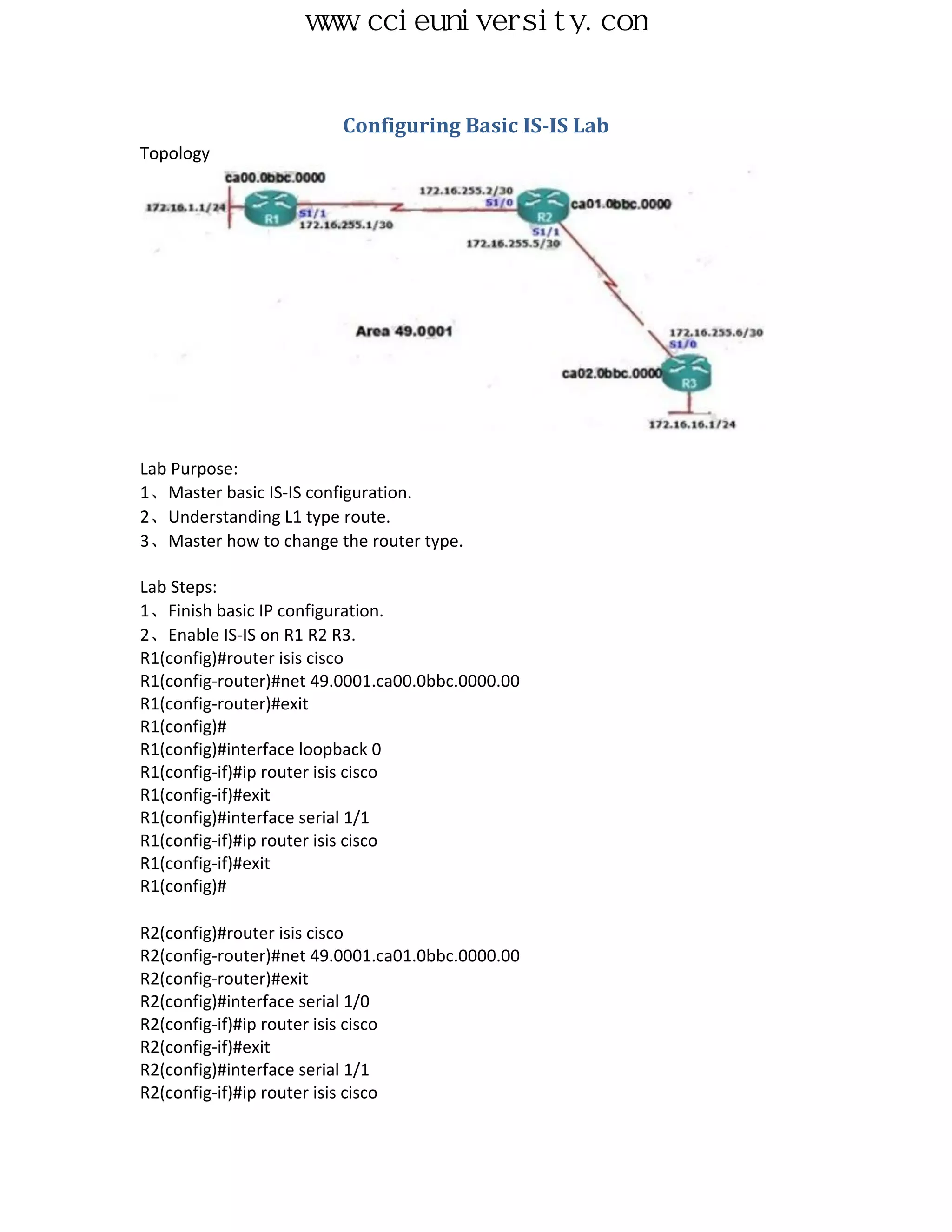 www.ccieuniversity.com


                         Configuring Basic IS-IS Lab
Topology




Lab Purpose:
1、Master basic IS-IS configuration.
2、Understanding L1 type route.
3、Master how to change the router type.

Lab Steps:
1、Finish basic IP configuration.
2、Enable IS-IS on R1 R2 R3.
R1(config)#router isis cisco
R1(config-router)#net 49.0001.ca00.0bbc.0000.00
R1(config-router)#exit
R1(config)#
R1(config)#interface loopback 0
R1(config-if)#ip router isis cisco
R1(config-if)#exit
R1(config)#interface serial 1/1
R1(config-if)#ip router isis cisco
R1(config-if)#exit
R1(config)#

R2(config)#router isis cisco
R2(config-router)#net 49.0001.ca01.0bbc.0000.00
R2(config-router)#exit
R2(config)#interface serial 1/0
R2(config-if)#ip router isis cisco
R2(config-if)#exit
R2(config)#interface serial 1/1
R2(config-if)#ip router isis cisco
 