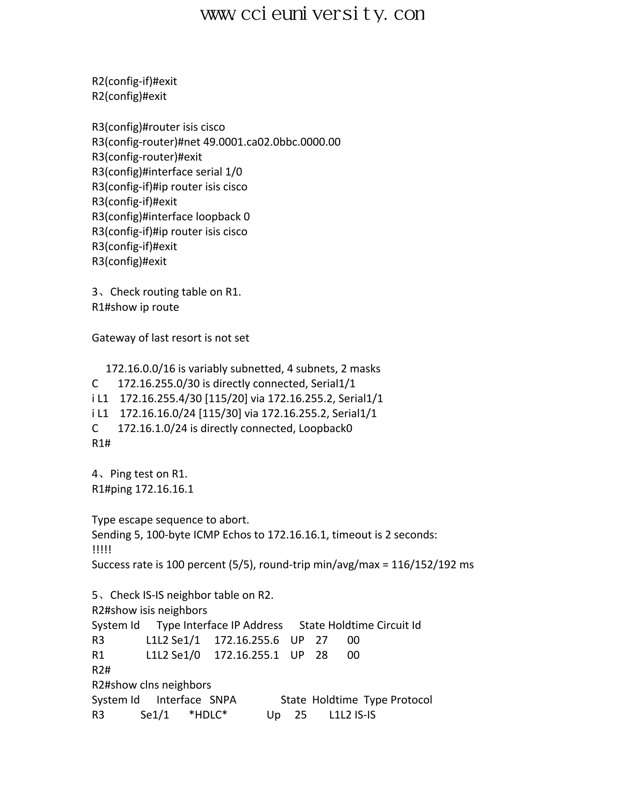 www.ccieuniversity.com


R2(config-if)#exit
R2(config)#exit

R3(config)#router isis cisco
R3(config-router)#net 49.0001.ca02.0bbc.0000.00
R3(config-router)#exit
R3(config)#interface serial 1/0
R3(config-if)#ip router isis cisco
R3(config-if)#exit
R3(config)#interface loopback 0
R3(config-if)#ip router isis cisco
R3(config-if)#exit
R3(config)#exit

3、Check routing table on R1.
R1#show ip route

Gateway of last resort is not set

   172.16.0.0/16 is variably subnetted, 4 subnets, 2 masks
C    172.16.255.0/30 is directly connected, Serial1/1
i L1 172.16.255.4/30 [115/20] via 172.16.255.2, Serial1/1
i L1 172.16.16.0/24 [115/30] via 172.16.255.2, Serial1/1
C    172.16.1.0/24 is directly connected, Loopback0
R1#

4、Ping test on R1.
R1#ping 172.16.16.1

Type escape sequence to abort.
Sending 5, 100-byte ICMP Echos to 172.16.16.1, timeout is 2 seconds:
!!!!!
Success rate is 100 percent (5/5), round-trip min/avg/max = 116/152/192 ms

5、Check IS-IS neighbor table on R2.
R2#show isis neighbors
System Id Type Interface IP Address State Holdtime Circuit Id
R3        L1L2 Se1/1 172.16.255.6 UP 27          00
R1        L1L2 Se1/0 172.16.255.1 UP 28          00
R2#
R2#show clns neighbors
System Id Interface SNPA            State Holdtime Type Protocol
R3       Se1/1     *HDLC*        Up 25       L1L2 IS-IS
 
