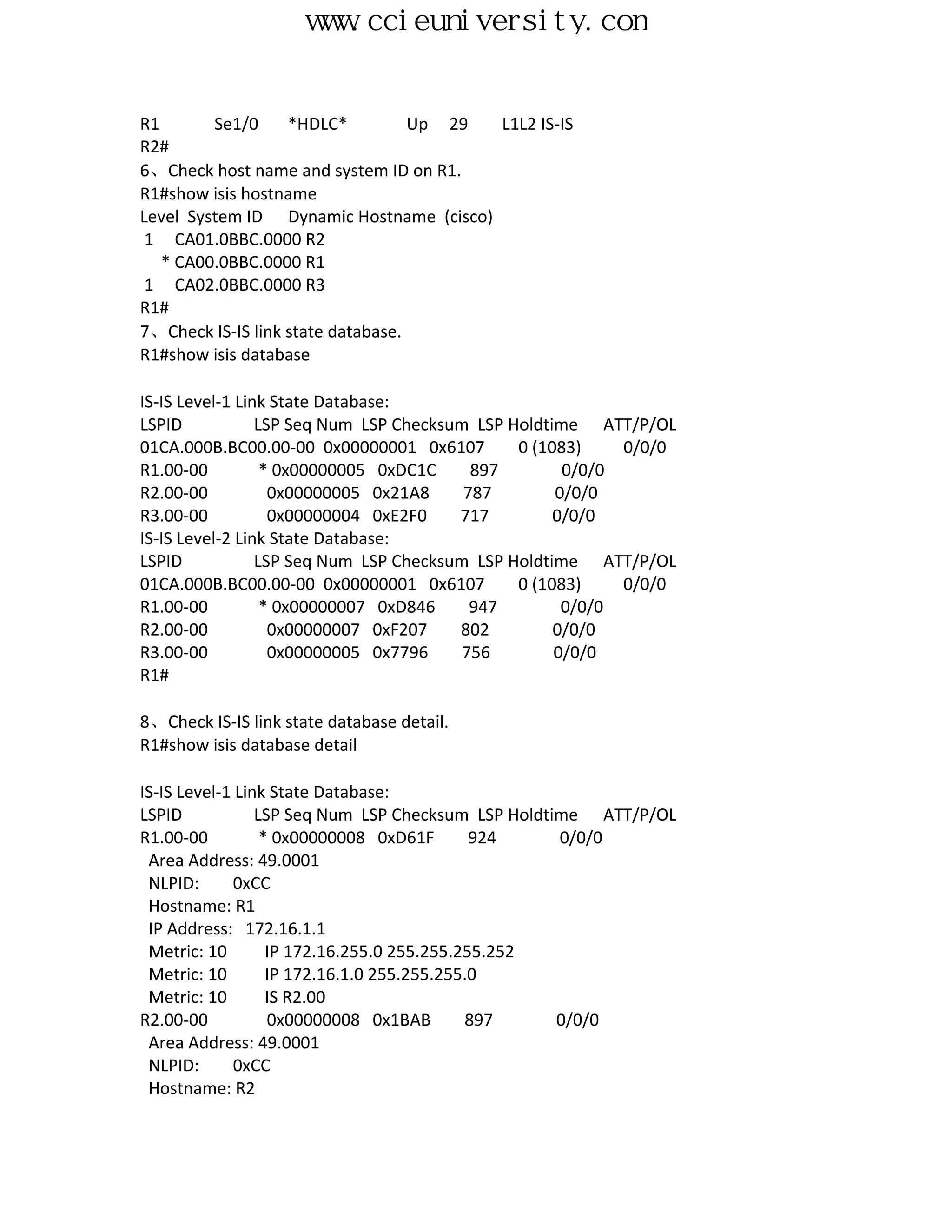 www.ccieuniversity.com


R1       Se1/0     *HDLC*          Up 29 L1L2 IS-IS
R2#
6、Check host name and system ID on R1.
R1#show isis hostname
Level System ID Dynamic Hostname (cisco)
 1 CA01.0BBC.0000 R2
   * CA00.0BBC.0000 R1
 1 CA02.0BBC.0000 R3
R1#
7、Check IS-IS link state database.
R1#show isis database

IS-IS Level-1 Link State Database:
LSPID            LSP Seq Num LSP Checksum LSP Holdtime ATT/P/OL
01CA.000B.BC00.00-00 0x00000001 0x6107         0 (1083)    0/0/0
R1.00-00          * 0x00000005 0xDC1C     897        0/0/0
R2.00-00           0x00000005 0x21A8     787        0/0/0
R3.00-00           0x00000004 0xE2F0    717         0/0/0
IS-IS Level-2 Link State Database:
LSPID            LSP Seq Num LSP Checksum LSP Holdtime ATT/P/OL
01CA.000B.BC00.00-00 0x00000001 0x6107         0 (1083)    0/0/0
R1.00-00          * 0x00000007 0xD846     947        0/0/0
R2.00-00           0x00000007 0xF207    802         0/0/0
R3.00-00           0x00000005 0x7796     756        0/0/0
R1#

8、Check IS-IS link state database detail.
R1#show isis database detail

IS-IS Level-1 Link State Database:
LSPID            LSP Seq Num LSP Checksum LSP Holdtime ATT/P/OL
R1.00-00          * 0x00000008 0xD61F        924    0/0/0
 Area Address: 49.0001
 NLPID:       0xCC
 Hostname: R1
 IP Address: 172.16.1.1
 Metric: 10        IP 172.16.255.0 255.255.255.252
 Metric: 10        IP 172.16.1.0 255.255.255.0
 Metric: 10        IS R2.00
R2.00-00           0x00000008 0x1BAB        897     0/0/0
 Area Address: 49.0001
 NLPID:       0xCC
 Hostname: R2
 