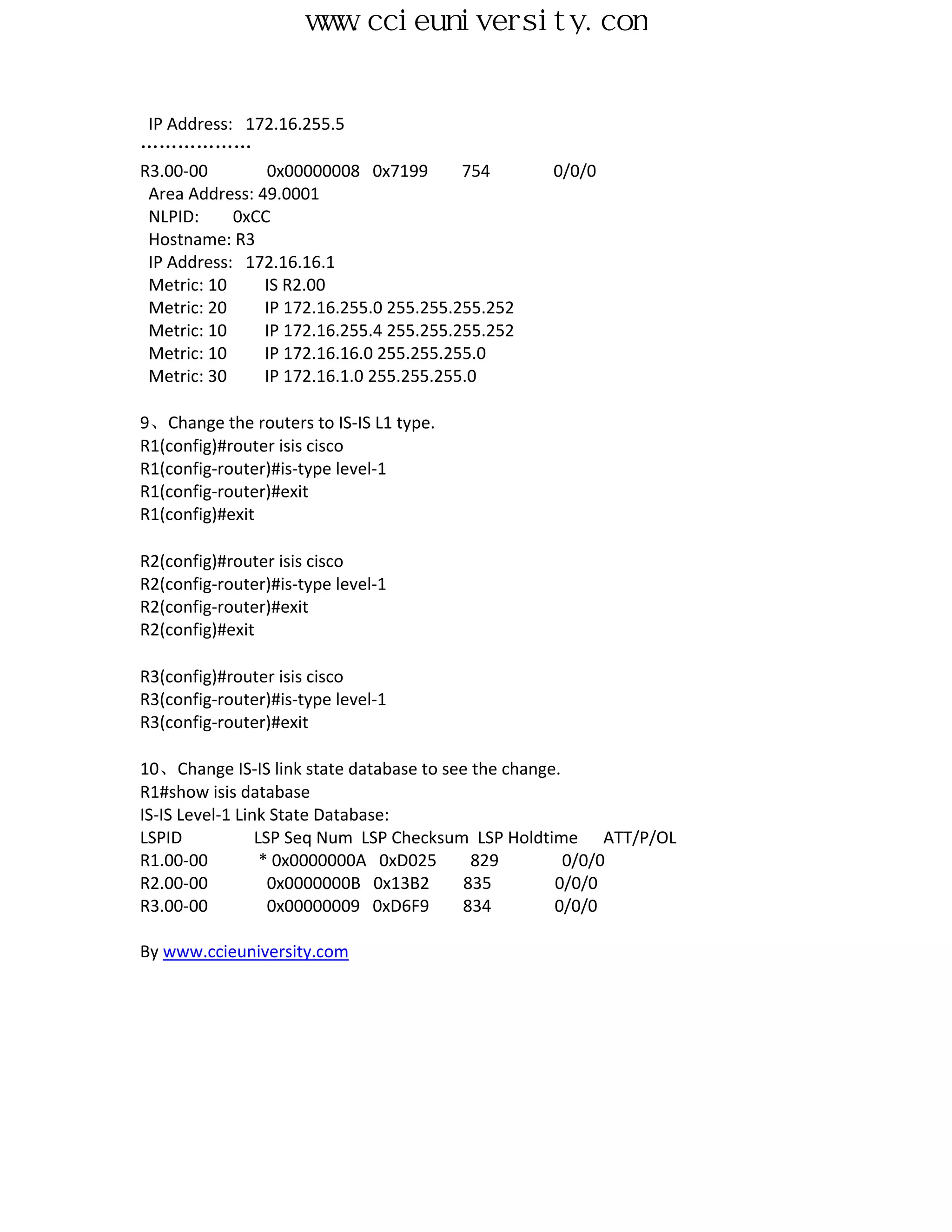 www.ccieuniversity.com


 IP Address: 172.16.255.5
………………
R3.00-00        0x00000008 0x7199        754      0/0/0
 Area Address: 49.0001
 NLPID:     0xCC
 Hostname: R3
 IP Address: 172.16.16.1
 Metric: 10     IS R2.00
 Metric: 20     IP 172.16.255.0 255.255.255.252
 Metric: 10     IP 172.16.255.4 255.255.255.252
 Metric: 10     IP 172.16.16.0 255.255.255.0
 Metric: 30     IP 172.16.1.0 255.255.255.0

9、Change the routers to IS-IS L1 type.
R1(config)#router isis cisco
R1(config-router)#is-type level-1
R1(config-router)#exit
R1(config)#exit

R2(config)#router isis cisco
R2(config-router)#is-type level-1
R2(config-router)#exit
R2(config)#exit

R3(config)#router isis cisco
R3(config-router)#is-type level-1
R3(config-router)#exit

10、Change IS-IS link state database to see the change.
R1#show isis database
IS-IS Level-1 Link State Database:
LSPID            LSP Seq Num LSP Checksum LSP Holdtime ATT/P/OL
R1.00-00          * 0x0000000A 0xD025      829         0/0/0
R2.00-00           0x0000000B 0x13B2      835        0/0/0
R3.00-00           0x00000009 0xD6F9     834         0/0/0

By www.ccieuniversity.com
 