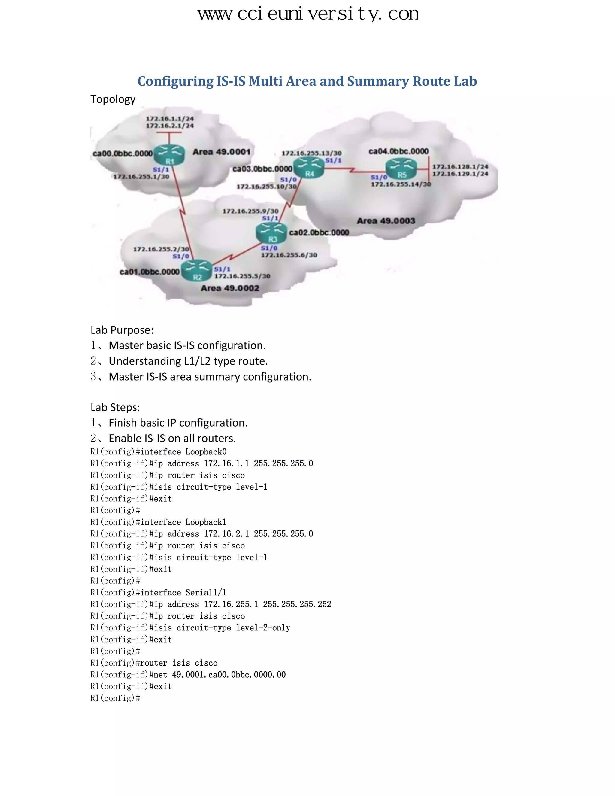 www.ccieuniversity.com


           Configuring IS-IS Multi Area and Summary Route Lab
Topology




Lab Purpose:
1、Master basic IS-IS configuration.
2、Understanding L1/L2 type route.
3、Master IS-IS area summary configuration.

Lab Steps:
1、Finish basic IP configuration.
2、Enable IS-IS on all routers.
R1(config)#interface Loopback0
R1(config-if)#ip address 172.16.1.1 255.255.255.0
R1(config-if)#ip router isis cisco
R1(config-if)#isis circuit-type level-1
R1(config-if)#exit
R1(config)#
R1(config)#interface Loopback1
R1(config-if)#ip address 172.16.2.1 255.255.255.0
R1(config-if)#ip router isis cisco
R1(config-if)#isis circuit-type level-1
R1(config-if)#exit
R1(config)#
R1(config)#interface Serial1/1
R1(config-if)#ip address 172.16.255.1 255.255.255.252
R1(config-if)#ip router isis cisco
R1(config-if)#isis circuit-type level-2-only
R1(config-if)#exit
R1(config)#
R1(config)#router isis cisco
R1(config-if)#net 49.0001.ca00.0bbc.0000.00
R1(config-if)#exit
R1(config)#
 
