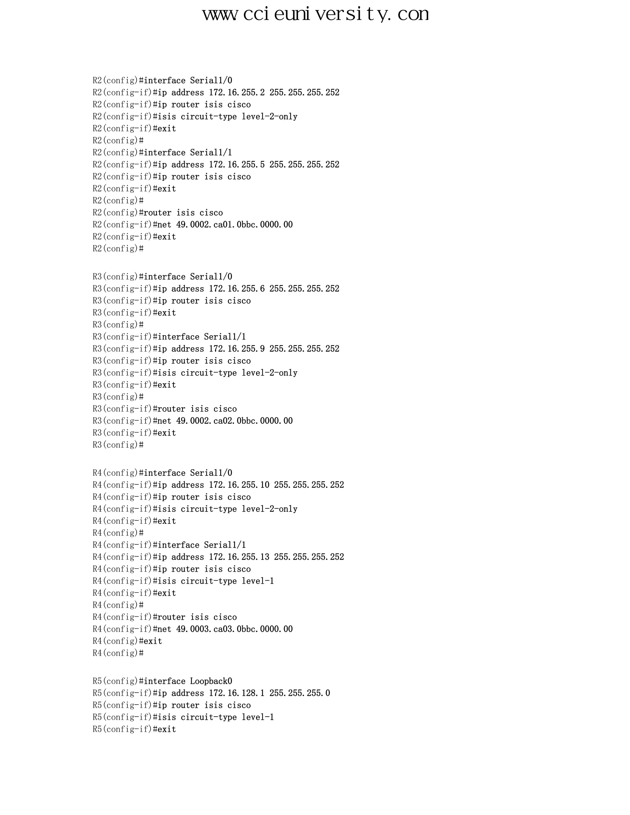 www.ccieuniversity.com


R2(config)#interface Serial1/0
R2(config-if)#ip address 172.16.255.2 255.255.255.252
R2(config-if)#ip router isis cisco
R2(config-if)#isis circuit-type level-2-only
R2(config-if)#exit
R2(config)#
R2(config)#interface Serial1/1
R2(config-if)#ip address 172.16.255.5 255.255.255.252
R2(config-if)#ip router isis cisco
R2(config-if)#exit
R2(config)#
R2(config)#router isis cisco
R2(config-if)#net 49.0002.ca01.0bbc.0000.00
R2(config-if)#exit
R2(config)#


R3(config)#interface Serial1/0
R3(config-if)#ip address 172.16.255.6 255.255.255.252
R3(config-if)#ip router isis cisco
R3(config-if)#exit
R3(config)#
R3(config-if)#interface Serial1/1
R3(config-if)#ip address 172.16.255.9 255.255.255.252
R3(config-if)#ip router isis cisco
R3(config-if)#isis circuit-type level-2-only
R3(config-if)#exit
R3(config)#
R3(config-if)#router isis cisco
R3(config-if)#net 49.0002.ca02.0bbc.0000.00
R3(config-if)#exit
R3(config)#


R4(config)#interface Serial1/0
R4(config-if)#ip address 172.16.255.10 255.255.255.252
R4(config-if)#ip router isis cisco
R4(config-if)#isis circuit-type level-2-only
R4(config-if)#exit
R4(config)#
R4(config-if)#interface Serial1/1
R4(config-if)#ip address 172.16.255.13 255.255.255.252
R4(config-if)#ip router isis cisco
R4(config-if)#isis circuit-type level-1
R4(config-if)#exit
R4(config)#
R4(config-if)#router isis cisco
R4(config-if)#net 49.0003.ca03.0bbc.0000.00
R4(config)#exit
R4(config)#


R5(config)#interface Loopback0
R5(config-if)#ip address 172.16.128.1 255.255.255.0
R5(config-if)#ip router isis cisco
R5(config-if)#isis circuit-type level-1
R5(config-if)#exit
 