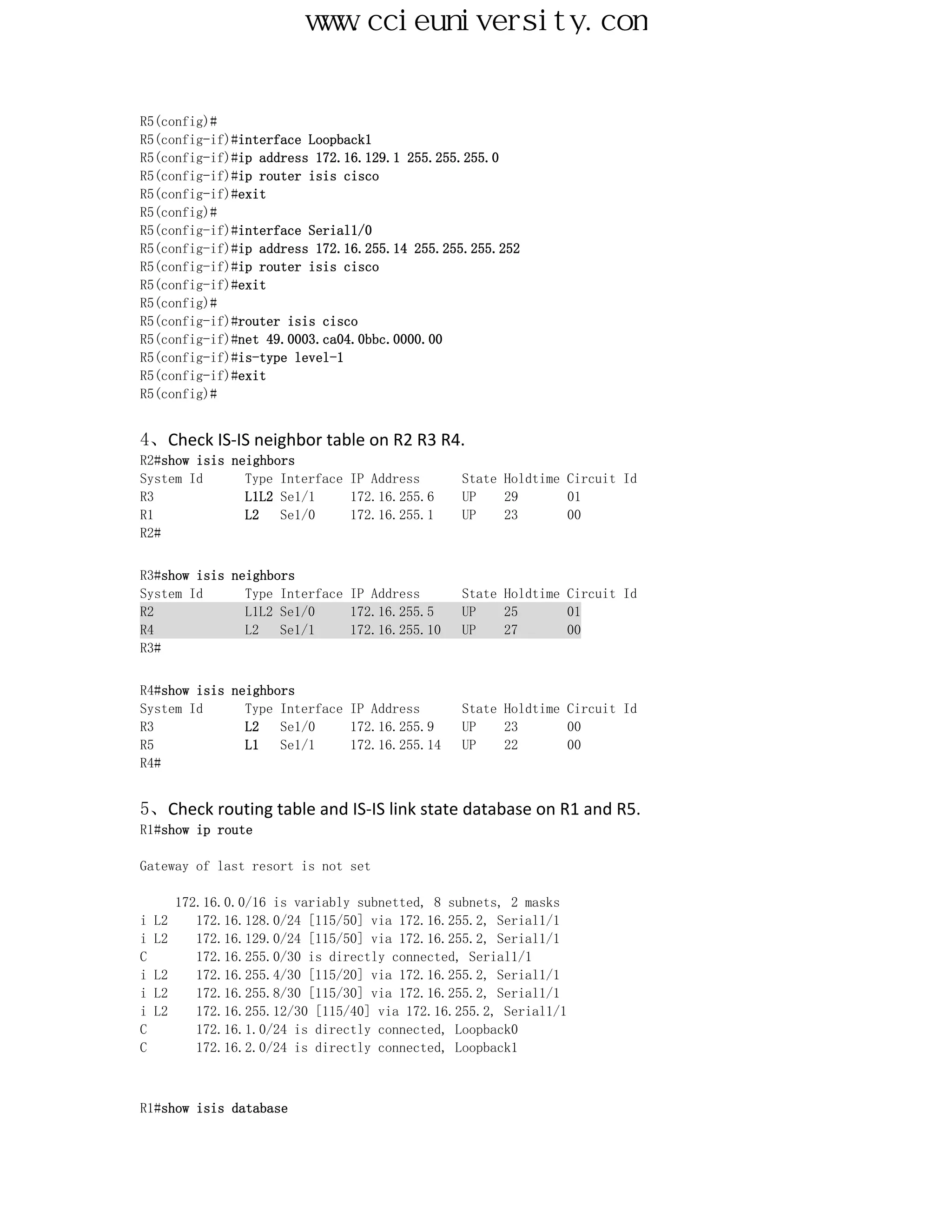 www.ccieuniversity.com


R5(config)#
R5(config-if)#interface Loopback1
R5(config-if)#ip address 172.16.129.1 255.255.255.0
R5(config-if)#ip router isis cisco
R5(config-if)#exit
R5(config)#
R5(config-if)#interface Serial1/0
R5(config-if)#ip address 172.16.255.14 255.255.255.252
R5(config-if)#ip router isis cisco
R5(config-if)#exit
R5(config)#
R5(config-if)#router isis cisco
R5(config-if)#net 49.0003.ca04.0bbc.0000.00
R5(config-if)#is-type level-1
R5(config-if)#exit
R5(config)#


4、Check IS-IS neighbor table on R2 R3 R4.
R2#show isis neighbors
System Id      Type Interface IP Address        State Holdtime Circuit Id
R3             L1L2 Se1/1     172.16.255.6      UP    29       01
R1             L2   Se1/0     172.16.255.1      UP    23       00
R2#


R3#show isis neighbors
System Id      Type Interface IP Address        State Holdtime Circuit Id
R2             L1L2 Se1/0     172.16.255.5      UP    25       01
R4             L2   Se1/1     172.16.255.10     UP    27       00
R3#


R4#show isis neighbors
System Id      Type Interface IP Address        State Holdtime Circuit Id
R3             L2   Se1/0     172.16.255.9      UP    23       00
R5             L1   Se1/1     172.16.255.14     UP    22       00
R4#


5、Check routing table and IS-IS link state database on R1 and R5.
R1#show ip route

Gateway of last resort is not set

       172.16.0.0/16 is variably subnetted, 8 subnets, 2 masks
i   L2    172.16.128.0/24 [115/50] via 172.16.255.2, Serial1/1
i   L2    172.16.129.0/24 [115/50] via 172.16.255.2, Serial1/1
C         172.16.255.0/30 is directly connected, Serial1/1
i   L2    172.16.255.4/30 [115/20] via 172.16.255.2, Serial1/1
i   L2    172.16.255.8/30 [115/30] via 172.16.255.2, Serial1/1
i   L2    172.16.255.12/30 [115/40] via 172.16.255.2, Serial1/1
C         172.16.1.0/24 is directly connected, Loopback0
C         172.16.2.0/24 is directly connected, Loopback1



R1#show isis database
 