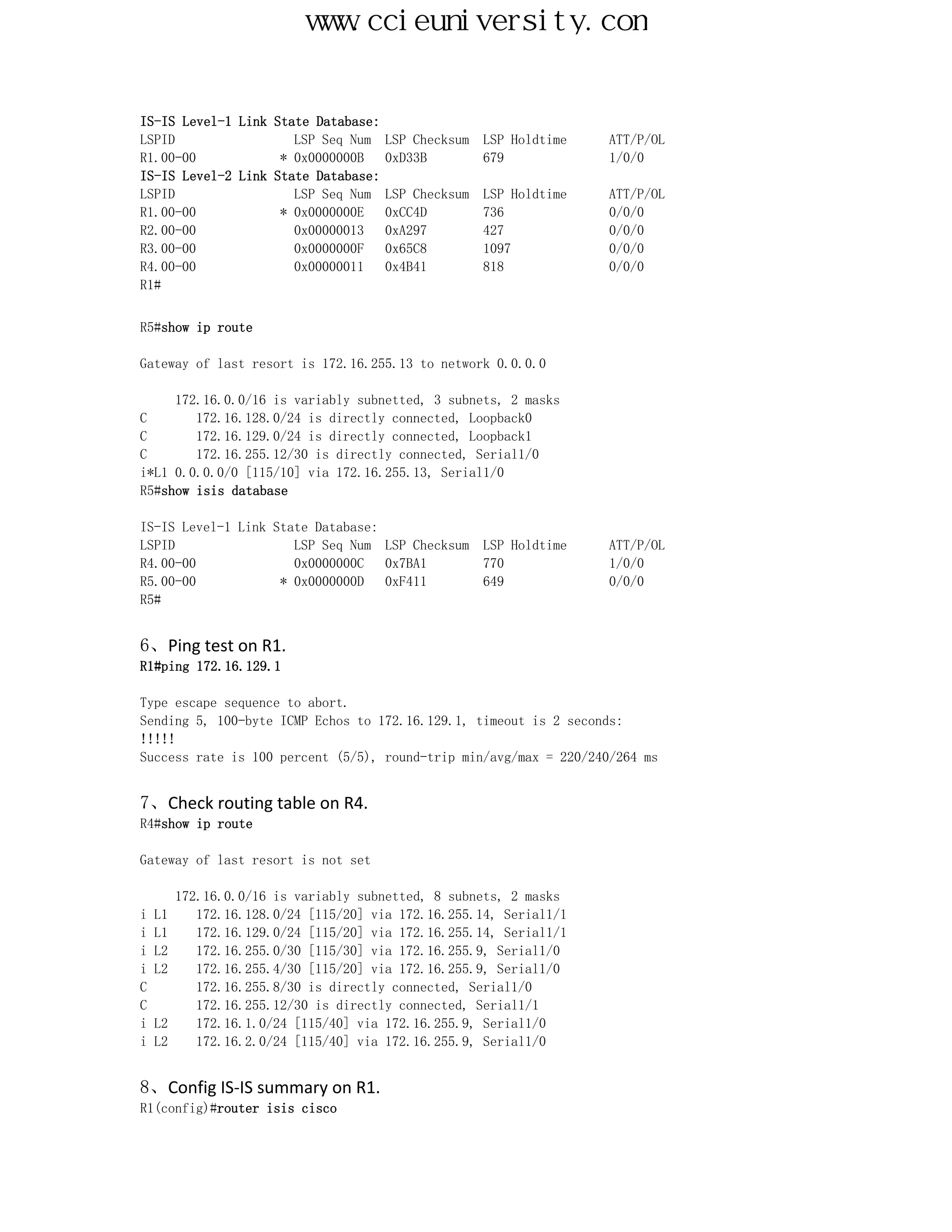 www.ccieuniversity.com


IS-IS Level-1 Link State Database:
LSPID                 LSP Seq Num    LSP Checksum   LSP Holdtime   ATT/P/OL
R1.00-00            * 0x0000000B     0xD33B         679            1/0/0
IS-IS Level-2 Link State Database:
LSPID                 LSP Seq Num    LSP Checksum   LSP Holdtime   ATT/P/OL
R1.00-00            * 0x0000000E     0xCC4D         736            0/0/0
R2.00-00              0x00000013     0xA297         427            0/0/0
R3.00-00              0x0000000F     0x65C8         1097           0/0/0
R4.00-00              0x00000011     0x4B41         818            0/0/0
R1#


R5#show ip route

Gateway of last resort is 172.16.255.13 to network 0.0.0.0

     172.16.0.0/16 is variably subnetted, 3 subnets, 2 masks
C       172.16.128.0/24 is directly connected, Loopback0
C       172.16.129.0/24 is directly connected, Loopback1
C       172.16.255.12/30 is directly connected, Serial1/0
i*L1 0.0.0.0/0 [115/10] via 172.16.255.13, Serial1/0
R5#show isis database

IS-IS Level-1 Link State Database:
LSPID                 LSP Seq Num LSP Checksum      LSP Holdtime   ATT/P/OL
R4.00-00              0x0000000C   0x7BA1           770            1/0/0
R5.00-00            * 0x0000000D   0xF411           649            0/0/0
R5#


6、Ping test on R1.
R1#ping 172.16.129.1

Type escape sequence to abort.
Sending 5, 100-byte ICMP Echos to 172.16.129.1, timeout is 2 seconds:
!!!!!
Success rate is 100 percent (5/5), round-trip min/avg/max = 220/240/264 ms


7、Check routing table on R4.
R4#show ip route

Gateway of last resort is not set

       172.16.0.0/16 is variably subnetted, 8 subnets, 2 masks
i   L1    172.16.128.0/24 [115/20] via 172.16.255.14, Serial1/1
i   L1    172.16.129.0/24 [115/20] via 172.16.255.14, Serial1/1
i   L2    172.16.255.0/30 [115/30] via 172.16.255.9, Serial1/0
i   L2    172.16.255.4/30 [115/20] via 172.16.255.9, Serial1/0
C         172.16.255.8/30 is directly connected, Serial1/0
C         172.16.255.12/30 is directly connected, Serial1/1
i   L2    172.16.1.0/24 [115/40] via 172.16.255.9, Serial1/0
i   L2    172.16.2.0/24 [115/40] via 172.16.255.9, Serial1/0


8、Config IS-IS summary on R1.
R1(config)#router isis cisco
 
