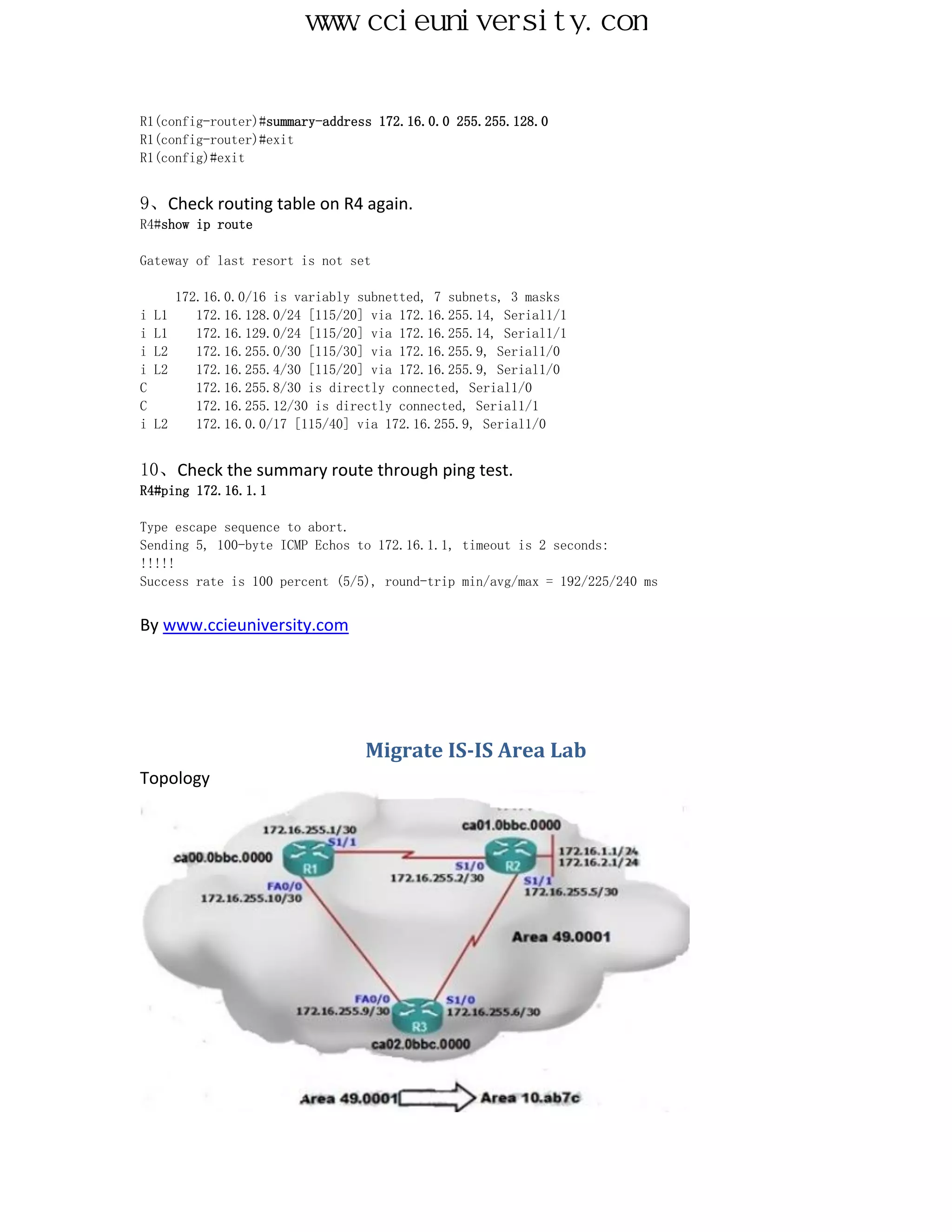 www.ccieuniversity.com


R1(config-router)#summary-address 172.16.0.0 255.255.128.0
R1(config-router)#exit
R1(config)#exit


9、Check routing table on R4 again.
R4#show ip route

Gateway of last resort is not set

       172.16.0.0/16 is variably subnetted, 7 subnets, 3 masks
i   L1    172.16.128.0/24 [115/20] via 172.16.255.14, Serial1/1
i   L1    172.16.129.0/24 [115/20] via 172.16.255.14, Serial1/1
i   L2    172.16.255.0/30 [115/30] via 172.16.255.9, Serial1/0
i   L2    172.16.255.4/30 [115/20] via 172.16.255.9, Serial1/0
C         172.16.255.8/30 is directly connected, Serial1/0
C         172.16.255.12/30 is directly connected, Serial1/1
i   L2    172.16.0.0/17 [115/40] via 172.16.255.9, Serial1/0


10、Check the summary route through ping test.
R4#ping 172.16.1.1

Type escape sequence to abort.
Sending 5, 100-byte ICMP Echos to 172.16.1.1, timeout is 2 seconds:
!!!!!
Success rate is 100 percent (5/5), round-trip min/avg/max = 192/225/240 ms


By www.ccieuniversity.com




                                  Migrate IS-IS Area Lab
Topology
 