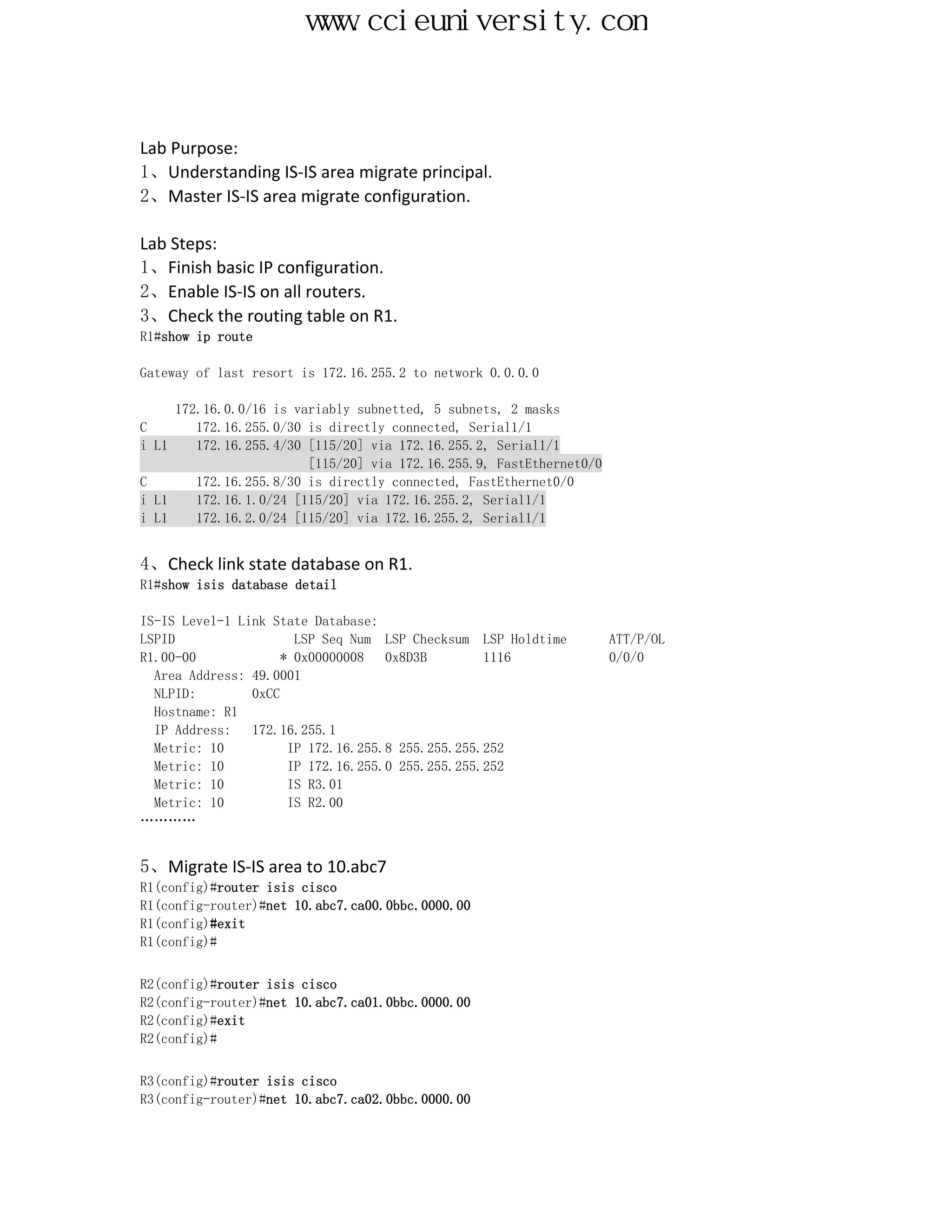 www.ccieuniversity.com


Lab Purpose:
1、Understanding IS-IS area migrate principal.
2、Master IS-IS area migrate configuration.

Lab Steps:
1、Finish basic IP configuration.
2、Enable IS-IS on all routers.
3、Check the routing table on R1.
R1#show ip route

Gateway of last resort is 172.16.255.2 to network 0.0.0.0

     172.16.0.0/16 is variably subnetted, 5 subnets, 2 masks
C       172.16.255.0/30 is directly connected, Serial1/1
i L1    172.16.255.4/30 [115/20] via 172.16.255.2, Serial1/1
                        [115/20] via 172.16.255.9, FastEthernet0/0
C       172.16.255.8/30 is directly connected, FastEthernet0/0
i L1    172.16.1.0/24 [115/20] via 172.16.255.2, Serial1/1
i L1    172.16.2.0/24 [115/20] via 172.16.255.2, Serial1/1


4、Check link state database on R1.
R1#show isis database detail

IS-IS Level-1 Link State Database:
LSPID                 LSP Seq Num LSP Checksum LSP Holdtime          ATT/P/OL
R1.00-00            * 0x00000008   0x8D3B        1116                0/0/0
  Area Address: 49.0001
  NLPID:        0xCC
  Hostname: R1
  IP Address:   172.16.255.1
  Metric: 10         IP 172.16.255.8 255.255.255.252
  Metric: 10         IP 172.16.255.0 255.255.255.252
  Metric: 10         IS R3.01
  Metric: 10         IS R2.00
…………


5、Migrate IS-IS area to 10.abc7
R1(config)#router isis cisco
R1(config-router)#net 10.abc7.ca00.0bbc.0000.00
R1(config)#exit
R1(config)#


R2(config)#router isis cisco
R2(config-router)#net 10.abc7.ca01.0bbc.0000.00
R2(config)#exit
R2(config)#


R3(config)#router isis cisco
R3(config-router)#net 10.abc7.ca02.0bbc.0000.00
 