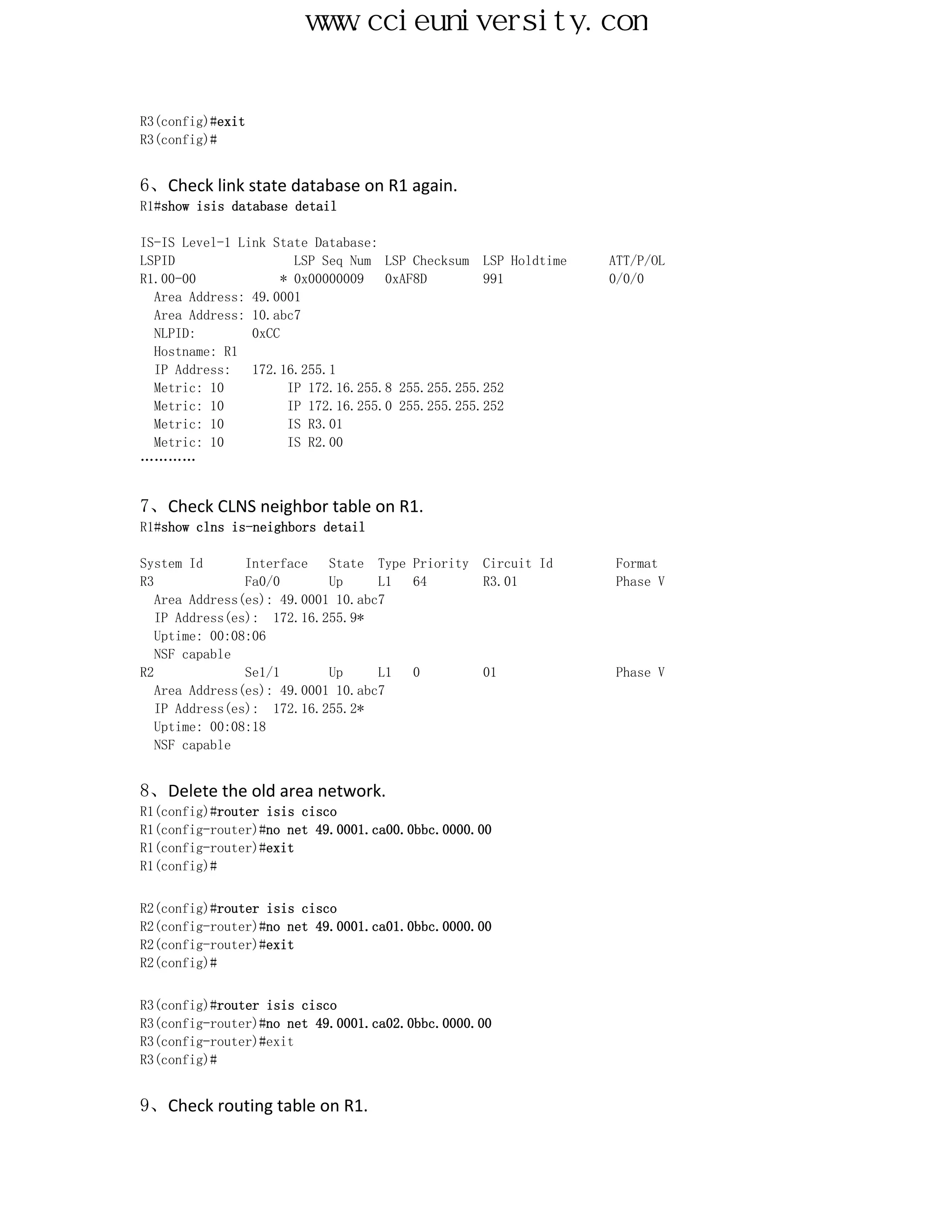 www.ccieuniversity.com


R3(config)#exit
R3(config)#


6、Check link state database on R1 again.
R1#show isis database detail

IS-IS Level-1 Link State Database:
LSPID                  LSP Seq Num LSP Checksum LSP Holdtime   ATT/P/OL
R1.00-00             * 0x00000009   0xAF8D        991          0/0/0
  Area Address: 49.0001
  Area Address: 10.abc7
  NLPID:        0xCC
  Hostname: R1
  IP Address:   172.16.255.1
  Metric: 10          IP 172.16.255.8 255.255.255.252
  Metric: 10          IP 172.16.255.0 255.255.255.252
  Metric: 10          IS R3.01
  Metric: 10          IS R2.00
…………


7、Check CLNS neighbor table on R1.
R1#show clns is-neighbors detail

System Id       Interface   State Type Priority   Circuit Id   Format
R3              Fa0/0       Up     L1  64         R3.01        Phase V
   Area Address(es): 49.0001 10.abc7
   IP Address(es): 172.16.255.9*
   Uptime: 00:08:06
   NSF capable
R2              Se1/1       Up     L1  0          01           Phase V
   Area Address(es): 49.0001 10.abc7
   IP Address(es): 172.16.255.2*
   Uptime: 00:08:18
   NSF capable


8、Delete the old area network.
R1(config)#router isis cisco
R1(config-router)#no net 49.0001.ca00.0bbc.0000.00
R1(config-router)#exit
R1(config)#


R2(config)#router isis cisco
R2(config-router)#no net 49.0001.ca01.0bbc.0000.00
R2(config-router)#exit
R2(config)#


R3(config)#router isis cisco
R3(config-router)#no net 49.0001.ca02.0bbc.0000.00
R3(config-router)#exit
R3(config)#


9、Check routing table on R1.
 