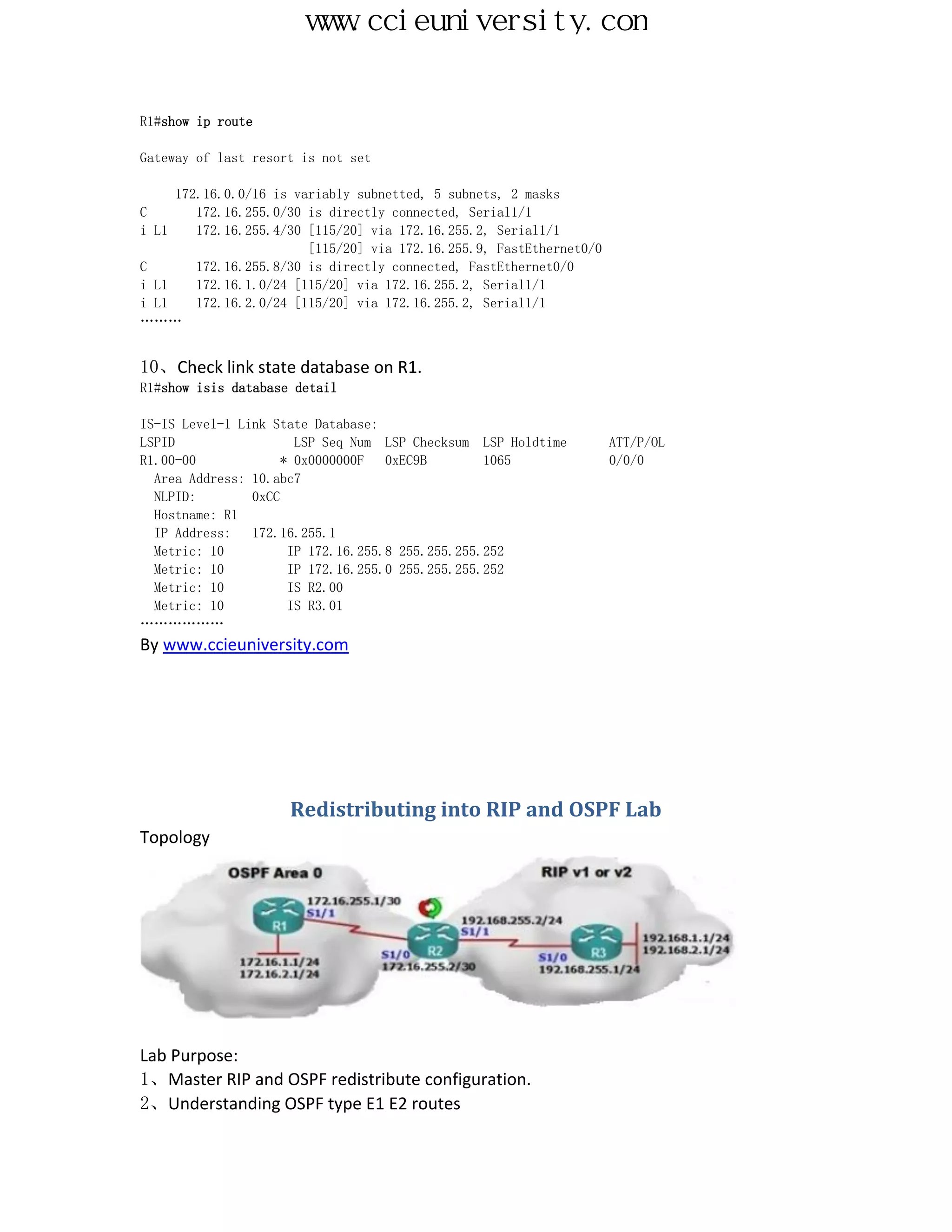 www.ccieuniversity.com


R1#show ip route

Gateway of last resort is not set

     172.16.0.0/16 is variably subnetted, 5 subnets, 2 masks
C       172.16.255.0/30 is directly connected, Serial1/1
i L1    172.16.255.4/30 [115/20] via 172.16.255.2, Serial1/1
                        [115/20] via 172.16.255.9, FastEthernet0/0
C       172.16.255.8/30 is directly connected, FastEthernet0/0
i L1    172.16.1.0/24 [115/20] via 172.16.255.2, Serial1/1
i L1    172.16.2.0/24 [115/20] via 172.16.255.2, Serial1/1
………


10、Check link state database on R1.
R1#show isis database detail

IS-IS Level-1 Link State Database:
LSPID                  LSP Seq Num LSP Checksum LSP Holdtime         ATT/P/OL
R1.00-00             * 0x0000000F   0xEC9B        1065               0/0/0
  Area Address: 10.abc7
  NLPID:        0xCC
  Hostname: R1
  IP Address:   172.16.255.1
  Metric: 10          IP 172.16.255.8 255.255.255.252
  Metric: 10          IP 172.16.255.0 255.255.255.252
  Metric: 10          IS R2.00
  Metric: 10          IS R3.01
………………
By www.ccieuniversity.com




                     Redistributing into RIP and OSPF Lab
Topology




Lab Purpose:
1、Master RIP and OSPF redistribute configuration.
2、Understanding OSPF type E1 E2 routes
 