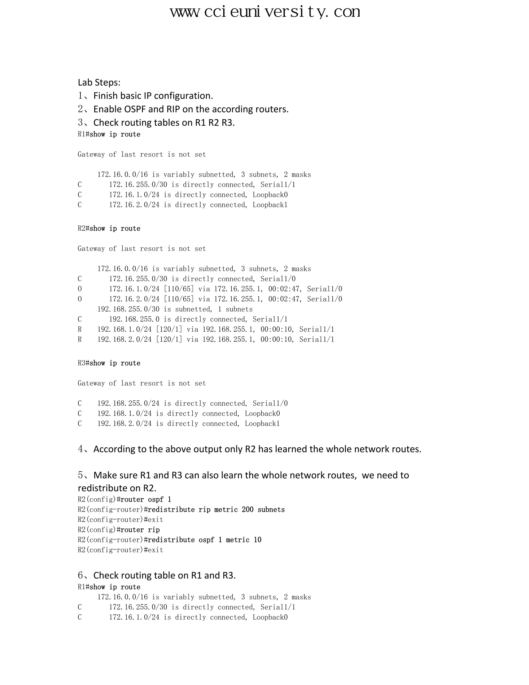 www.ccieuniversity.com


Lab Steps:
1、Finish basic IP configuration.
2、Enable OSPF and RIP on the according routers.
3、Check routing tables on R1 R2 R3.
R1#show ip route

Gateway of last resort is not set

     172.16.0.0/16 is variably subnetted, 3 subnets, 2 masks
C       172.16.255.0/30 is directly connected, Serial1/1
C       172.16.1.0/24 is directly connected, Loopback0
C       172.16.2.0/24 is directly connected, Loopback1


R2#show ip route

Gateway of last resort is not set

     172.16.0.0/16 is variably subnetted, 3 subnets, 2 masks
C       172.16.255.0/30 is directly connected, Serial1/0
O       172.16.1.0/24 [110/65] via 172.16.255.1, 00:02:47, Serial1/0
O       172.16.2.0/24 [110/65] via 172.16.255.1, 00:02:47, Serial1/0
     192.168.255.0/30 is subnetted, 1 subnets
C       192.168.255.0 is directly connected, Serial1/1
R    192.168.1.0/24 [120/1] via 192.168.255.1, 00:00:10, Serial1/1
R    192.168.2.0/24 [120/1] via 192.168.255.1, 00:00:10, Serial1/1


R3#show ip route

Gateway of last resort is not set

C   192.168.255.0/24 is directly connected, Serial1/0
C   192.168.1.0/24 is directly connected, Loopback0
C   192.168.2.0/24 is directly connected, Loopback1


4、According to the above output only R2 has learned the whole network routes.

5、Make sure R1 and R3 can also learn the whole network routes, we need to
redistribute on R2.
R2(config)#router ospf 1
R2(config-router)#redistribute rip metric 200 subnets
R2(config-router)#exit
R2(config)#router rip
R2(config-router)#redistribute ospf 1 metric 10
R2(config-router)#exit


6、Check routing table on R1 and R3.
R1#show ip route
     172.16.0.0/16 is variably subnetted, 3 subnets, 2 masks
C       172.16.255.0/30 is directly connected, Serial1/1
C       172.16.1.0/24 is directly connected, Loopback0
 