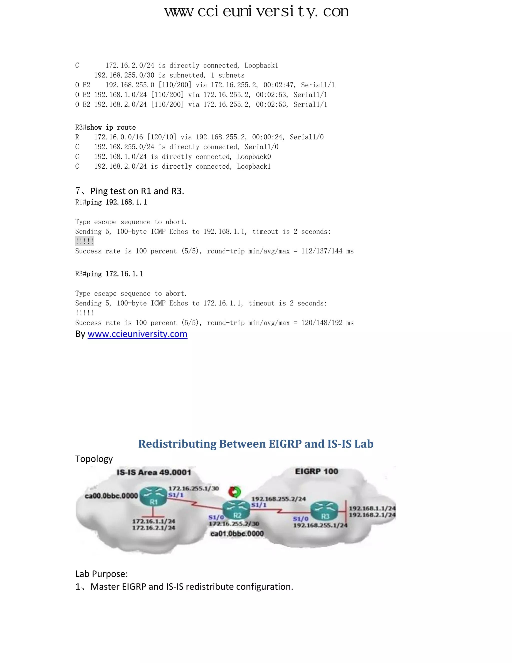 www.ccieuniversity.com


C       172.16.2.0/24 is directly connected, Loopback1
     192.168.255.0/30 is subnetted, 1 subnets
O E2    192.168.255.0 [110/200] via 172.16.255.2, 00:02:47, Serial1/1
O E2 192.168.1.0/24 [110/200] via 172.16.255.2, 00:02:53, Serial1/1
O E2 192.168.2.0/24 [110/200] via 172.16.255.2, 00:02:53, Serial1/1


R3#show ip route
R    172.16.0.0/16 [120/10] via 192.168.255.2, 00:00:24, Serial1/0
C    192.168.255.0/24 is directly connected, Serial1/0
C    192.168.1.0/24 is directly connected, Loopback0
C    192.168.2.0/24 is directly connected, Loopback1


7、Ping test on R1 and R3.
R1#ping 192.168.1.1

Type escape sequence to abort.
Sending 5, 100-byte ICMP Echos to 192.168.1.1, timeout is 2 seconds:
!!!!!
Success rate is 100 percent (5/5), round-trip min/avg/max = 112/137/144 ms


R3#ping 172.16.1.1

Type escape sequence to abort.
Sending 5, 100-byte ICMP Echos to 172.16.1.1, timeout is 2 seconds:
!!!!!
Success rate is 100 percent (5/5), round-trip min/avg/max = 120/148/192 ms
By www.ccieuniversity.com




                Redistributing Between EIGRP and IS-IS Lab
Topology




Lab Purpose:
1、Master EIGRP and IS-IS redistribute configuration.
 