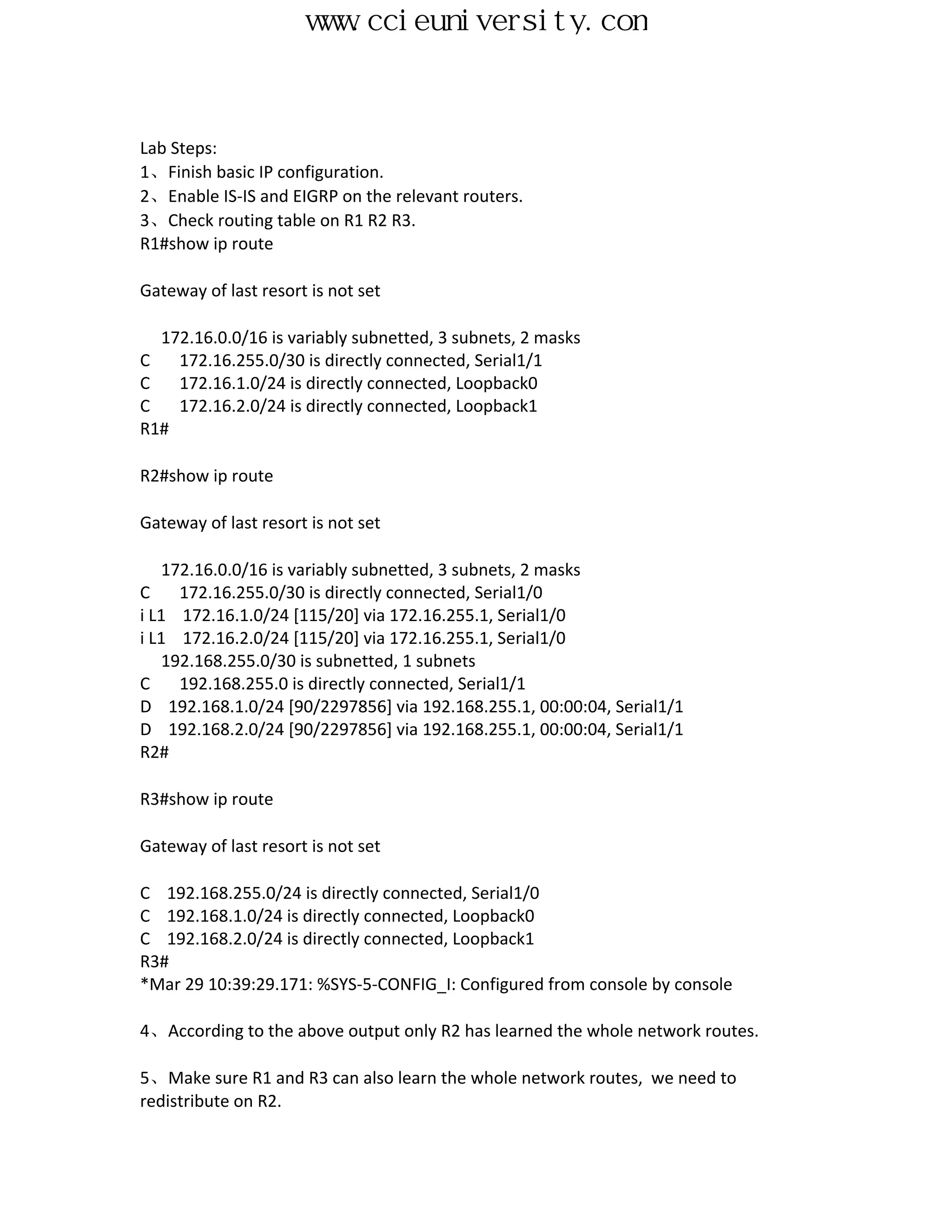 www.ccieuniversity.com


Lab Steps:
1、Finish basic IP configuration.
2、Enable IS-IS and EIGRP on the relevant routers.
3、Check routing table on R1 R2 R3.
R1#show ip route

Gateway of last resort is not set

  172.16.0.0/16 is variably subnetted, 3 subnets, 2 masks
C   172.16.255.0/30 is directly connected, Serial1/1
C   172.16.1.0/24 is directly connected, Loopback0
C   172.16.2.0/24 is directly connected, Loopback1
R1#

R2#show ip route

Gateway of last resort is not set

   172.16.0.0/16 is variably subnetted, 3 subnets, 2 masks
C    172.16.255.0/30 is directly connected, Serial1/0
i L1 172.16.1.0/24 [115/20] via 172.16.255.1, Serial1/0
i L1 172.16.2.0/24 [115/20] via 172.16.255.1, Serial1/0
   192.168.255.0/30 is subnetted, 1 subnets
C    192.168.255.0 is directly connected, Serial1/1
D 192.168.1.0/24 [90/2297856] via 192.168.255.1, 00:00:04, Serial1/1
D 192.168.2.0/24 [90/2297856] via 192.168.255.1, 00:00:04, Serial1/1
R2#

R3#show ip route

Gateway of last resort is not set

C 192.168.255.0/24 is directly connected, Serial1/0
C 192.168.1.0/24 is directly connected, Loopback0
C 192.168.2.0/24 is directly connected, Loopback1
R3#
*Mar 29 10:39:29.171: %SYS-5-CONFIG_I: Configured from console by console

4、According to the above output only R2 has learned the whole network routes.

5、Make sure R1 and R3 can also learn the whole network routes, we need to
redistribute on R2.
 