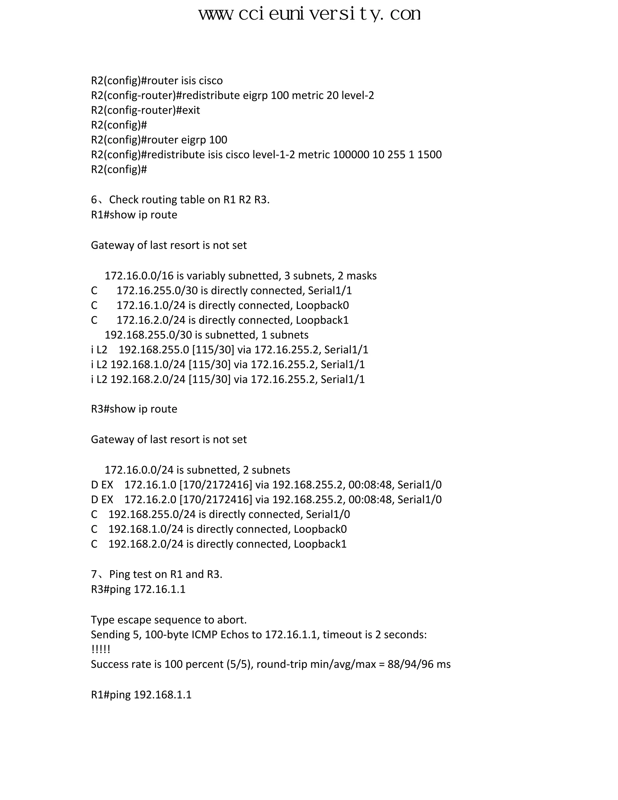 www.ccieuniversity.com


R2(config)#router isis cisco
R2(config-router)#redistribute eigrp 100 metric 20 level-2
R2(config-router)#exit
R2(config)#
R2(config)#router eigrp 100
R2(config)#redistribute isis cisco level-1-2 metric 100000 10 255 1 1500
R2(config)#

6、Check routing table on R1 R2 R3.
R1#show ip route

Gateway of last resort is not set

   172.16.0.0/16 is variably subnetted, 3 subnets, 2 masks
C     172.16.255.0/30 is directly connected, Serial1/1
C     172.16.1.0/24 is directly connected, Loopback0
C     172.16.2.0/24 is directly connected, Loopback1
   192.168.255.0/30 is subnetted, 1 subnets
i L2 192.168.255.0 [115/30] via 172.16.255.2, Serial1/1
i L2 192.168.1.0/24 [115/30] via 172.16.255.2, Serial1/1
i L2 192.168.2.0/24 [115/30] via 172.16.255.2, Serial1/1

R3#show ip route

Gateway of last resort is not set

   172.16.0.0/24 is subnetted, 2 subnets
D EX 172.16.1.0 [170/2172416] via 192.168.255.2, 00:08:48, Serial1/0
D EX 172.16.2.0 [170/2172416] via 192.168.255.2, 00:08:48, Serial1/0
C 192.168.255.0/24 is directly connected, Serial1/0
C 192.168.1.0/24 is directly connected, Loopback0
C 192.168.2.0/24 is directly connected, Loopback1

7、Ping test on R1 and R3.
R3#ping 172.16.1.1

Type escape sequence to abort.
Sending 5, 100-byte ICMP Echos to 172.16.1.1, timeout is 2 seconds:
!!!!!
Success rate is 100 percent (5/5), round-trip min/avg/max = 88/94/96 ms

R1#ping 192.168.1.1
 