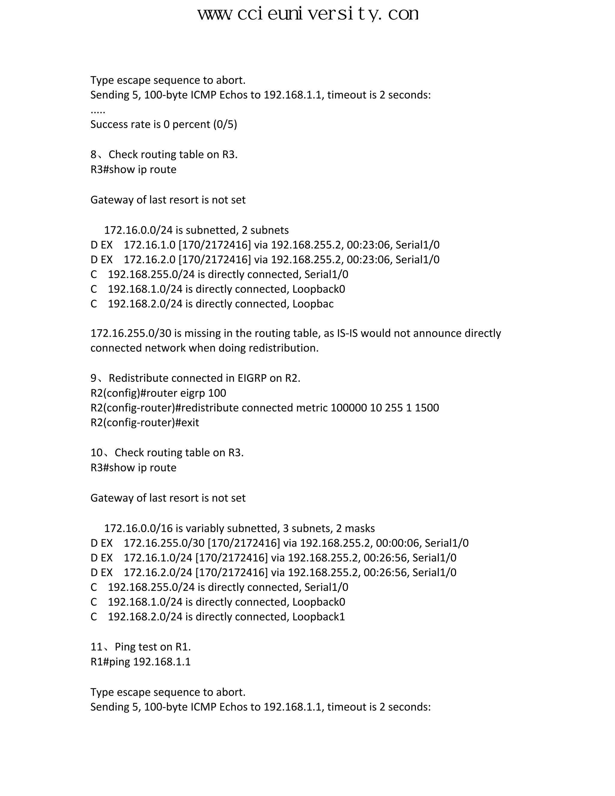 www.ccieuniversity.com


Type escape sequence to abort.
Sending 5, 100-byte ICMP Echos to 192.168.1.1, timeout is 2 seconds:
.....
Success rate is 0 percent (0/5)

8、Check routing table on R3.
R3#show ip route

Gateway of last resort is not set

   172.16.0.0/24 is subnetted, 2 subnets
D EX 172.16.1.0 [170/2172416] via 192.168.255.2, 00:23:06, Serial1/0
D EX 172.16.2.0 [170/2172416] via 192.168.255.2, 00:23:06, Serial1/0
C 192.168.255.0/24 is directly connected, Serial1/0
C 192.168.1.0/24 is directly connected, Loopback0
C 192.168.2.0/24 is directly connected, Loopbac

172.16.255.0/30 is missing in the routing table, as IS-IS would not announce directly
connected network when doing redistribution.

9、Redistribute connected in EIGRP on R2.
R2(config)#router eigrp 100
R2(config-router)#redistribute connected metric 100000 10 255 1 1500
R2(config-router)#exit

10、Check routing table on R3.
R3#show ip route

Gateway of last resort is not set

   172.16.0.0/16 is variably subnetted, 3 subnets, 2 masks
D EX 172.16.255.0/30 [170/2172416] via 192.168.255.2, 00:00:06, Serial1/0
D EX 172.16.1.0/24 [170/2172416] via 192.168.255.2, 00:26:56, Serial1/0
D EX 172.16.2.0/24 [170/2172416] via 192.168.255.2, 00:26:56, Serial1/0
C 192.168.255.0/24 is directly connected, Serial1/0
C 192.168.1.0/24 is directly connected, Loopback0
C 192.168.2.0/24 is directly connected, Loopback1

11、Ping test on R1.
R1#ping 192.168.1.1

Type escape sequence to abort.
Sending 5, 100-byte ICMP Echos to 192.168.1.1, timeout is 2 seconds:
 
