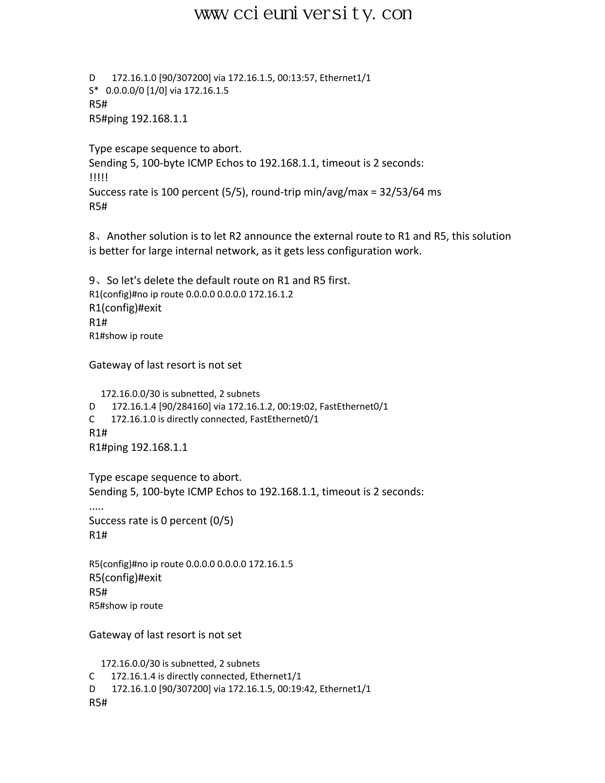 www.ccieuniversity.com


D   172.16.1.0 [90/307200] via 172.16.1.5, 00:13:57, Ethernet1/1
S* 0.0.0.0/0 [1/0] via 172.16.1.5
R5#
R5#ping 192.168.1.1

Type escape sequence to abort.
Sending 5, 100-byte ICMP Echos to 192.168.1.1, timeout is 2 seconds:
!!!!!
Success rate is 100 percent (5/5), round-trip min/avg/max = 32/53/64 ms
R5#

8、Another solution is to let R2 announce the external route to R1 and R5, this solution
is better for large internal network, as it gets less configuration work.

9、So let's delete the default route on R1 and R5 first.
R1(config)#no ip route 0.0.0.0 0.0.0.0 172.16.1.2
R1(config)#exit
R1#
R1#show ip route

Gateway of last resort is not set

    172.16.0.0/30 is subnetted, 2 subnets
D     172.16.1.4 [90/284160] via 172.16.1.2, 00:19:02, FastEthernet0/1
C     172.16.1.0 is directly connected, FastEthernet0/1
R1#
R1#ping 192.168.1.1

Type escape sequence to abort.
Sending 5, 100-byte ICMP Echos to 192.168.1.1, timeout is 2 seconds:
.....
Success rate is 0 percent (0/5)
R1#

R5(config)#no ip route 0.0.0.0 0.0.0.0 172.16.1.5
R5(config)#exit
R5#
R5#show ip route

Gateway of last resort is not set

    172.16.0.0/30 is subnetted, 2 subnets
C     172.16.1.4 is directly connected, Ethernet1/1
D     172.16.1.0 [90/307200] via 172.16.1.5, 00:19:42, Ethernet1/1
R5#
 