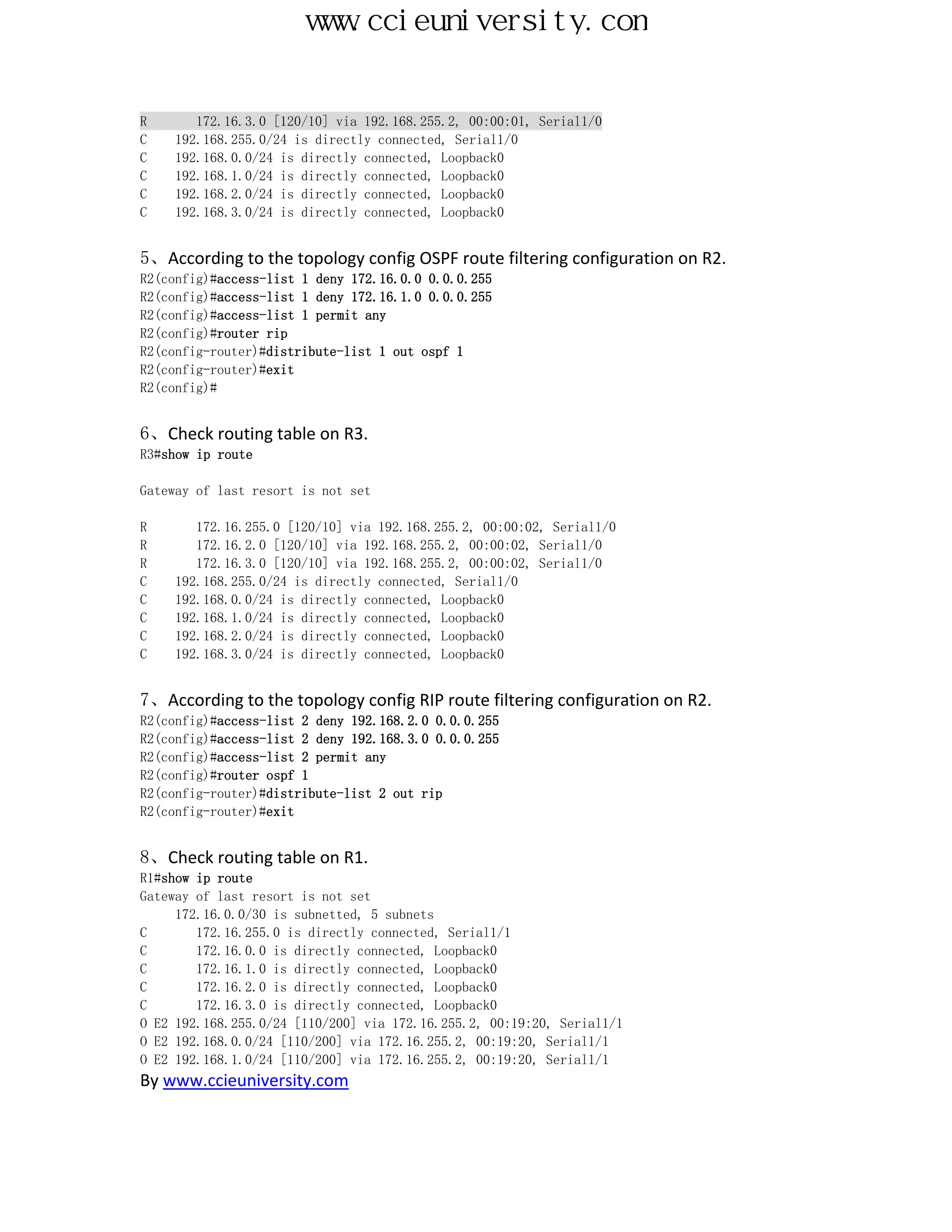 www.ccieuniversity.com


R       172.16.3.0 [120/10] via 192.168.255.2, 00:00:01, Serial1/0
C    192.168.255.0/24 is directly connected, Serial1/0
C    192.168.0.0/24 is directly connected, Loopback0
C    192.168.1.0/24 is directly connected, Loopback0
C    192.168.2.0/24 is directly connected, Loopback0
C    192.168.3.0/24 is directly connected, Loopback0


5、According to the topology config OSPF route filtering configuration on R2.
R2(config)#access-list 1 deny 172.16.0.0 0.0.0.255
R2(config)#access-list 1 deny 172.16.1.0 0.0.0.255
R2(config)#access-list 1 permit any
R2(config)#router rip
R2(config-router)#distribute-list 1 out ospf 1
R2(config-router)#exit
R2(config)#


6、Check routing table on R3.
R3#show ip route

Gateway of last resort is not set

R       172.16.255.0 [120/10] via 192.168.255.2, 00:00:02, Serial1/0
R       172.16.2.0 [120/10] via 192.168.255.2, 00:00:02, Serial1/0
R       172.16.3.0 [120/10] via 192.168.255.2, 00:00:02, Serial1/0
C    192.168.255.0/24 is directly connected, Serial1/0
C    192.168.0.0/24 is directly connected, Loopback0
C    192.168.1.0/24 is directly connected, Loopback0
C    192.168.2.0/24 is directly connected, Loopback0
C    192.168.3.0/24 is directly connected, Loopback0


7、According to the topology config RIP route filtering configuration on R2.
R2(config)#access-list 2 deny 192.168.2.0 0.0.0.255
R2(config)#access-list 2 deny 192.168.3.0 0.0.0.255
R2(config)#access-list 2 permit any
R2(config)#router ospf 1
R2(config-router)#distribute-list 2 out rip
R2(config-router)#exit


8、Check routing table on R1.
R1#show ip route
Gateway of last resort is not set
     172.16.0.0/30 is subnetted, 5 subnets
C       172.16.255.0 is directly connected, Serial1/1
C       172.16.0.0 is directly connected, Loopback0
C       172.16.1.0 is directly connected, Loopback0
C       172.16.2.0 is directly connected, Loopback0
C       172.16.3.0 is directly connected, Loopback0
O E2 192.168.255.0/24 [110/200] via 172.16.255.2, 00:19:20, Serial1/1
O E2 192.168.0.0/24 [110/200] via 172.16.255.2, 00:19:20, Serial1/1
O E2 192.168.1.0/24 [110/200] via 172.16.255.2, 00:19:20, Serial1/1
By www.ccieuniversity.com
 