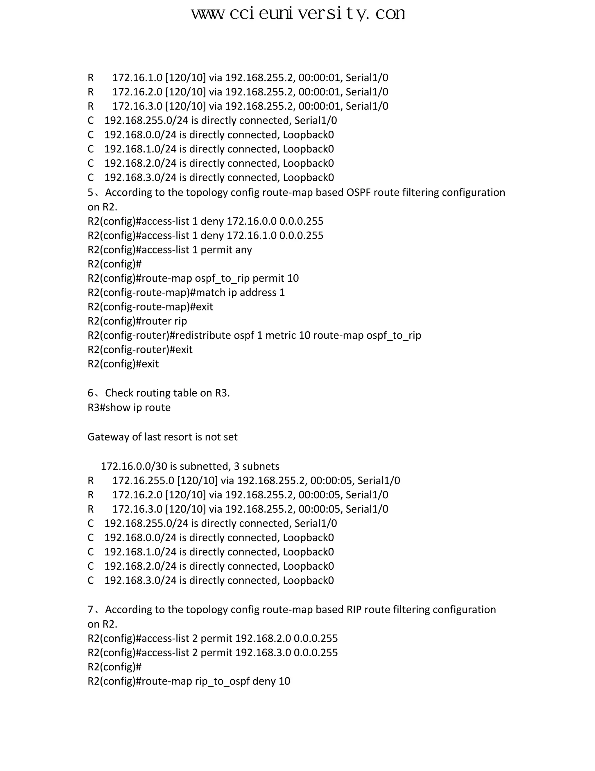 www.ccieuniversity.com


R    172.16.1.0 [120/10] via 192.168.255.2, 00:00:01, Serial1/0
R    172.16.2.0 [120/10] via 192.168.255.2, 00:00:01, Serial1/0
R    172.16.3.0 [120/10] via 192.168.255.2, 00:00:01, Serial1/0
C 192.168.255.0/24 is directly connected, Serial1/0
C 192.168.0.0/24 is directly connected, Loopback0
C 192.168.1.0/24 is directly connected, Loopback0
C 192.168.2.0/24 is directly connected, Loopback0
C 192.168.3.0/24 is directly connected, Loopback0
5、According to the topology config route-map based OSPF route filtering configuration
on R2.
R2(config)#access-list 1 deny 172.16.0.0 0.0.0.255
R2(config)#access-list 1 deny 172.16.1.0 0.0.0.255
R2(config)#access-list 1 permit any
R2(config)#
R2(config)#route-map ospf_to_rip permit 10
R2(config-route-map)#match ip address 1
R2(config-route-map)#exit
R2(config)#router rip
R2(config-router)#redistribute ospf 1 metric 10 route-map ospf_to_rip
R2(config-router)#exit
R2(config)#exit

6、Check routing table on R3.
R3#show ip route

Gateway of last resort is not set

    172.16.0.0/30 is subnetted, 3 subnets
R     172.16.255.0 [120/10] via 192.168.255.2, 00:00:05, Serial1/0
R     172.16.2.0 [120/10] via 192.168.255.2, 00:00:05, Serial1/0
R     172.16.3.0 [120/10] via 192.168.255.2, 00:00:05, Serial1/0
C    192.168.255.0/24 is directly connected, Serial1/0
C    192.168.0.0/24 is directly connected, Loopback0
C    192.168.1.0/24 is directly connected, Loopback0
C    192.168.2.0/24 is directly connected, Loopback0
C    192.168.3.0/24 is directly connected, Loopback0

7、According to the topology config route-map based RIP route filtering configuration
on R2.
R2(config)#access-list 2 permit 192.168.2.0 0.0.0.255
R2(config)#access-list 2 permit 192.168.3.0 0.0.0.255
R2(config)#
R2(config)#route-map rip_to_ospf deny 10
 